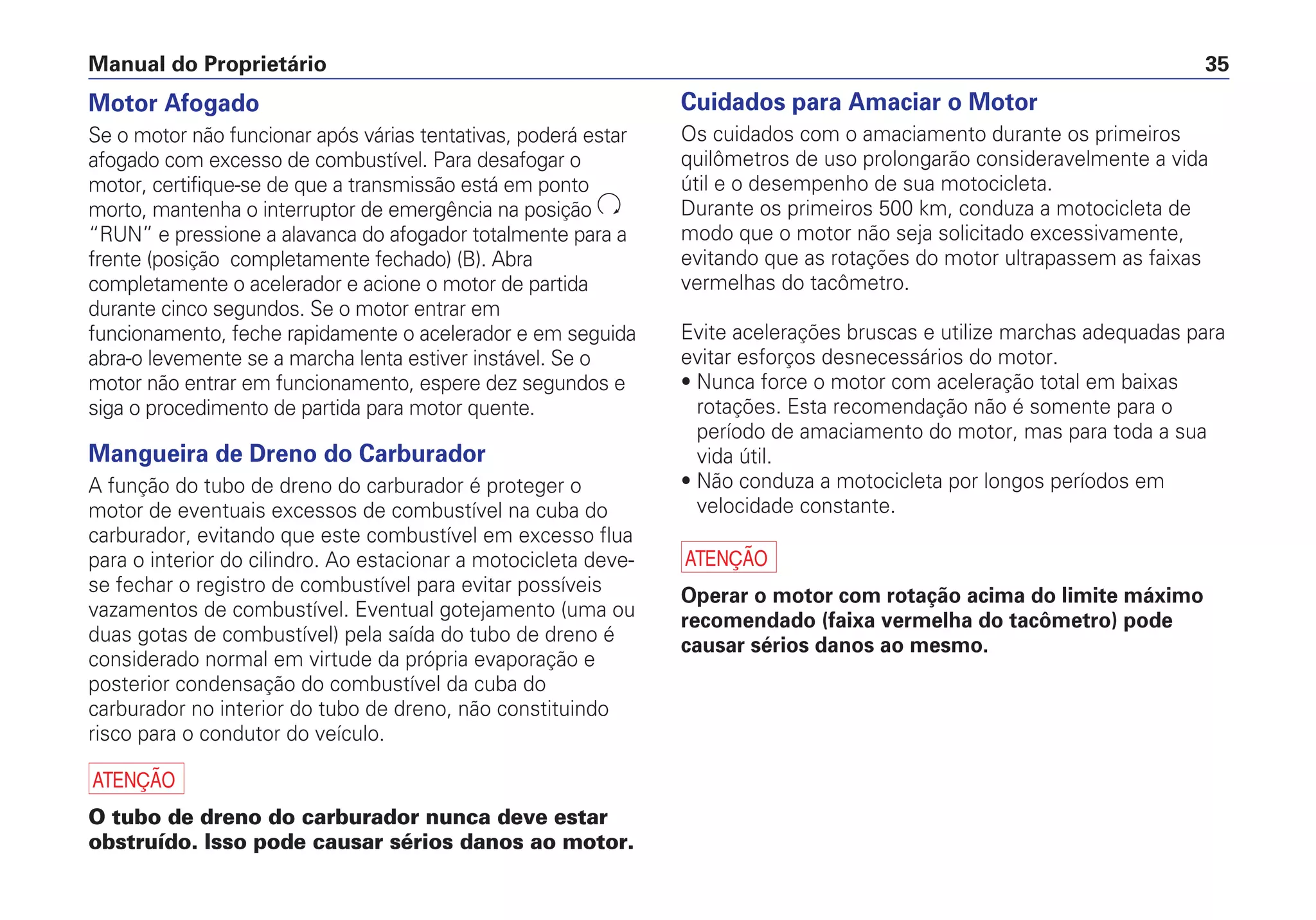 Manual do Proprietário 35
Motor Afogado
Se o motor não funcionar após várias tentativas, poderá estar
afogado com excesso de combustível. Para desafogar o
motor, certifique-se de que a transmissão está em ponto
morto, mantenha o interruptor de emergência na posição
“RUN” e pressione a alavanca do afogador totalmente para a
frente (posição completamente fechado) (B). Abra
completamente o acelerador e acione o motor de partida
durante cinco segundos. Se o motor entrar em
funcionamento, feche rapidamente o acelerador e em seguida
abra-o levemente se a marcha lenta estiver instável. Se o
motor não entrar em funcionamento, espere dez segundos e
siga o procedimento de partida para motor quente.
Mangueira de Dreno do Carburador
A função do tubo de dreno do carburador é proteger o
motor de eventuais excessos de combustível na cuba do
carburador, evitando que este combustível em excesso flua
para o interior do cilindro. Ao estacionar a motocicleta deve-
se fechar o registro de combustível para evitar possíveis
vazamentos de combustível. Eventual gotejamento (uma ou
duas gotas de combustível) pela saída do tubo de dreno é
considerado normal em virtude da própria evaporação e
posterior condensação do combustível da cuba do
carburador no interior do tubo de dreno, não constituindo
risco para o condutor do veículo.
a
O tubo de dreno do carburador nunca deve estar
obstruído. Isso pode causar sérios danos ao motor.
Cuidados para Amaciar o Motor
Os cuidados com o amaciamento durante os primeiros
quilômetros de uso prolongarão consideravelmente a vida
útil e o desempenho de sua motocicleta.
Durante os primeiros 500 km, conduza a motocicleta de
modo que o motor não seja solicitado excessivamente,
evitando que as rotações do motor ultrapassem as faixas
vermelhas do tacômetro.
Evite acelerações bruscas e utilize marchas adequadas para
evitar esforços desnecessários do motor.
• Nunca force o motor com aceleração total em baixas
rotações. Esta recomendação não é somente para o
período de amaciamento do motor, mas para toda a sua
vida útil.
• Não conduza a motocicleta por longos períodos em
velocidade constante.
a
Operar o motor com rotação acima do limite máximo
recomendado (faixa vermelha do tacômetro) pode
causar sérios danos ao mesmo.
 