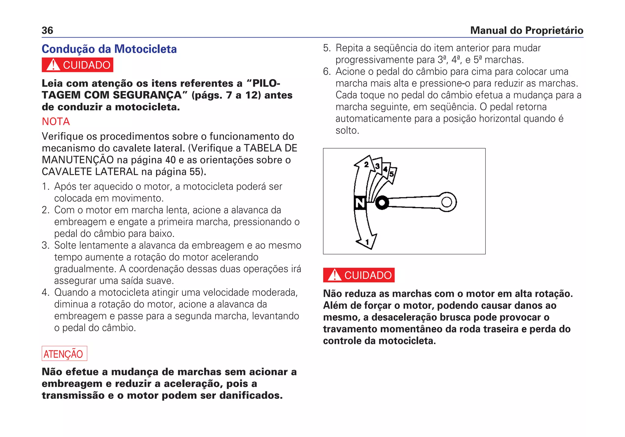 Manual do Proprietário36
5. Repita a seqüência do item anterior para mudar
progressivamente para 3ª, 4ª, e 5ª marchas.
6. Acione o pedal do câmbio para cima para colocar uma
marcha mais alta e pressione-o para reduzir as marchas.
Cada toque no pedal do câmbio efetua a mudança para a
marcha seguinte, em seqüência. O pedal retorna
automaticamente para a posição horizontal quando é
solto.
c
Não reduza as marchas com o motor em alta rotação.
Além de forçar o motor, podendo causar danos ao
mesmo, a desaceleração brusca pode provocar o
travamento momentâneo da roda traseira e perda do
controle da motocicleta.
Condução da Motocicleta
c
Leia com atenção os itens referentes a “PILO-
TAGEM COM SEGURANÇA” (págs. 7 a 12) antes
de conduzir a motocicleta.
NOTA
Verifique os procedimentos sobre o funcionamento do
mecanismo do cavalete lateral. (Verifique a TABELA DE
MANUTENÇÃO na página 40 e as orientações sobre o
CAVALETE LATERAL na página 55).
1. Após ter aquecido o motor, a motocicleta poderá ser
colocada em movimento.
2. Com o motor em marcha lenta, acione a alavanca da
embreagem e engate a primeira marcha, pressionando o
pedal do câmbio para baixo.
3. Solte lentamente a alavanca da embreagem e ao mesmo
tempo aumente a rotação do motor acelerando
gradualmente. A coordenação dessas duas operações irá
assegurar uma saída suave.
4. Quando a motocicleta atingir uma velocidade moderada,
diminua a rotação do motor, acione a alavanca da
embreagem e passe para a segunda marcha, levantando
o pedal do câmbio.
a
Não efetue a mudança de marchas sem acionar a
embreagem e reduzir a aceleração, pois a
transmissão e o motor podem ser danificados.
 
