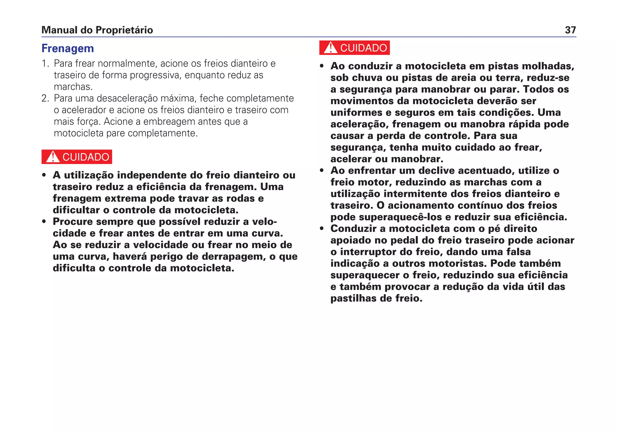 Manual do Proprietário 37
Frenagem
1. Para frear normalmente, acione os freios dianteiro e
traseiro de forma progressiva, enquanto reduz as
marchas.
2. Para uma desaceleração máxima, feche completamente
o acelerador e acione os freios dianteiro e traseiro com
mais força. Acione a embreagem antes que a
motocicleta pare completamente.
c
• A utilização independente do freio dianteiro ou
traseiro reduz a eficiência da frenagem. Uma
frenagem extrema pode travar as rodas e
dificultar o controle da motocicleta.
• Procure sempre que possível reduzir a velo-
cidade e frear antes de entrar em uma curva.
Ao se reduzir a velocidade ou frear no meio de
uma curva, haverá perigo de derrapagem, o que
dificulta o controle da motocicleta.
c
• Ao conduzir a motocicleta em pistas molhadas,
sob chuva ou pistas de areia ou terra, reduz-se
a segurança para manobrar ou parar. Todos os
movimentos da motocicleta deverão ser
uniformes e seguros em tais condições. Uma
aceleração, frenagem ou manobra rápida pode
causar a perda de controle. Para sua
segurança, tenha muito cuidado ao frear,
acelerar ou manobrar.
• Ao enfrentar um declive acentuado, utilize o
freio motor, reduzindo as marchas com a
utilização intermitente dos freios dianteiro e
traseiro. O acionamento contínuo dos freios
pode superaquecê-los e reduzir sua eficiência.
• Conduzir a motocicleta com o pé direito
apoiado no pedal do freio traseiro pode acionar
o interruptor do freio, dando uma falsa
indicação a outros motoristas. Pode também
superaquecer o freio, reduzindo sua eficiência
e também provocar a redução da vida útil das
pastilhas de freio.
 