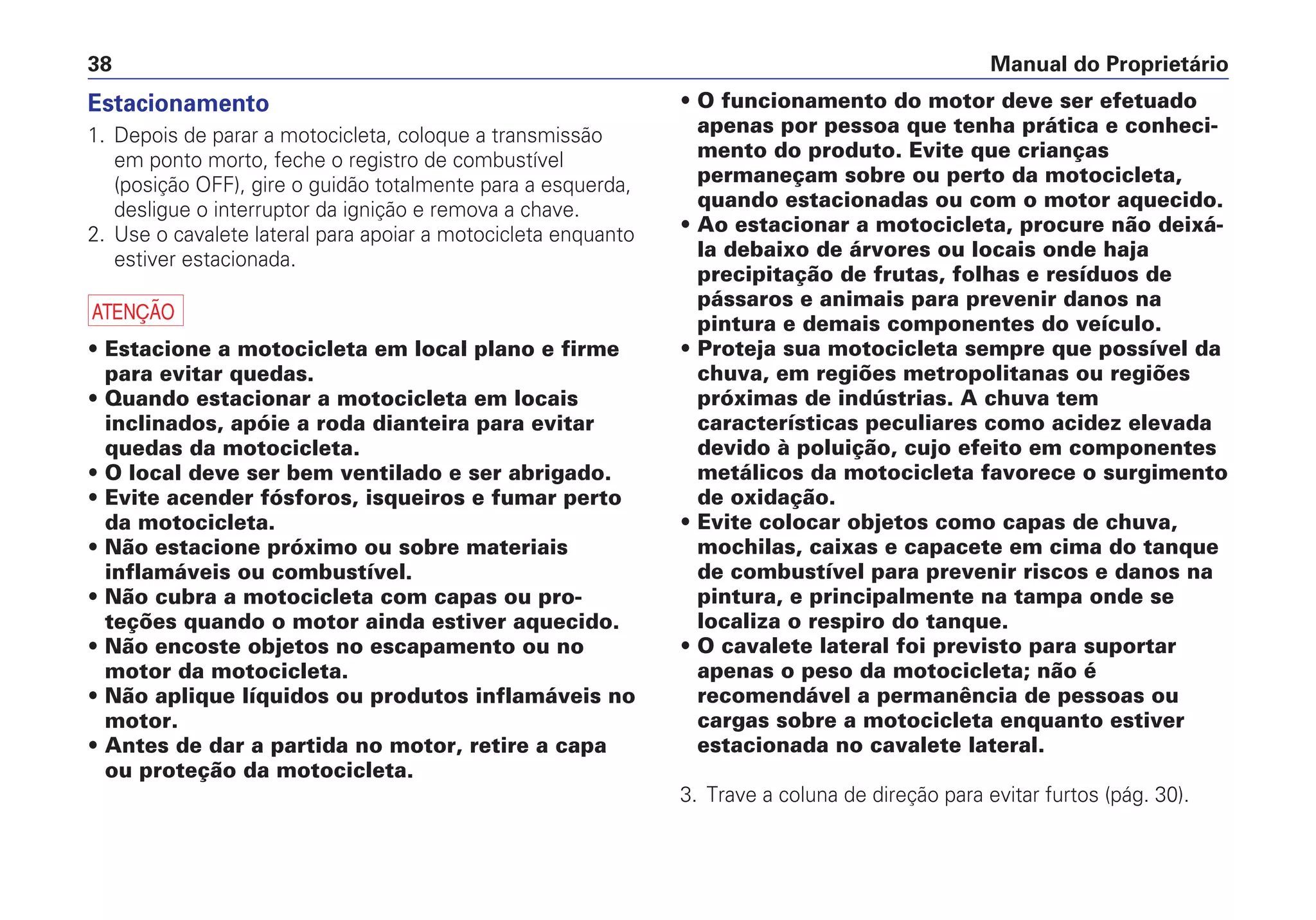 • O funcionamento do motor deve ser efetuado
apenas por pessoa que tenha prática e conheci-
mento do produto. Evite que crianças
permaneçam sobre ou perto da motocicleta,
quando estacionadas ou com o motor aquecido.
• Ao estacionar a motocicleta, procure não deixá-
la debaixo de árvores ou locais onde haja
precipitação de frutas, folhas e resíduos de
pássaros e animais para prevenir danos na
pintura e demais componentes do veículo.
• Proteja sua motocicleta sempre que possível da
chuva, em regiões metropolitanas ou regiões
próximas de indústrias. A chuva tem
características peculiares como acidez elevada
devido à poluição, cujo efeito em componentes
metálicos da motocicleta favorece o surgimento
de oxidação.
• Evite colocar objetos como capas de chuva,
mochilas, caixas e capacete em cima do tanque
de combustível para prevenir riscos e danos na
pintura, e principalmente na tampa onde se
localiza o respiro do tanque.
• O cavalete lateral foi previsto para suportar
apenas o peso da motocicleta; não é
recomendável a permanência de pessoas ou
cargas sobre a motocicleta enquanto estiver
estacionada no cavalete lateral.
3. Trave a coluna de direção para evitar furtos (pág. 30).
Manual do Proprietário38
Estacionamento
1. Depois de parar a motocicleta, coloque a transmissão
em ponto morto, feche o registro de combustível
(posição OFF), gire o guidão totalmente para a esquerda,
desligue o interruptor da ignição e remova a chave.
2. Use o cavalete lateral para apoiar a motocicleta enquanto
estiver estacionada.
a
• Estacione a motocicleta em local plano e firme
para evitar quedas.
• Quando estacionar a motocicleta em locais
inclinados, apóie a roda dianteira para evitar
quedas da motocicleta.
• O local deve ser bem ventilado e ser abrigado.
• Evite acender fósforos, isqueiros e fumar perto
da motocicleta.
• Não estacione próximo ou sobre materiais
inflamáveis ou combustível.
• Não cubra a motocicleta com capas ou pro-
teções quando o motor ainda estiver aquecido.
• Não encoste objetos no escapamento ou no
motor da motocicleta.
• Não aplique líquidos ou produtos inflamáveis no
motor.
• Antes de dar a partida no motor, retire a capa
ou proteção da motocicleta.
 