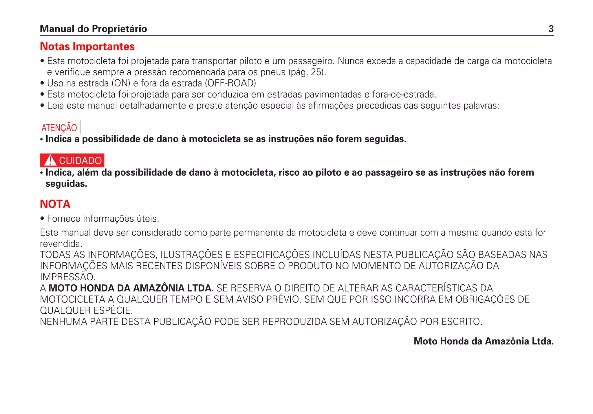 Notas Importantes
• Esta motocicleta foi projetada para transportar piloto e um passageiro. Nunca exceda a capacidade de carga da motocicleta
e verifique sempre a pressão recomendada para os pneus (pág. 25).
• Uso na estrada (ON) e fora da estrada (OFF-ROAD)
• Esta motocicleta foi projetada para ser conduzida em estradas pavimentadas e fora-de-estrada.
• Leia este manual detalhadamente e preste atenção especial às afirmações precedidas das seguintes palavras:
a
• Indica a possibilidade de dano à motocicleta se as instruções não forem seguidas.
c
• Indica, além da possibilidade de dano à motocicleta, risco ao piloto e ao passageiro se as instruções não forem
seguidas.
NOTA
• Fornece informações úteis.
Este manual deve ser considerado como parte permanente da motocicleta e deve continuar com a mesma quando esta for
revendida.
TODAS AS INFORMAÇÕES, ILUSTRAÇÕES E ESPECIFICAÇÕES INCLUÍDAS NESTA PUBLICAÇÃO SÃO BASEADAS NAS
INFORMAÇÕES MAIS RECENTES DISPONÍVEIS SOBRE O PRODUTO NO MOMENTO DE AUTORIZAÇÃO DA
IMPRESSÃO.
A MOTO HONDA DA AMAZÔNIA LTDA. SE RESERVA O DIREITO DE ALTERAR AS CARACTERÍSTICAS DA
MOTOCICLETA A QUALQUER TEMPO E SEM AVISO PRÉVIO, SEM QUE POR ISSO INCORRA EM OBRIGAÇÕES DE
QUALQUER ESPÉCIE.
NENHUMA PARTE DESTA PUBLICAÇÃO PODE SER REPRODUZIDA SEM AUTORIZAÇÃO POR ESCRITO.
Moto Honda da Amazônia Ltda.
Manual do Proprietário 3
 