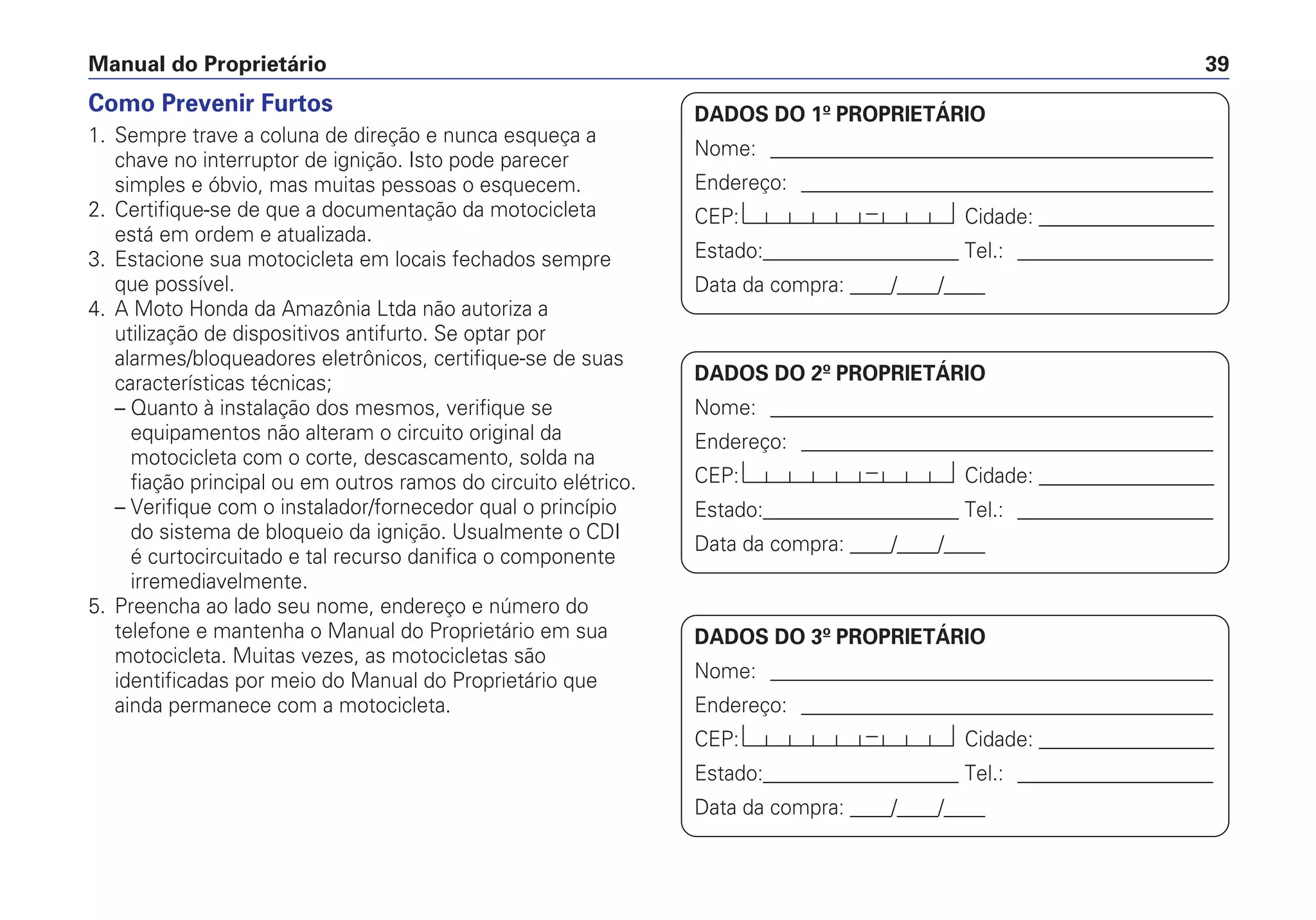Manual do Proprietário 39
DADOS DO 1º PROPRIETÁRIO
Nome: ___________________________________________
Endereço: ________________________________________
CEP: Cidade: _________________
Estado:___________________ Tel.: ___________________
Data da compra: ____/____/____
DADOS DO 2º PROPRIETÁRIO
Nome: ___________________________________________
Endereço: ________________________________________
CEP: Cidade: _________________
Estado:___________________ Tel.: ___________________
Data da compra: ____/____/____
DADOS DO 3º PROPRIETÁRIO
Nome: ___________________________________________
Endereço: ________________________________________
CEP: Cidade: _________________
Estado:___________________ Tel.: ___________________
Data da compra: ____/____/____
Como Prevenir Furtos
1. Sempre trave a coluna de direção e nunca esqueça a
chave no interruptor de ignição. Isto pode parecer
simples e óbvio, mas muitas pessoas o esquecem.
2. Certifique-se de que a documentação da motocicleta
está em ordem e atualizada.
3. Estacione sua motocicleta em locais fechados sempre
que possível.
4. A Moto Honda da Amazônia Ltda não autoriza a
utilização de dispositivos antifurto. Se optar por
alarmes/bloqueadores eletrônicos, certifique-se de suas
características técnicas;
– Quanto à instalação dos mesmos, verifique se
equipamentos não alteram o circuito original da
motocicleta com o corte, descascamento, solda na
fiação principal ou em outros ramos do circuito elétrico.
– Verifique com o instalador/fornecedor qual o princípio
do sistema de bloqueio da ignição. Usualmente o CDI
é curtocircuitado e tal recurso danifica o componente
irremediavelmente.
5. Preencha ao lado seu nome, endereço e número do
telefone e mantenha o Manual do Proprietário em sua
motocicleta. Muitas vezes, as motocicletas são
identificadas por meio do Manual do Proprietário que
ainda permanece com a motocicleta.
 