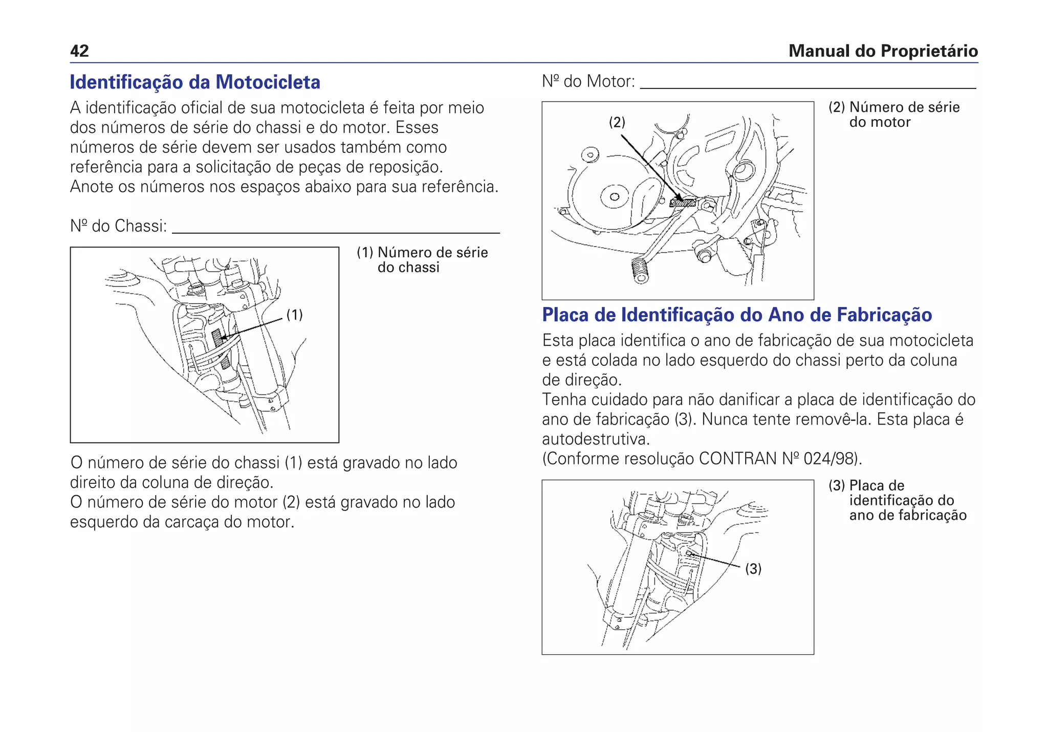 Manual do Proprietário42
Nº do Motor: _________________________________________
Placa de Identificação do Ano de Fabricação
Esta placa identifica o ano de fabricação de sua motocicleta
e está colada no lado esquerdo do chassi perto da coluna
de direção.
Tenha cuidado para não danificar a placa de identificação do
ano de fabricação (3). Nunca tente removê-la. Esta placa é
autodestrutiva.
(Conforme resolução CONTRAN Nº 024/98).
Identificação da Motocicleta
A identificação oficial de sua motocicleta é feita por meio
dos números de série do chassi e do motor. Esses
números de série devem ser usados também como
referência para a solicitação de peças de reposição.
Anote os números nos espaços abaixo para sua referência.
Nº do Chassi: ________________________________________
O número de série do chassi (1) está gravado no lado
direito da coluna de direção.
O número de série do motor (2) está gravado no lado
esquerdo da carcaça do motor.
(1) Número de série
do chassi
(1)
(2)
(2) Número de série
do motor
(3)
(3) Placa de
identificação do
ano de fabricação
 