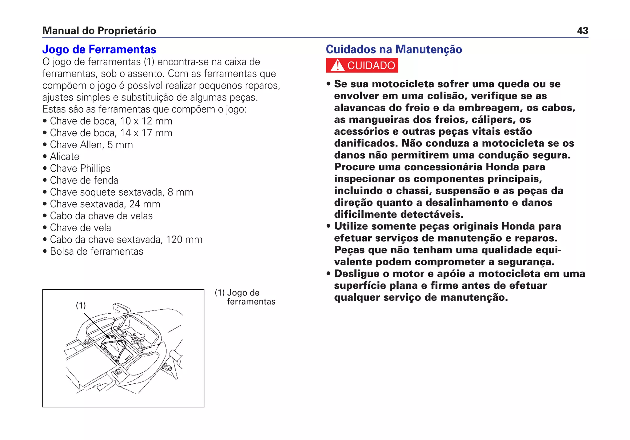 Jogo de Ferramentas
O jogo de ferramentas (1) encontra-se na caixa de
ferramentas, sob o assento. Com as ferramentas que
compõem o jogo é possível realizar pequenos reparos,
ajustes simples e substituição de algumas peças.
Estas são as ferramentas que compõem o jogo:
• Chave de boca, 10 x 12 mm
• Chave de boca, 14 x 17 mm
• Chave Allen, 5 mm
• Alicate
• Chave Phillips
• Chave de fenda
• Chave soquete sextavada, 8 mm
• Chave sextavada, 24 mm
• Cabo da chave de velas
• Chave de vela
• Cabo da chave sextavada, 120 mm
• Bolsa de ferramentas
Cuidados na Manutenção
c
• Se sua motocicleta sofrer uma queda ou se
envolver em uma colisão, verifique se as
alavancas do freio e da embreagem, os cabos,
as mangueiras dos freios, cálipers, os
acessórios e outras peças vitais estão
danificados. Não conduza a motocicleta se os
danos não permitirem uma condução segura.
Procure uma concessionária Honda para
inspecionar os componentes principais,
incluindo o chassi, suspensão e as peças da
direção quanto a desalinhamento e danos
dificilmente detectáveis.
• Utilize somente peças originais Honda para
efetuar serviços de manutenção e reparos.
Peças que não tenham uma qualidade equi-
valente podem comprometer a segurança.
• Desligue o motor e apóie a motocicleta em uma
superfície plana e firme antes de efetuar
qualquer serviço de manutenção.
Manual do Proprietário 43
(1) Jogo de
ferramentas(1)
 