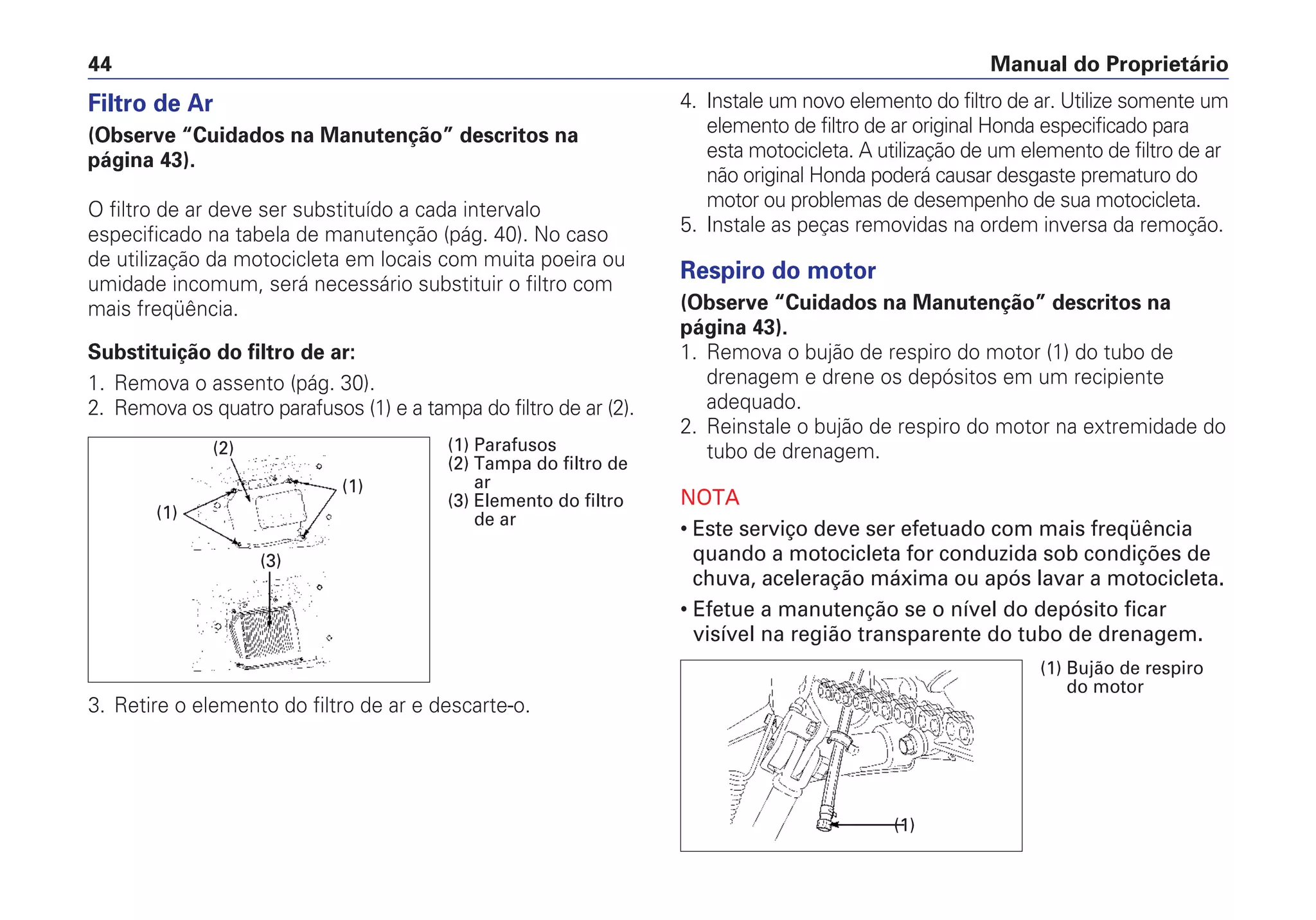 4. Instale um novo elemento do filtro de ar. Utilize somente um
elemento de filtro de ar original Honda especificado para
esta motocicleta. A utilização de um elemento de filtro de ar
não original Honda poderá causar desgaste prematuro do
motor ou problemas de desempenho de sua motocicleta.
5. Instale as peças removidas na ordem inversa da remoção.
Respiro do motor
(Observe “Cuidados na Manutenção” descritos na
página 43).
1. Remova o bujão de respiro do motor (1) do tubo de
drenagem e drene os depósitos em um recipiente
adequado.
2. Reinstale o bujão de respiro do motor na extremidade do
tubo de drenagem.
NOTA
• Este serviço deve ser efetuado com mais freqüência
quando a motocicleta for conduzida sob condições de
chuva, aceleração máxima ou após lavar a motocicleta.
• Efetue a manutenção se o nível do depósito ficar
visível na região transparente do tubo de drenagem.
Manual do Proprietário44
Filtro de Ar
(Observe “Cuidados na Manutenção” descritos na
página 43).
O filtro de ar deve ser substituído a cada intervalo
especificado na tabela de manutenção (pág. 40). No caso
de utilização da motocicleta em locais com muita poeira ou
umidade incomum, será necessário substituir o filtro com
mais freqüência.
Substituição do filtro de ar:
1. Remova o assento (pág. 30).
2. Remova os quatro parafusos (1) e a tampa do filtro de ar (2).
3. Retire o elemento do filtro de ar e descarte-o.
(1) Parafusos
(2) Tampa do filtro de
ar
(3) Elemento do filtro
de ar(1)
(1)
(3)
(2)
(1) Bujão de respiro
do motor
(1)
 