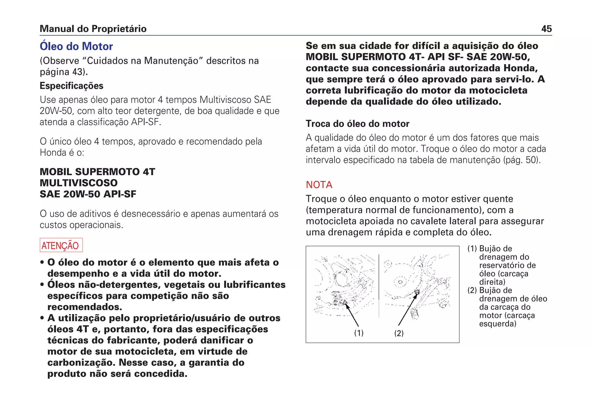 Manual do Proprietário 45
Óleo do Motor
(Observe “Cuidados na Manutenção” descritos na
página 43).
Especificações
Use apenas óleo para motor 4 tempos Multiviscoso SAE
20W-50, com alto teor detergente, de boa qualidade e que
atenda a classificação API-SF.
O único óleo 4 tempos, aprovado e recomendado pela
Honda é o:
MOBIL SUPERMOTO 4T
MULTIVISCOSO
SAE 20W-50 API-SF
O uso de aditivos é desnecessário e apenas aumentará os
custos operacionais.
a
• O óleo do motor é o elemento que mais afeta o
desempenho e a vida útil do motor.
• Óleos não-detergentes, vegetais ou lubrificantes
específicos para competição não são
recomendados.
• A utilização pelo proprietário/usuário de outros
óleos 4T e, portanto, fora das especificações
técnicas do fabricante, poderá danificar o
motor de sua motocicleta, em virtude de
carbonização. Nesse caso, a garantia do
produto não será concedida.
Se em sua cidade for difícil a aquisição do óleo
MOBIL SUPERMOTO 4T- API SF- SAE 20W-50,
contacte sua concessionária autorizada Honda,
que sempre terá o óleo aprovado para servi-lo. A
correta lubrificação do motor da motocicleta
depende da qualidade do óleo utilizado.
Troca do óleo do motor
A qualidade do óleo do motor é um dos fatores que mais
afetam a vida útil do motor. Troque o óleo do motor a cada
intervalo especificado na tabela de manutenção (pág. 50).
NOTA
Troque o óleo enquanto o motor estiver quente
(temperatura normal de funcionamento), com a
motocicleta apoiada no cavalete lateral para assegurar
uma drenagem rápida e completa do óleo.
(1) Bujão de
drenagem do
reservatório de
óleo (carcaça
direita)
(2) Bujão de
drenagem de óleo
da carcaça do
motor (carcaça
esquerda)
(1) (2)
 
