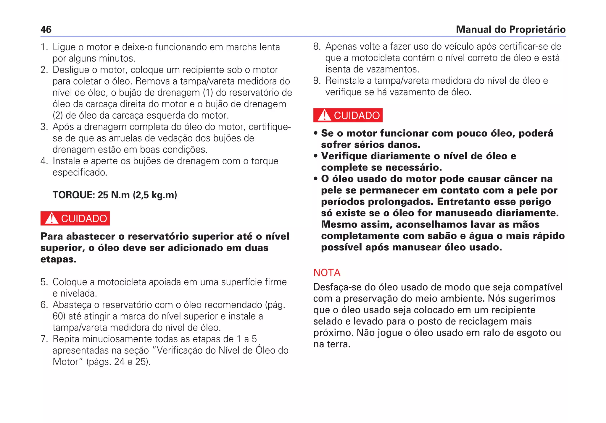 Manual do Proprietário46
8. Apenas volte a fazer uso do veículo após certificar-se de
que a motocicleta contém o nível correto de óleo e está
isenta de vazamentos.
9. Reinstale a tampa/vareta medidora do nível de óleo e
verifique se há vazamento de óleo.
c
• Se o motor funcionar com pouco óleo, poderá
sofrer sérios danos.
• Verifique diariamente o nível de óleo e
complete se necessário.
• O óleo usado do motor pode causar câncer na
pele se permanecer em contato com a pele por
períodos prolongados. Entretanto esse perigo
só existe se o óleo for manuseado diariamente.
Mesmo assim, aconselhamos lavar as mãos
completamente com sabão e água o mais rápido
possível após manusear óleo usado.
NOTA
Desfaça-se do óleo usado de modo que seja compatível
com a preservação do meio ambiente. Nós sugerimos
que o óleo usado seja colocado em um recipiente
selado e levado para o posto de reciclagem mais
próximo. Não jogue o óleo usado em ralo de esgoto ou
na terra.
1. Ligue o motor e deixe-o funcionando em marcha lenta
por alguns minutos.
2. Desligue o motor, coloque um recipiente sob o motor
para coletar o óleo. Remova a tampa/vareta medidora do
nível de óleo, o bujão de drenagem (1) do reservatório de
óleo da carcaça direita do motor e o bujão de drenagem
(2) de óleo da carcaça esquerda do motor.
3. Após a drenagem completa do óleo do motor, certifique-
se de que as arruelas de vedação dos bujões de
drenagem estão em boas condições.
4. Instale e aperte os bujões de drenagem com o torque
especificado.
TORQUE: 25 N.m (2,5 kg.m)
c
Para abastecer o reservatório superior até o nível
superior, o óleo deve ser adicionado em duas
etapas.
5. Coloque a motocicleta apoiada em uma superfície firme
e nivelada.
6. Abasteça o reservatório com o óleo recomendado (pág.
60) até atingir a marca do nível superior e instale a
tampa/vareta medidora do nível de óleo.
7. Repita minuciosamente todas as etapas de 1 a 5
apresentadas na seção “Verificação do Nível de Óleo do
Motor” (págs. 24 e 25).
 