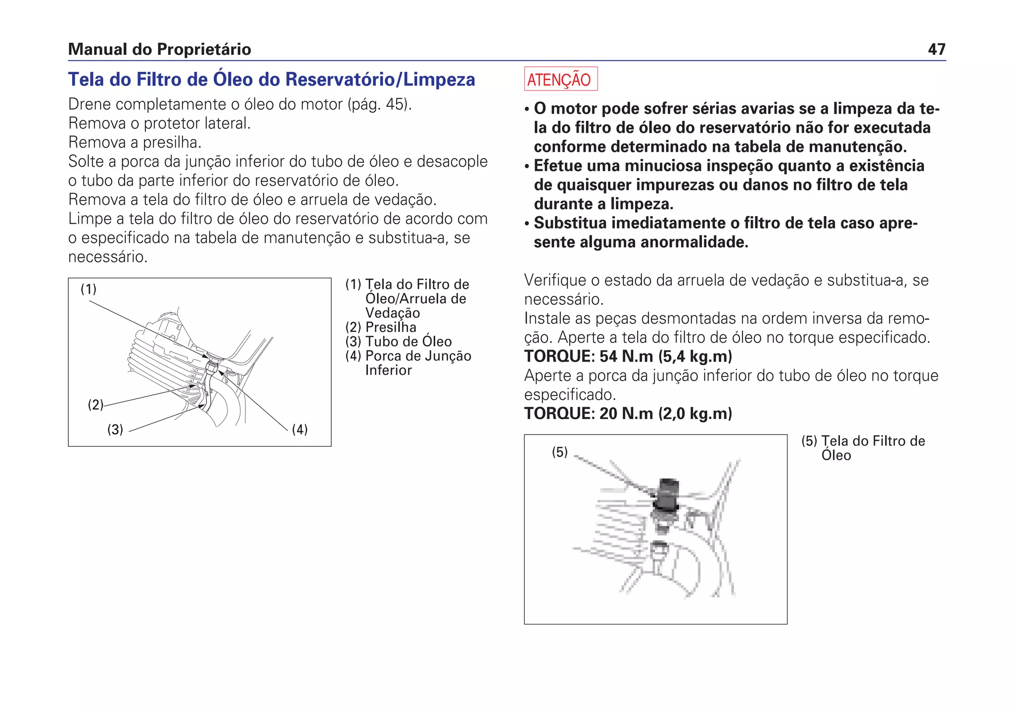 Manual do Proprietário 47
Tela do Filtro de Óleo do Reservatório/Limpeza
Drene completamente o óleo do motor (pág. 45).
Remova o protetor lateral.
Remova a presilha.
Solte a porca da junção inferior do tubo de óleo e desacople
o tubo da parte inferior do reservatório de óleo.
Remova a tela do filtro de óleo e arruela de vedação.
Limpe a tela do filtro de óleo do reservatório de acordo com
o especificado na tabela de manutenção e substitua-a, se
necessário.
a
• O motor pode sofrer sérias avarias se a limpeza da te-
la do filtro de óleo do reservatório não for executada
conforme determinado na tabela de manutenção.
• Efetue uma minuciosa inspeção quanto a existência
de quaisquer impurezas ou danos no filtro de tela
durante a limpeza.
• Substitua imediatamente o filtro de tela caso apre-
sente alguma anormalidade.
Verifique o estado da arruela de vedação e substitua-a, se
necessário.
Instale as peças desmontadas na ordem inversa da remo-
ção. Aperte a tela do filtro de óleo no torque especificado.
TORQUE: 54 N.m (5,4 kg.m)
Aperte a porca da junção inferior do tubo de óleo no torque
especificado.
TORQUE: 20 N.m (2,0 kg.m)
(1)
(2)
(3) (4)
(1) Tela do Filtro de
Óleo/Arruela de
Vedação
(2) Presilha
(3) Tubo de Óleo
(4) Porca de Junção
Inferior
(5)
(5) Tela do Filtro de
Óleo
 