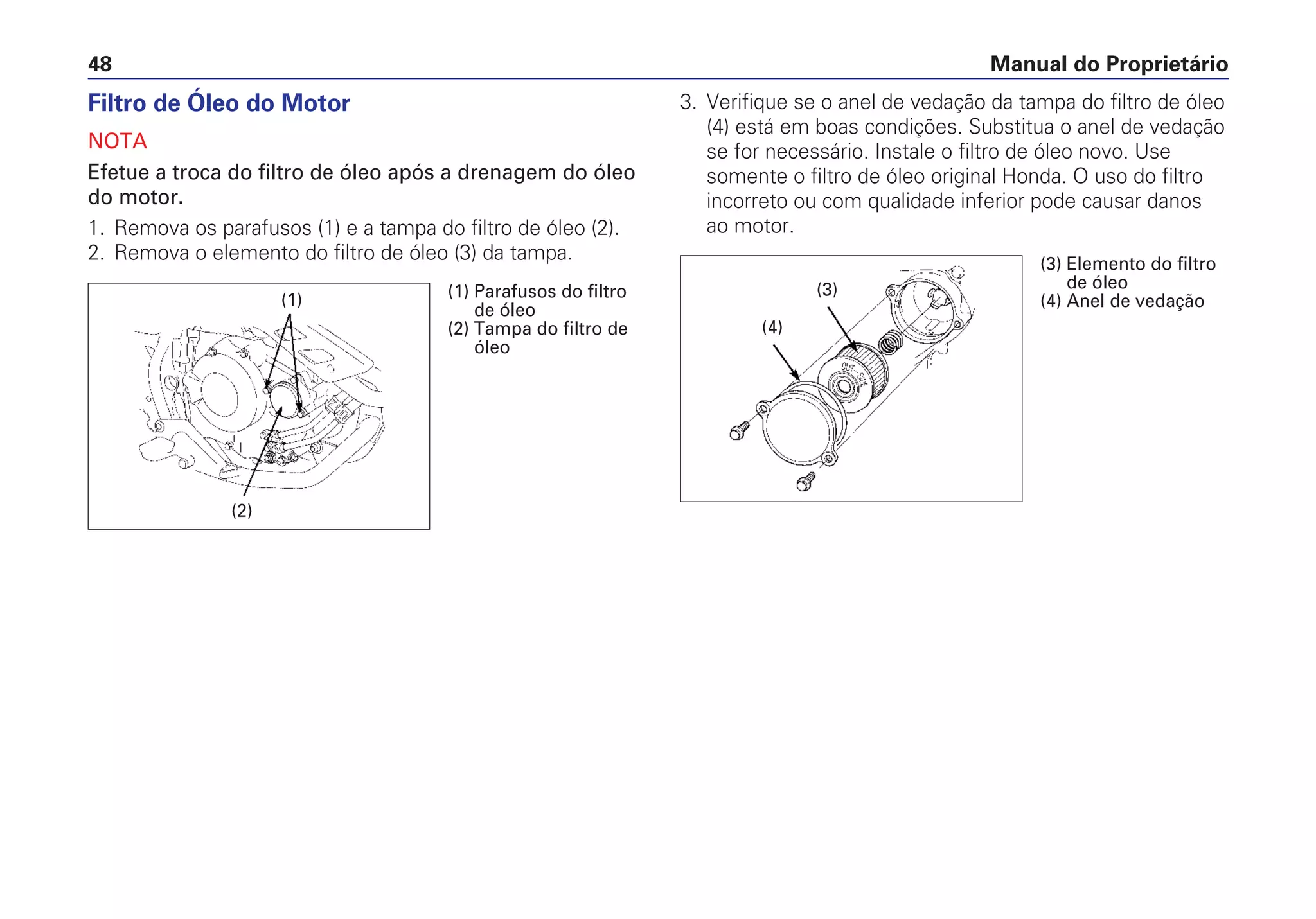 Manual do Proprietário48
Filtro de Óleo do Motor
NOTA
Efetue a troca do filtro de óleo após a drenagem do óleo
do motor.
1. Remova os parafusos (1) e a tampa do filtro de óleo (2).
2. Remova o elemento do filtro de óleo (3) da tampa.
3. Verifique se o anel de vedação da tampa do filtro de óleo
(4) está em boas condições. Substitua o anel de vedação
se for necessário. Instale o filtro de óleo novo. Use
somente o filtro de óleo original Honda. O uso do filtro
incorreto ou com qualidade inferior pode causar danos
ao motor.
(1)
(2)
(1) Parafusos do filtro
de óleo
(2) Tampa do filtro de
óleo
(3)
(4)
(3) Elemento do filtro
de óleo
(4) Anel de vedação
 