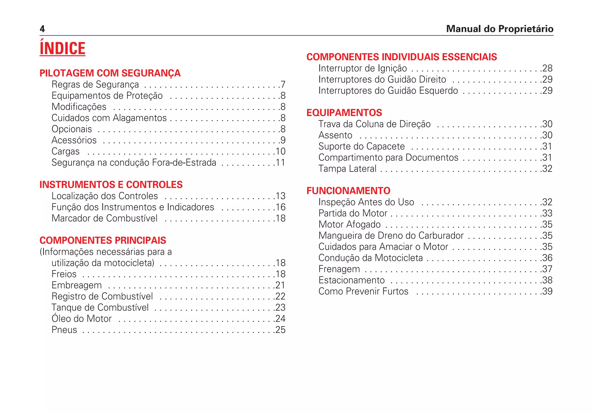 Manual do Proprietário4
ÍNDICE
PILOTAGEM COM SEGURANÇA
Regras de Segurança . . . . . . . . . . . . . . . . . . . . . . . . . . .7
Equipamentos de Proteção . . . . . . . . . . . . . . . . . . . . . .8
Modificações . . . . . . . . . . . . . . . . . . . . . . . . . . . . . . . . .8
Cuidados com Alagamentos . . . . . . . . . . . . . . . . . . . . . .8
Opcionais . . . . . . . . . . . . . . . . . . . . . . . . . . . . . . . . . . . .8
Acessórios . . . . . . . . . . . . . . . . . . . . . . . . . . . . . . . . . . .9
Cargas . . . . . . . . . . . . . . . . . . . . . . . . . . . . . . . . . . . . .10
Segurança na condução Fora-de-Estrada . . . . . . . . . . .11
INSTRUMENTOS E CONTROLES
Localização dos Controles . . . . . . . . . . . . . . . . . . . . . .13
Função dos Instrumentos e Indicadores . . . . . . . . . . .16
Marcador de Combustível . . . . . . . . . . . . . . . . . . . . . .18
COMPONENTES PRINCIPAIS
(Informações necessárias para a
utilização da motocicleta) . . . . . . . . . . . . . . . . . . . . . . .18
Freios . . . . . . . . . . . . . . . . . . . . . . . . . . . . . . . . . . . . . .18
Embreagem . . . . . . . . . . . . . . . . . . . . . . . . . . . . . . . . .21
Registro de Combustível . . . . . . . . . . . . . . . . . . . . . . .22
Tanque de Combustível . . . . . . . . . . . . . . . . . . . . . . . .23
Óleo do Motor . . . . . . . . . . . . . . . . . . . . . . . . . . . . . . .24
Pneus . . . . . . . . . . . . . . . . . . . . . . . . . . . . . . . . . . . . . .25
COMPONENTES INDIVIDUAIS ESSENCIAIS
Interruptor de Ignição . . . . . . . . . . . . . . . . . . . . . . . . . .28
Interruptores do Guidão Direito . . . . . . . . . . . . . . . . . .29
Interruptores do Guidão Esquerdo . . . . . . . . . . . . . . . .29
EQUIPAMENTOS
Trava da Coluna de Direção . . . . . . . . . . . . . . . . . . . . .30
Assento . . . . . . . . . . . . . . . . . . . . . . . . . . . . . . . . . . . .30
Suporte do Capacete . . . . . . . . . . . . . . . . . . . . . . . . . .31
Compartimento para Documentos . . . . . . . . . . . . . . . .31
Tampa Lateral . . . . . . . . . . . . . . . . . . . . . . . . . . . . . . . .32
FUNCIONAMENTO
Inspeção Antes do Uso . . . . . . . . . . . . . . . . . . . . . . . .32
Partida do Motor . . . . . . . . . . . . . . . . . . . . . . . . . . . . . .33
Motor Afogado . . . . . . . . . . . . . . . . . . . . . . . . . . . . . . .35
Mangueira de Dreno do Carburador . . . . . . . . . . . . . . .35
Cuidados para Amaciar o Motor . . . . . . . . . . . . . . . . . .35
Condução da Motocicleta . . . . . . . . . . . . . . . . . . . . . . .36
Frenagem . . . . . . . . . . . . . . . . . . . . . . . . . . . . . . . . . . .37
Estacionamento . . . . . . . . . . . . . . . . . . . . . . . . . . . . . .38
Como Prevenir Furtos . . . . . . . . . . . . . . . . . . . . . . . . .39
 