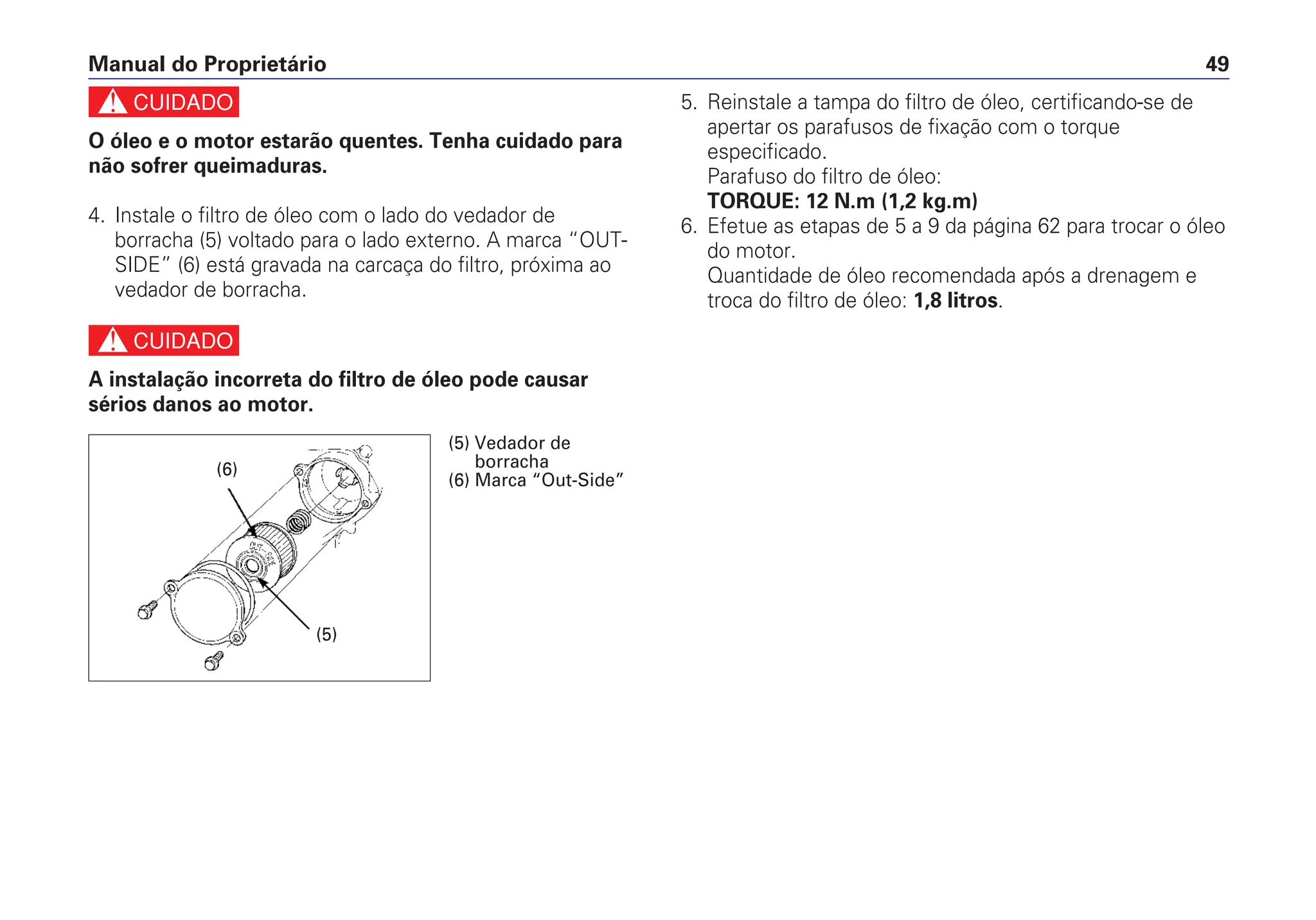 c
O óleo e o motor estarão quentes. Tenha cuidado para
não sofrer queimaduras.
4. Instale o filtro de óleo com o lado do vedador de
borracha (5) voltado para o lado externo. A marca “OUT-
SIDE” (6) está gravada na carcaça do filtro, próxima ao
vedador de borracha.
c
A instalação incorreta do filtro de óleo pode causar
sérios danos ao motor.
5. Reinstale a tampa do filtro de óleo, certificando-se de
apertar os parafusos de fixação com o torque
especificado.
Parafuso do filtro de óleo:
TORQUE: 12 N.m (1,2 kg.m)
6. Efetue as etapas de 5 a 9 da página 62 para trocar o óleo
do motor.
Quantidade de óleo recomendada após a drenagem e
troca do filtro de óleo: 1,8 litros.
Manual do Proprietário 49
(6)
(5)
(5) Vedador de
borracha
(6) Marca “Out-Side”
 