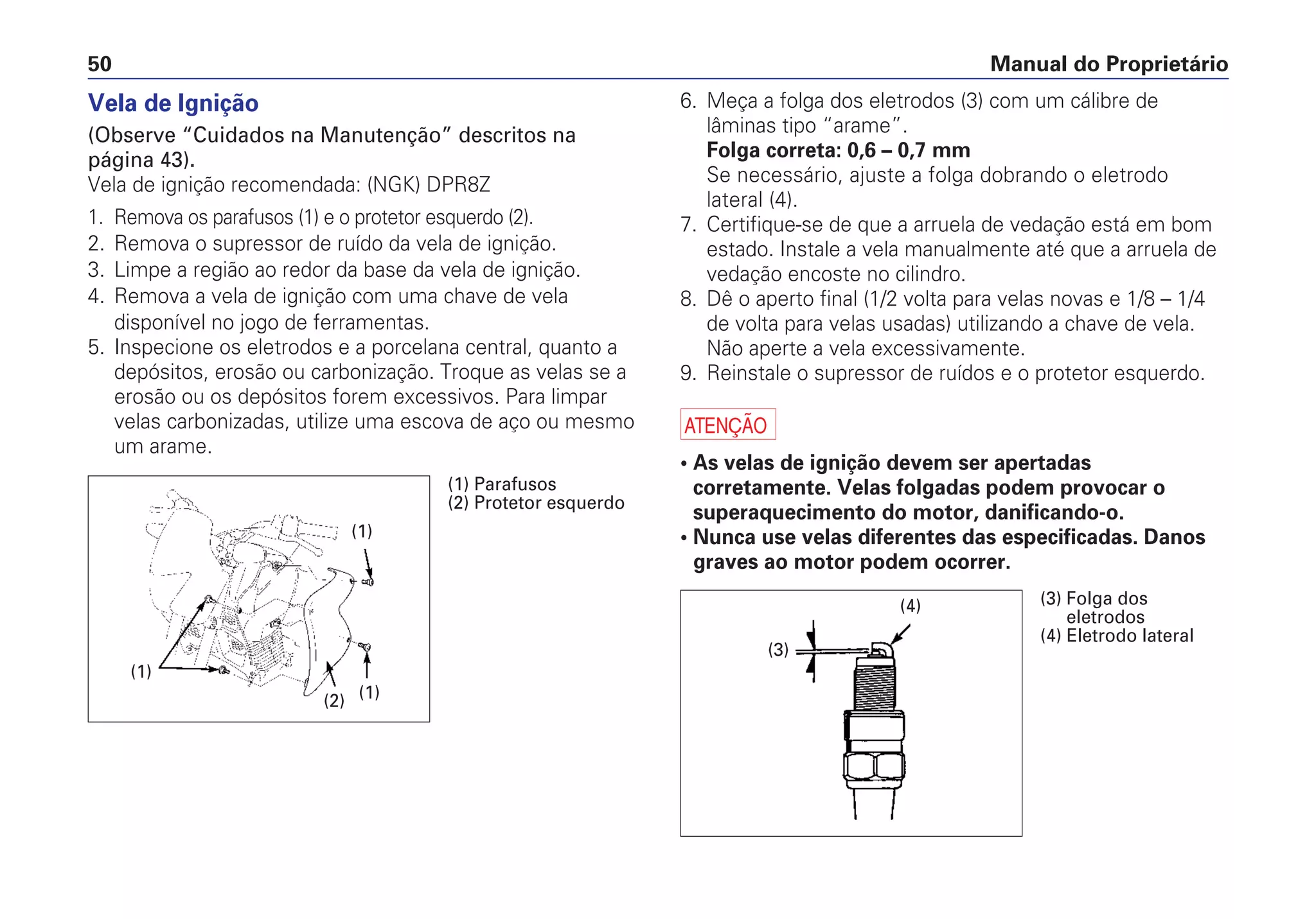Manual do Proprietário50
6. Meça a folga dos eletrodos (3) com um cálibre de
lâminas tipo “arame”.
Folga correta: 0,6 – 0,7 mm
Se necessário, ajuste a folga dobrando o eletrodo
lateral (4).
7. Certifique-se de que a arruela de vedação está em bom
estado. Instale a vela manualmente até que a arruela de
vedação encoste no cilindro.
8. Dê o aperto final (1/2 volta para velas novas e 1/8 – 1/4
de volta para velas usadas) utilizando a chave de vela.
Não aperte a vela excessivamente.
9. Reinstale o supressor de ruídos e o protetor esquerdo.
a
• As velas de ignição devem ser apertadas
corretamente. Velas folgadas podem provocar o
superaquecimento do motor, danificando-o.
• Nunca use velas diferentes das especificadas. Danos
graves ao motor podem ocorrer.
Vela de Ignição
(Observe “Cuidados na Manutenção” descritos na
página 43).
Vela de ignição recomendada: (NGK) DPR8Z
1. Remova os parafusos (1) e o protetor esquerdo (2).
2. Remova o supressor de ruído da vela de ignição.
3. Limpe a região ao redor da base da vela de ignição.
4. Remova a vela de ignição com uma chave de vela
disponível no jogo de ferramentas.
5. Inspecione os eletrodos e a porcelana central, quanto a
depósitos, erosão ou carbonização. Troque as velas se a
erosão ou os depósitos forem excessivos. Para limpar
velas carbonizadas, utilize uma escova de aço ou mesmo
um arame.
(1)
(2)
(1)
(1)
(1) Parafusos
(2) Protetor esquerdo
(4)
(3)
(3) Folga dos
eletrodos
(4) Eletrodo lateral
 