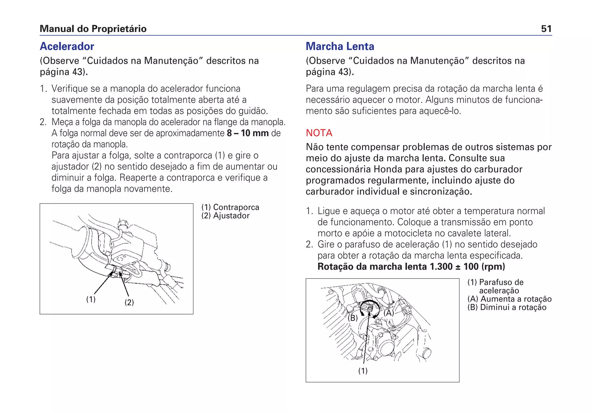 Manual do Proprietário 51
Acelerador
(Observe “Cuidados na Manutenção” descritos na
página 43).
1. Verifique se a manopla do acelerador funciona
suavemente da posição totalmente aberta até a
totalmente fechada em todas as posições do guidão.
2. Meça a folga da manopla do acelerador na flange da manopla.
A folga normal deve ser de aproximadamente 8 – 10 mm de
rotação da manopla.
Para ajustar a folga, solte a contraporca (1) e gire o
ajustador (2) no sentido desejado a fim de aumentar ou
diminuir a folga. Reaperte a contraporca e verifique a
folga da manopla novamente.
Marcha Lenta
(Observe “Cuidados na Manutenção” descritos na
página 43).
Para uma regulagem precisa da rotação da marcha lenta é
necessário aquecer o motor. Alguns minutos de funciona-
mento são suficientes para aquecê-lo.
NOTA
Não tente compensar problemas de outros sistemas por
meio do ajuste da marcha lenta. Consulte sua
concessionária Honda para ajustes do carburador
programados regularmente, incluindo ajuste do
carburador individual e sincronização.
1. Ligue e aqueça o motor até obter a temperatura normal
de funcionamento. Coloque a transmissão em ponto
morto e apóie a motocicleta no cavalete lateral.
2. Gire o parafuso de aceleração (1) no sentido desejado
para obter a rotação da marcha lenta especificada.
Rotação da marcha lenta 1.300 ± 100 (rpm)
(1) (2)
(1) Contraporca
(2) Ajustador
(1)
(1) Parafuso de
aceleração
(A) Aumenta a rotação
(B) Diminui a rotação
(B)
(A)
 