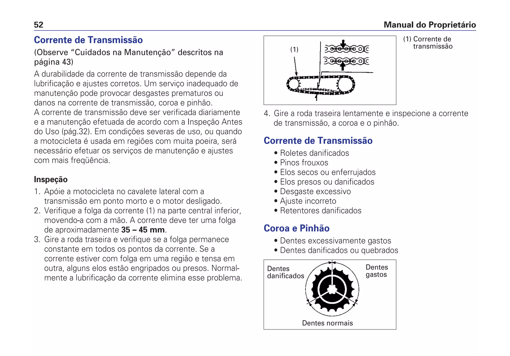 Corrente de Transmissão
(Observe “Cuidados na Manutenção” descritos na
página 43)
A durabilidade da corrente de transmissão depende da
lubrificação e ajustes corretos. Um serviço inadequado de
manutenção pode provocar desgastes prematuros ou
danos na corrente de transmissão, coroa e pinhão.
A corrente de transmissão deve ser verificada diariamente
e a manutenção efetuada de acordo com a Inspeção Antes
do Uso (pág.32). Em condições severas de uso, ou quando
a motocicleta é usada em regiões com muita poeira, será
necessário efetuar os serviços de manutenção e ajustes
com mais freqüência.
Inspeção
1. Apóie a motocicleta no cavalete lateral com a
transmissão em ponto morto e o motor desligado.
2. Verifique a folga da corrente (1) na parte central inferior,
movendo-a com a mão. A corrente deve ter uma folga
de aproximadamente 35 – 45 mm.
3. Gire a roda traseira e verifique se a folga permanece
constante em todos os pontos da corrente. Se a
corrente estiver com folga em uma região e tensa em
outra, alguns elos estão engripados ou presos. Normal-
mente a lubrificação da corrente elimina esse problema.
4. Gire a roda traseira lentamente e inspecione a corrente
de transmissão, a coroa e o pinhão.
Corrente de Transmissão
• Roletes danificados
• Pinos frouxos
• Elos secos ou enferrujados
• Elos presos ou danificados
• Desgaste excessivo
• Ajuste incorreto
• Retentores danificados
Coroa e Pinhão
• Dentes excessivamente gastos
• Dentes danificados ou quebrados
Manual do Proprietário52
(1)
(1) Corrente de
transmissão
Dentes
danificados
Dentes normais
Dentes
gastos
 