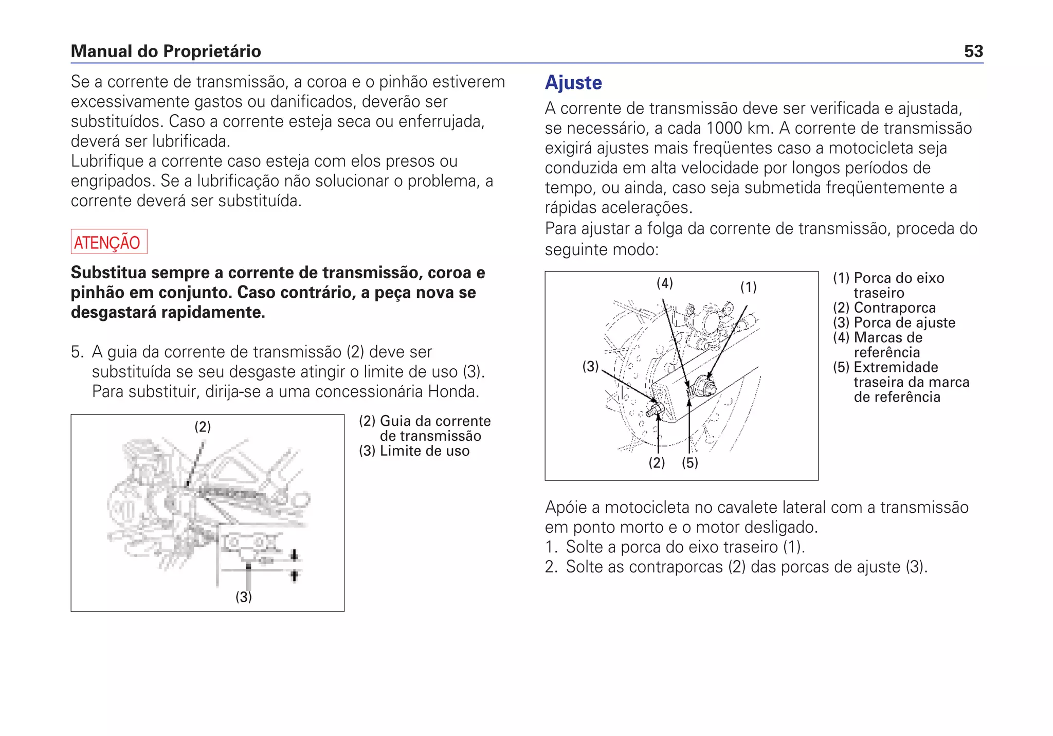 Manual do Proprietário 53
Ajuste
A corrente de transmissão deve ser verificada e ajustada,
se necessário, a cada 1000 km. A corrente de transmissão
exigirá ajustes mais freqüentes caso a motocicleta seja
conduzida em alta velocidade por longos períodos de
tempo, ou ainda, caso seja submetida freqüentemente a
rápidas acelerações.
Para ajustar a folga da corrente de transmissão, proceda do
seguinte modo:
Apóie a motocicleta no cavalete lateral com a transmissão
em ponto morto e o motor desligado.
1. Solte a porca do eixo traseiro (1).
2. Solte as contraporcas (2) das porcas de ajuste (3).
Se a corrente de transmissão, a coroa e o pinhão estiverem
excessivamente gastos ou danificados, deverão ser
substituídos. Caso a corrente esteja seca ou enferrujada,
deverá ser lubrificada.
Lubrifique a corrente caso esteja com elos presos ou
engripados. Se a lubrificação não solucionar o problema, a
corrente deverá ser substituída.
a
Substitua sempre a corrente de transmissão, coroa e
pinhão em conjunto. Caso contrário, a peça nova se
desgastará rapidamente.
5. A guia da corrente de transmissão (2) deve ser
substituída se seu desgaste atingir o limite de uso (3).
Para substituir, dirija-se a uma concessionária Honda.
(2)
(3)
(2) Guia da corrente
de transmissão
(3) Limite de uso
(2) (5)
(1)(4)
(3)
(1) Porca do eixo
traseiro
(2) Contraporca
(3) Porca de ajuste
(4) Marcas de
referência
(5) Extremidade
traseira da marca
de referência
 