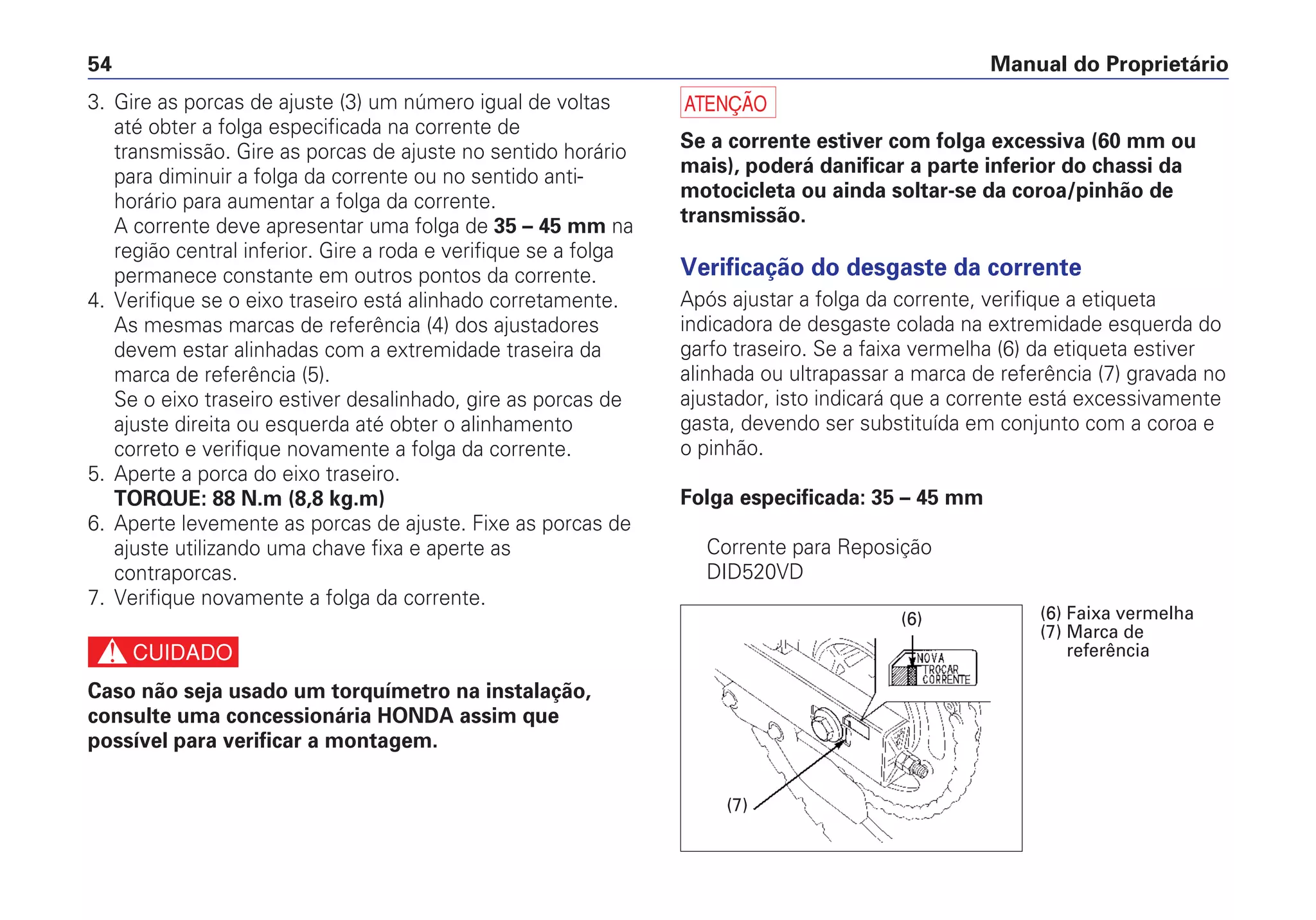 Manual do Proprietário54
3. Gire as porcas de ajuste (3) um número igual de voltas
até obter a folga especificada na corrente de
transmissão. Gire as porcas de ajuste no sentido horário
para diminuir a folga da corrente ou no sentido anti-
horário para aumentar a folga da corrente.
A corrente deve apresentar uma folga de 35 – 45 mm na
região central inferior. Gire a roda e verifique se a folga
permanece constante em outros pontos da corrente.
4. Verifique se o eixo traseiro está alinhado corretamente.
As mesmas marcas de referência (4) dos ajustadores
devem estar alinhadas com a extremidade traseira da
marca de referência (5).
Se o eixo traseiro estiver desalinhado, gire as porcas de
ajuste direita ou esquerda até obter o alinhamento
correto e verifique novamente a folga da corrente.
5. Aperte a porca do eixo traseiro.
TORQUE: 88 N.m (8,8 kg.m)
6. Aperte levemente as porcas de ajuste. Fixe as porcas de
ajuste utilizando uma chave fixa e aperte as
contraporcas.
7. Verifique novamente a folga da corrente.
c
Caso não seja usado um torquímetro na instalação,
consulte uma concessionária HONDA assim que
possível para verificar a montagem.
a
Se a corrente estiver com folga excessiva (60 mm ou
mais), poderá danificar a parte inferior do chassi da
motocicleta ou ainda soltar-se da coroa/pinhão de
transmissão.
Verificação do desgaste da corrente
Após ajustar a folga da corrente, verifique a etiqueta
indicadora de desgaste colada na extremidade esquerda do
garfo traseiro. Se a faixa vermelha (6) da etiqueta estiver
alinhada ou ultrapassar a marca de referência (7) gravada no
ajustador, isto indicará que a corrente está excessivamente
gasta, devendo ser substituída em conjunto com a coroa e
o pinhão.
Folga especificada: 35 – 45 mm
Corrente para Reposição
DID520VD
(7)
(6) (6) Faixa vermelha
(7) Marca de
referência
 