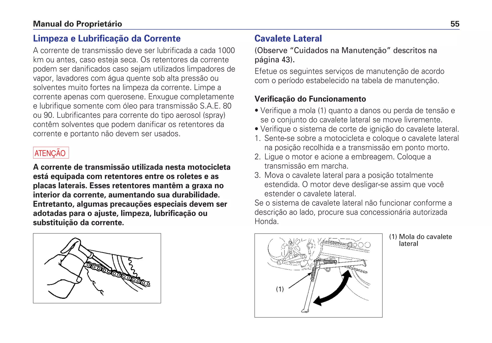 Manual do Proprietário 55
Limpeza e Lubrificação da Corrente
A corrente de transmissão deve ser lubrificada a cada 1000
km ou antes, caso esteja seca. Os retentores da corrente
podem ser danificados caso sejam utilizados limpadores de
vapor, lavadores com água quente sob alta pressão ou
solventes muito fortes na limpeza da corrente. Limpe a
corrente apenas com querosene. Enxugue completamente
e lubrifique somente com óleo para transmissão S.A.E. 80
ou 90. Lubrificantes para corrente do tipo aerosol (spray)
contêm solventes que podem danificar os retentores da
corrente e portanto não devem ser usados.
a
A corrente de transmissão utilizada nesta motocicleta
está equipada com retentores entre os roletes e as
placas laterais. Esses retentores mantêm a graxa no
interior da corrente, aumentando sua durabilidade.
Entretanto, algumas precauções especiais devem ser
adotadas para o ajuste, limpeza, lubrificação ou
substituição da corrente.
Cavalete Lateral
(Observe “Cuidados na Manutenção” descritos na
página 43).
Efetue os seguintes serviços de manutenção de acordo
com o período estabelecido na tabela de manutenção.
Verificação do Funcionamento
• Verifique a mola (1) quanto a danos ou perda de tensão e
se o conjunto do cavalete lateral se move livremente.
• Verifique o sistema de corte de ignição do cavalete lateral.
1. Sente-se sobre a motocicleta e coloque o cavalete lateral
na posição recolhida e a transmissão em ponto morto.
2. Ligue o motor e acione a embreagem. Coloque a
transmissão em marcha.
3. Mova o cavalete lateral para a posição totalmente
estendida. O motor deve desligar-se assim que você
estender o cavalete lateral.
Se o sistema de cavalete lateral não funcionar conforme a
descrição ao lado, procure sua concessionária autorizada
Honda.
(1)
(1) Mola do cavalete
lateral
 