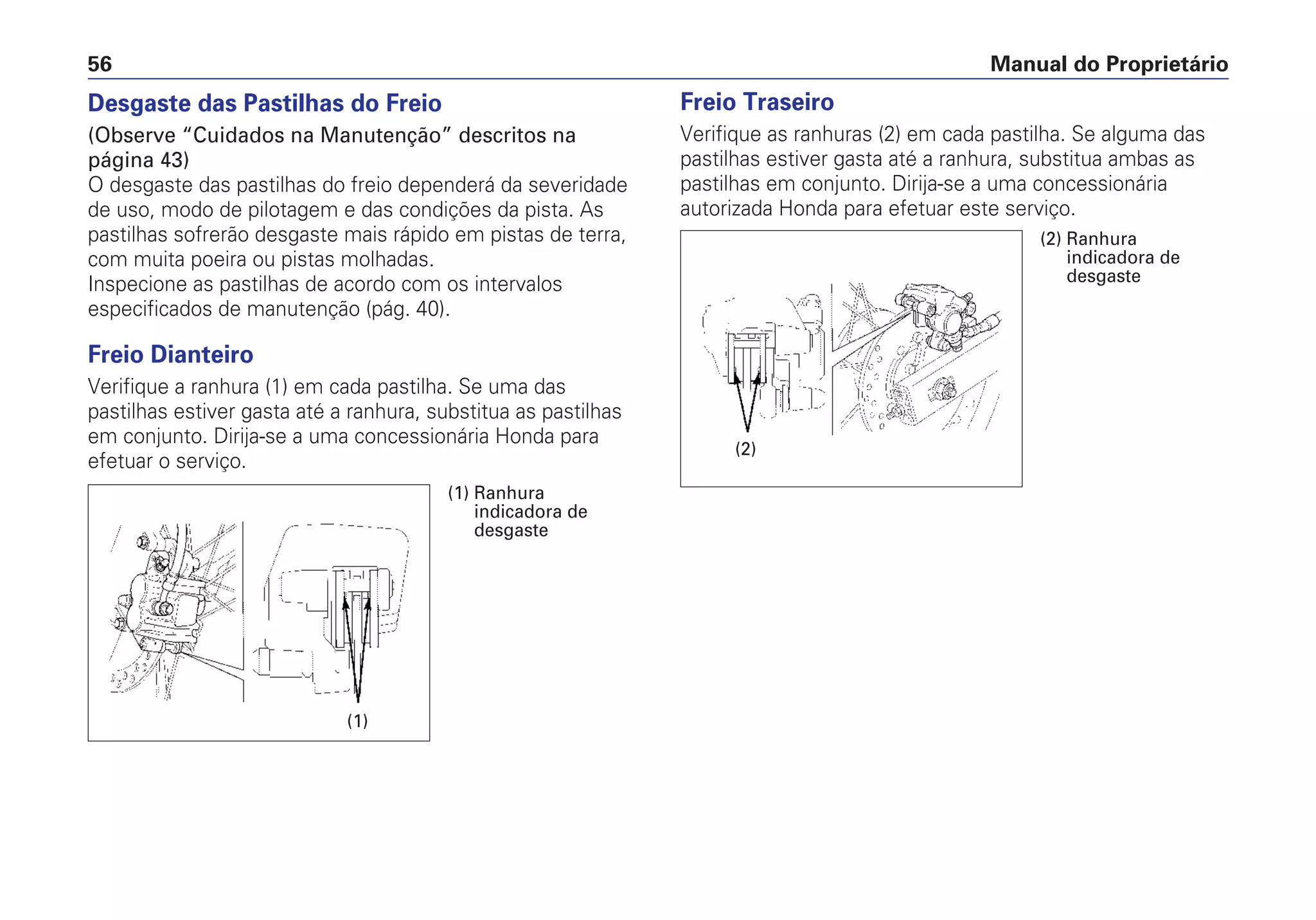 Desgaste das Pastilhas do Freio
(Observe “Cuidados na Manutenção” descritos na
página 43)
O desgaste das pastilhas do freio dependerá da severidade
de uso, modo de pilotagem e das condições da pista. As
pastilhas sofrerão desgaste mais rápido em pistas de terra,
com muita poeira ou pistas molhadas.
Inspecione as pastilhas de acordo com os intervalos
especificados de manutenção (pág. 40).
Freio Dianteiro
Verifique a ranhura (1) em cada pastilha. Se uma das
pastilhas estiver gasta até a ranhura, substitua as pastilhas
em conjunto. Dirija-se a uma concessionária Honda para
efetuar o serviço.
Freio Traseiro
Verifique as ranhuras (2) em cada pastilha. Se alguma das
pastilhas estiver gasta até a ranhura, substitua ambas as
pastilhas em conjunto. Dirija-se a uma concessionária
autorizada Honda para efetuar este serviço.
Manual do Proprietário56
(1)
(1) Ranhura
indicadora de
desgaste
(2)
(2) Ranhura
indicadora de
desgaste
 
