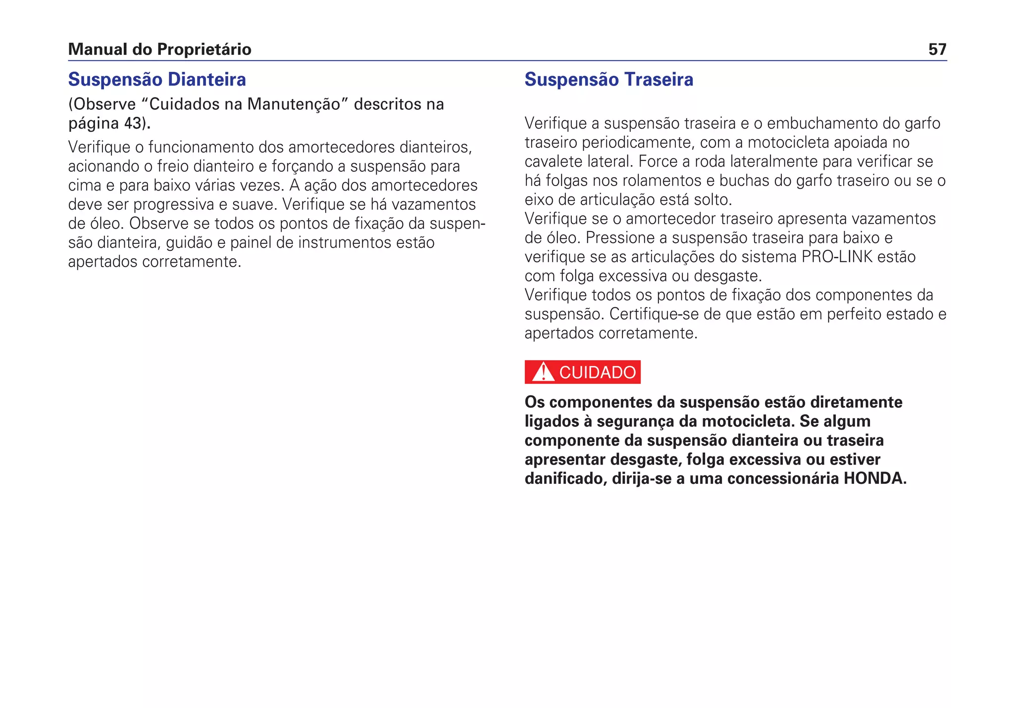 Manual do Proprietário 57
Suspensão Dianteira
(Observe “Cuidados na Manutenção” descritos na
página 43).
Verifique o funcionamento dos amortecedores dianteiros,
acionando o freio dianteiro e forçando a suspensão para
cima e para baixo várias vezes. A ação dos amortecedores
deve ser progressiva e suave. Verifique se há vazamentos
de óleo. Observe se todos os pontos de fixação da suspen-
são dianteira, guidão e painel de instrumentos estão
apertados corretamente.
Suspensão Traseira
Verifique a suspensão traseira e o embuchamento do garfo
traseiro periodicamente, com a motocicleta apoiada no
cavalete lateral. Force a roda lateralmente para verificar se
há folgas nos rolamentos e buchas do garfo traseiro ou se o
eixo de articulação está solto.
Verifique se o amortecedor traseiro apresenta vazamentos
de óleo. Pressione a suspensão traseira para baixo e
verifique se as articulações do sistema PRO-LINK estão
com folga excessiva ou desgaste.
Verifique todos os pontos de fixação dos componentes da
suspensão. Certifique-se de que estão em perfeito estado e
apertados corretamente.
c
Os componentes da suspensão estão diretamente
ligados à segurança da motocicleta. Se algum
componente da suspensão dianteira ou traseira
apresentar desgaste, folga excessiva ou estiver
danificado, dirija-se a uma concessionária HONDA.
 