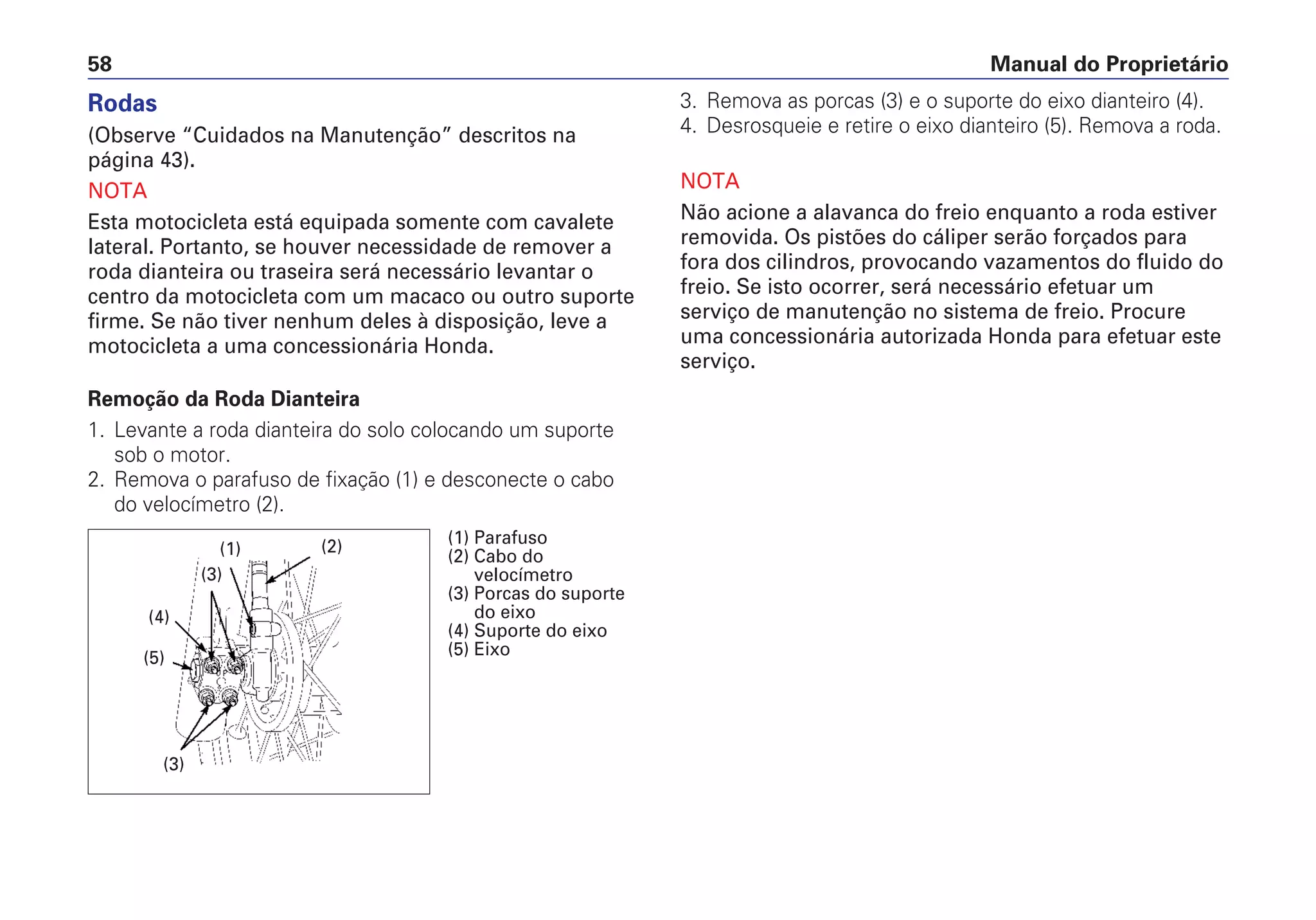 Manual do Proprietário58
3. Remova as porcas (3) e o suporte do eixo dianteiro (4).
4. Desrosqueie e retire o eixo dianteiro (5). Remova a roda.
NOTA
Não acione a alavanca do freio enquanto a roda estiver
removida. Os pistões do cáliper serão forçados para
fora dos cilindros, provocando vazamentos do fluido do
freio. Se isto ocorrer, será necessário efetuar um
serviço de manutenção no sistema de freio. Procure
uma concessionária autorizada Honda para efetuar este
serviço.
Rodas
(Observe “Cuidados na Manutenção” descritos na
página 43).
NOTA
Esta motocicleta está equipada somente com cavalete
lateral. Portanto, se houver necessidade de remover a
roda dianteira ou traseira será necessário levantar o
centro da motocicleta com um macaco ou outro suporte
firme. Se não tiver nenhum deles à disposição, leve a
motocicleta a uma concessionária Honda.
Remoção da Roda Dianteira
1. Levante a roda dianteira do solo colocando um suporte
sob o motor.
2. Remova o parafuso de fixação (1) e desconecte o cabo
do velocímetro (2).
(4)
(3)
(1)
(5)
(3)
(2) (1) Parafuso
(2) Cabo do
velocímetro
(3) Porcas do suporte
do eixo
(4) Suporte do eixo
(5) Eixo
 