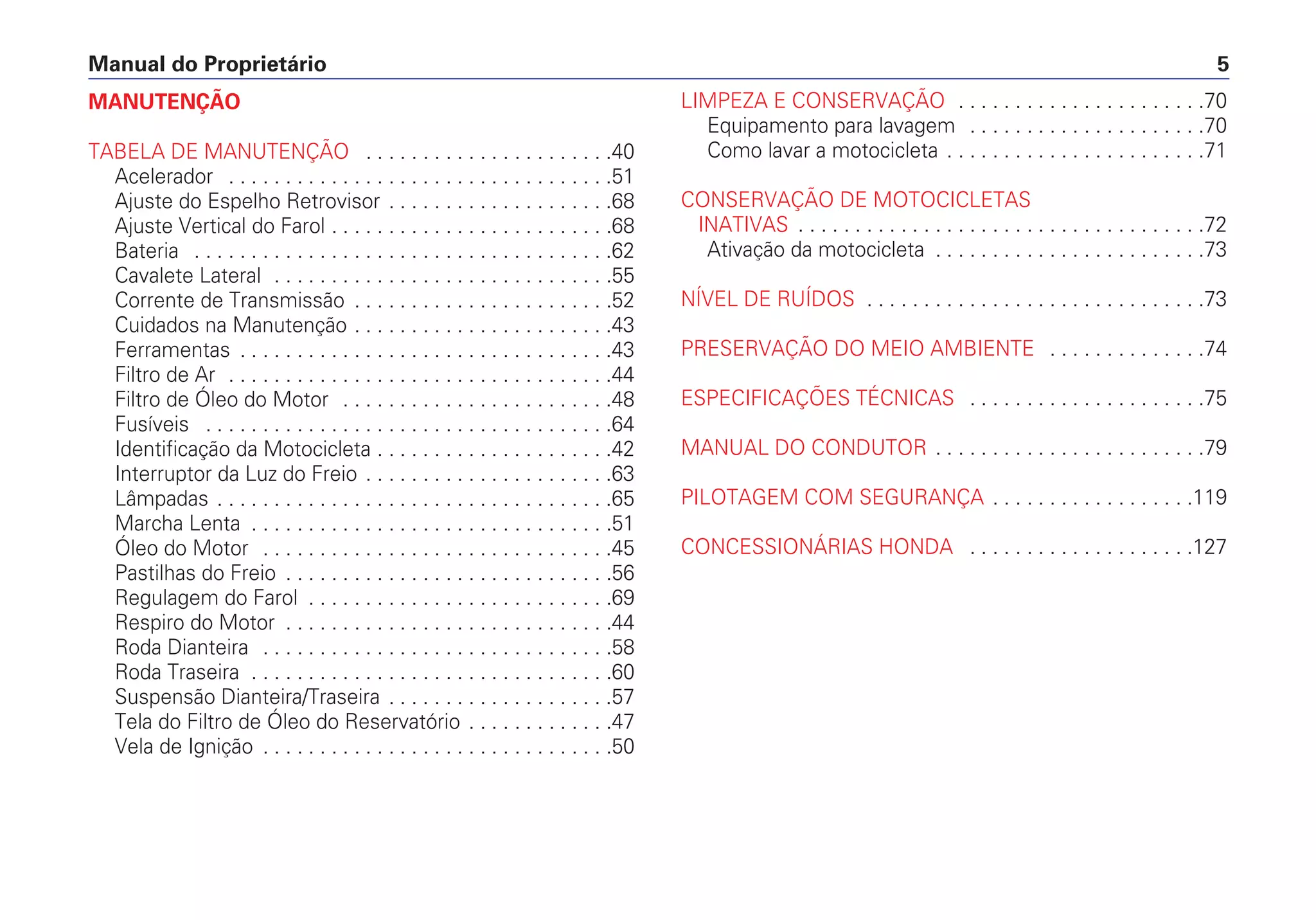 Manual do Proprietário 5
MANUTENÇÃO
TABELA DE MANUTENÇÃO . . . . . . . . . . . . . . . . . . . . . .40
Acelerador . . . . . . . . . . . . . . . . . . . . . . . . . . . . . . . . . .51
Ajuste do Espelho Retrovisor . . . . . . . . . . . . . . . . . . . .68
Ajuste Vertical do Farol . . . . . . . . . . . . . . . . . . . . . . . . .68
Bateria . . . . . . . . . . . . . . . . . . . . . . . . . . . . . . . . . . . . .62
Cavalete Lateral . . . . . . . . . . . . . . . . . . . . . . . . . . . . . .55
Corrente de Transmissão . . . . . . . . . . . . . . . . . . . . . . .52
Cuidados na Manutenção . . . . . . . . . . . . . . . . . . . . . . .43
Ferramentas . . . . . . . . . . . . . . . . . . . . . . . . . . . . . . . . .43
Filtro de Ar . . . . . . . . . . . . . . . . . . . . . . . . . . . . . . . . . .44
Filtro de Óleo do Motor . . . . . . . . . . . . . . . . . . . . . . . .48
Fusíveis . . . . . . . . . . . . . . . . . . . . . . . . . . . . . . . . . . . .64
Identificação da Motocicleta . . . . . . . . . . . . . . . . . . . . .42
Interruptor da Luz do Freio . . . . . . . . . . . . . . . . . . . . . .63
Lâmpadas . . . . . . . . . . . . . . . . . . . . . . . . . . . . . . . . . . .65
Marcha Lenta . . . . . . . . . . . . . . . . . . . . . . . . . . . . . . . .51
Óleo do Motor . . . . . . . . . . . . . . . . . . . . . . . . . . . . . . .45
Pastilhas do Freio . . . . . . . . . . . . . . . . . . . . . . . . . . . . .56
Regulagem do Farol . . . . . . . . . . . . . . . . . . . . . . . . . . .69
Respiro do Motor . . . . . . . . . . . . . . . . . . . . . . . . . . . . .44
Roda Dianteira . . . . . . . . . . . . . . . . . . . . . . . . . . . . . . .58
Roda Traseira . . . . . . . . . . . . . . . . . . . . . . . . . . . . . . . .60
Suspensão Dianteira/Traseira . . . . . . . . . . . . . . . . . . . .57
Tela do Filtro de Óleo do Reservatório . . . . . . . . . . . . .47
Vela de Ignição . . . . . . . . . . . . . . . . . . . . . . . . . . . . . . .50
LIMPEZA E CONSERVAÇÃO . . . . . . . . . . . . . . . . . . . . . .70
Equipamento para lavagem . . . . . . . . . . . . . . . . . . . . .70
Como lavar a motocicleta . . . . . . . . . . . . . . . . . . . . . . .71
CONSERVAÇÃO DE MOTOCICLETAS
INATIVAS . . . . . . . . . . . . . . . . . . . . . . . . . . . . . . . . . . . .72
Ativação da motocicleta . . . . . . . . . . . . . . . . . . . . . . . .73
NÍVEL DE RUÍDOS . . . . . . . . . . . . . . . . . . . . . . . . . . . . . .73
PRESERVAÇÃO DO MEIO AMBIENTE . . . . . . . . . . . . . .74
ESPECIFICAÇÕES TÉCNICAS . . . . . . . . . . . . . . . . . . . . .75
MANUAL DO CONDUTOR . . . . . . . . . . . . . . . . . . . . . . . .79
PILOTAGEM COM SEGURANÇA . . . . . . . . . . . . . . . . . .119
CONCESSIONÁRIAS HONDA . . . . . . . . . . . . . . . . . . . .127
 