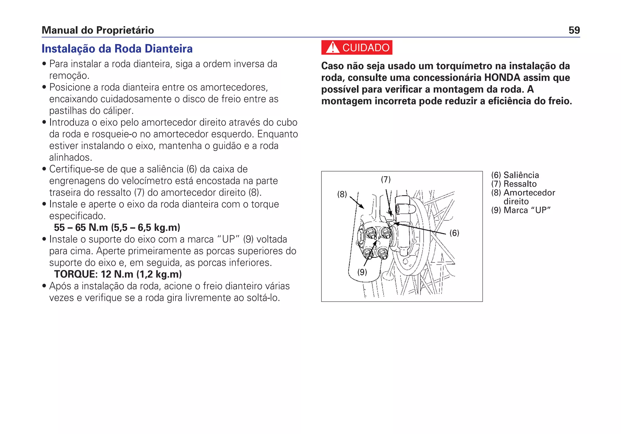 Manual do Proprietário 59
Instalação da Roda Dianteira
• Para instalar a roda dianteira, siga a ordem inversa da
remoção.
• Posicione a roda dianteira entre os amortecedores,
encaixando cuidadosamente o disco de freio entre as
pastilhas do cáliper.
• Introduza o eixo pelo amortecedor direito através do cubo
da roda e rosqueie-o no amortecedor esquerdo. Enquanto
estiver instalando o eixo, mantenha o guidão e a roda
alinhados.
• Certifique-se de que a saliência (6) da caixa de
engrenagens do velocímetro está encostada na parte
traseira do ressalto (7) do amortecedor direito (8).
• Instale e aperte o eixo da roda dianteira com o torque
especificado.
55 – 65 N.m (5,5 – 6,5 kg.m)
• Instale o suporte do eixo com a marca “UP” (9) voltada
para cima. Aperte primeiramente as porcas superiores do
suporte do eixo e, em seguida, as porcas inferiores.
TORQUE: 12 N.m (1,2 kg.m)
• Após a instalação da roda, acione o freio dianteiro várias
vezes e verifique se a roda gira livremente ao soltá-lo.
c
Caso não seja usado um torquímetro na instalação da
roda, consulte uma concessionária HONDA assim que
possível para verificar a montagem da roda. A
montagem incorreta pode reduzir a eficiência do freio.
(8)
(7)
(9)
(6)
(6) Saliência
(7) Ressalto
(8) Amortecedor
direito
(9) Marca “UP”
 