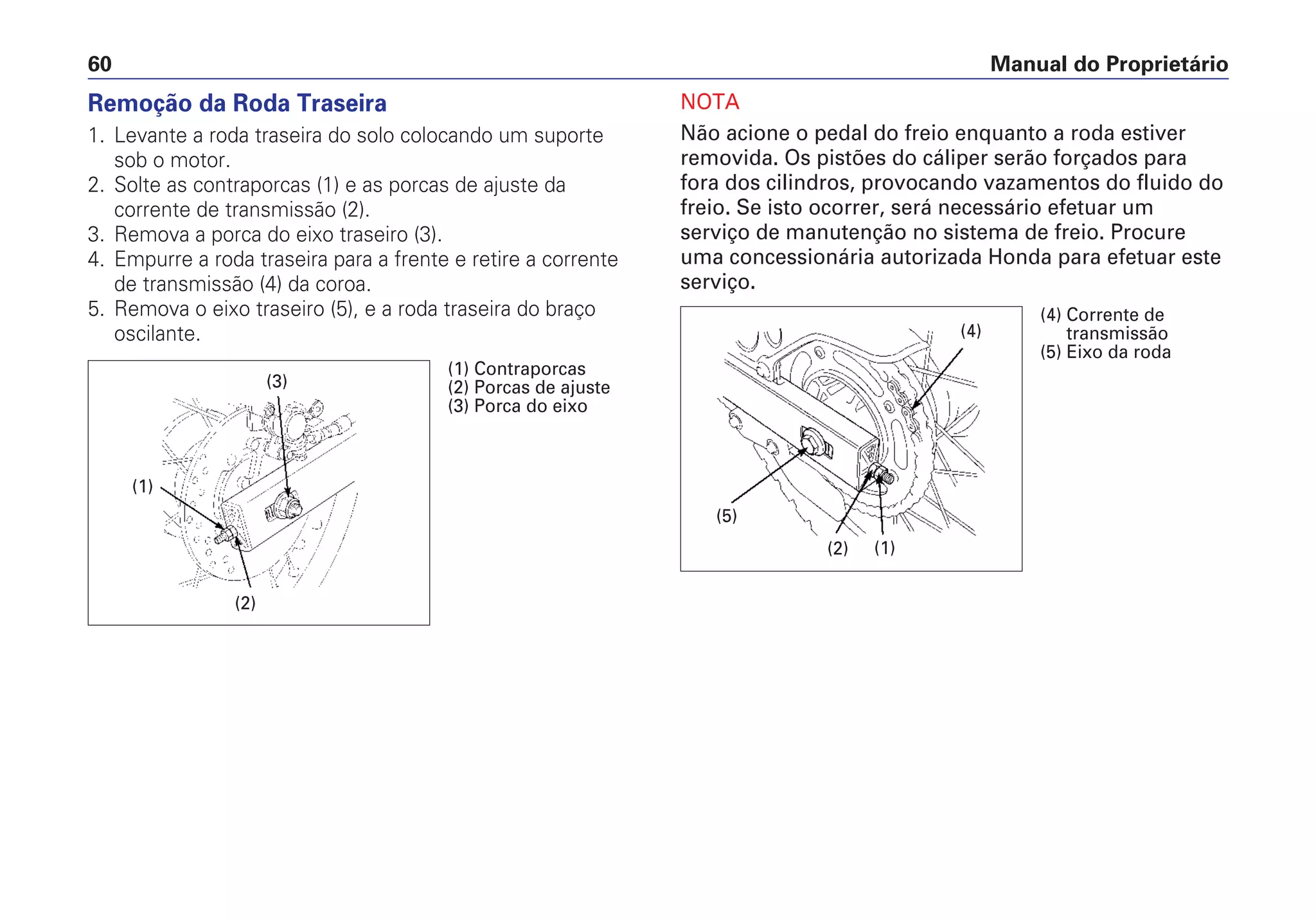 Manual do Proprietário60
Remoção da Roda Traseira
1. Levante a roda traseira do solo colocando um suporte
sob o motor.
2. Solte as contraporcas (1) e as porcas de ajuste da
corrente de transmissão (2).
3. Remova a porca do eixo traseiro (3).
4. Empurre a roda traseira para a frente e retire a corrente
de transmissão (4) da coroa.
5. Remova o eixo traseiro (5), e a roda traseira do braço
oscilante.
NOTA
Não acione o pedal do freio enquanto a roda estiver
removida. Os pistões do cáliper serão forçados para
fora dos cilindros, provocando vazamentos do fluido do
freio. Se isto ocorrer, será necessário efetuar um
serviço de manutenção no sistema de freio. Procure
uma concessionária autorizada Honda para efetuar este
serviço.
(1)
(3)
(2)
(1) Contraporcas
(2) Porcas de ajuste
(3) Porca do eixo
(4)
(2)
(5)
(1)
(4) Corrente de
transmissão
(5) Eixo da roda
 