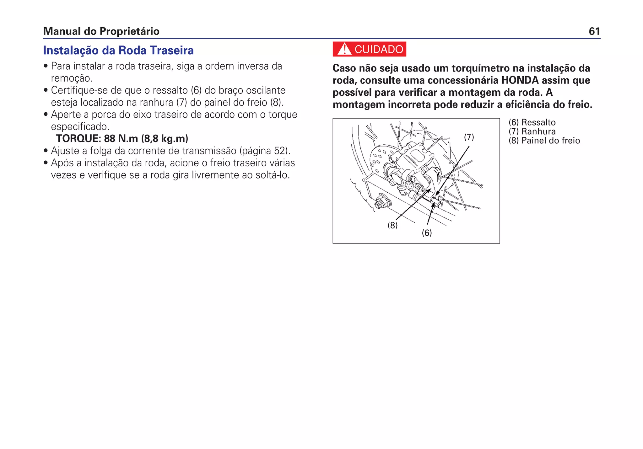 Manual do Proprietário 61
Instalação da Roda Traseira
• Para instalar a roda traseira, siga a ordem inversa da
remoção.
• Certifique-se de que o ressalto (6) do braço oscilante
esteja localizado na ranhura (7) do painel do freio (8).
• Aperte a porca do eixo traseiro de acordo com o torque
especificado.
TORQUE: 88 N.m (8,8 kg.m)
• Ajuste a folga da corrente de transmissão (página 52).
• Após a instalação da roda, acione o freio traseiro várias
vezes e verifique se a roda gira livremente ao soltá-lo.
c
Caso não seja usado um torquímetro na instalação da
roda, consulte uma concessionária HONDA assim que
possível para verificar a montagem da roda. A
montagem incorreta pode reduzir a eficiência do freio.
(7)
(8)
(6)
(6) Ressalto
(7) Ranhura
(8) Painel do freio
 