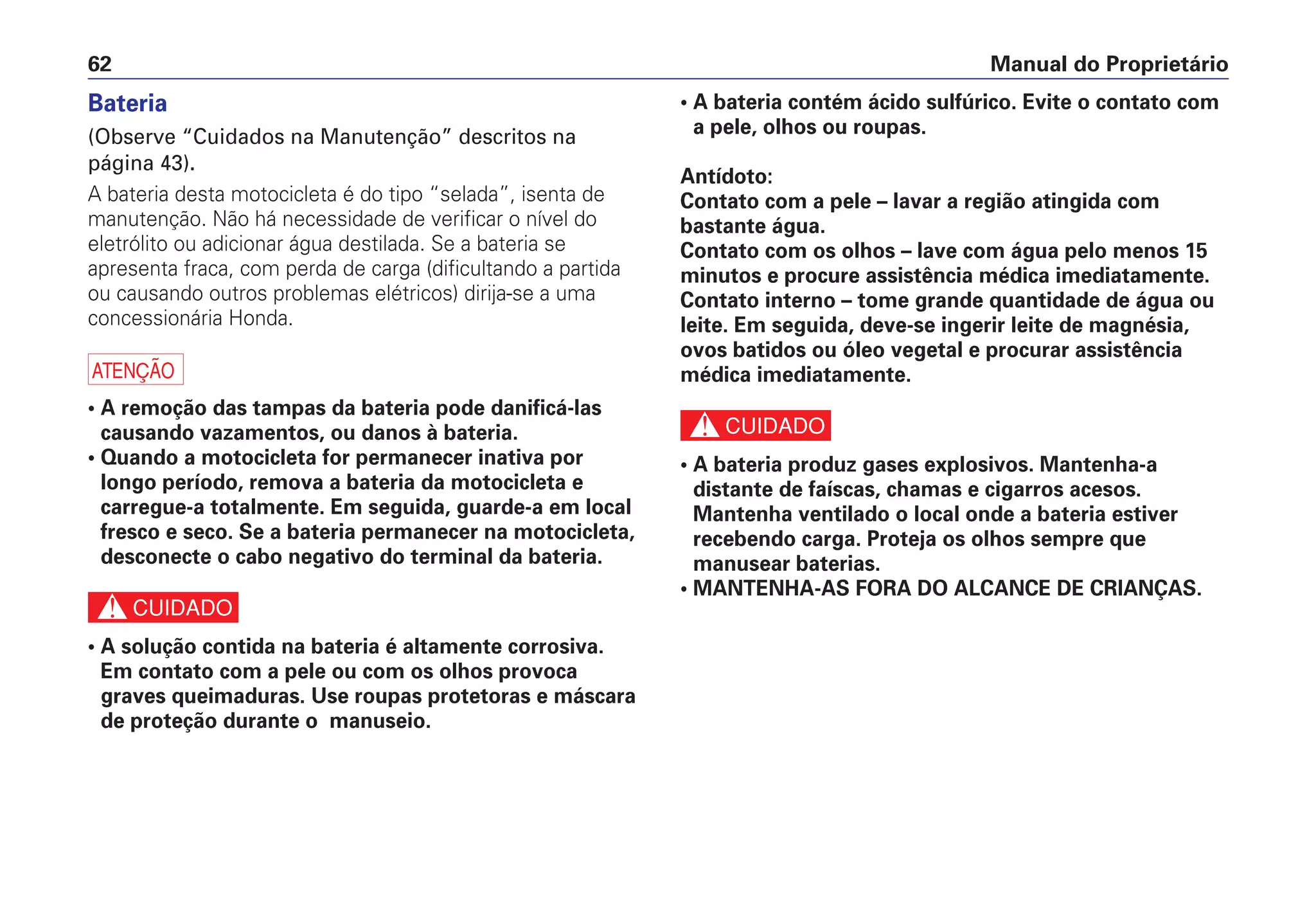 Manual do Proprietário62
Bateria
(Observe “Cuidados na Manutenção” descritos na
página 43).
A bateria desta motocicleta é do tipo “selada”, isenta de
manutenção. Não há necessidade de verificar o nível do
eletrólito ou adicionar água destilada. Se a bateria se
apresenta fraca, com perda de carga (dificultando a partida
ou causando outros problemas elétricos) dirija-se a uma
concessionária Honda.
a
• A remoção das tampas da bateria pode danificá-las
causando vazamentos, ou danos à bateria.
• Quando a motocicleta for permanecer inativa por
longo período, remova a bateria da motocicleta e
carregue-a totalmente. Em seguida, guarde-a em local
fresco e seco. Se a bateria permanecer na motocicleta,
desconecte o cabo negativo do terminal da bateria.
c
• A solução contida na bateria é altamente corrosiva.
Em contato com a pele ou com os olhos provoca
graves queimaduras. Use roupas protetoras e máscara
de proteção durante o manuseio.
• A bateria contém ácido sulfúrico. Evite o contato com
a pele, olhos ou roupas.
Antídoto:
Contato com a pele – lavar a região atingida com
bastante água.
Contato com os olhos – lave com água pelo menos 15
minutos e procure assistência médica imediatamente.
Contato interno – tome grande quantidade de água ou
leite. Em seguida, deve-se ingerir leite de magnésia,
ovos batidos ou óleo vegetal e procurar assistência
médica imediatamente.
c
• A bateria produz gases explosivos. Mantenha-a
distante de faíscas, chamas e cigarros acesos.
Mantenha ventilado o local onde a bateria estiver
recebendo carga. Proteja os olhos sempre que
manusear baterias.
• MANTENHA-AS FORA DO ALCANCE DE CRIANÇAS.
 
