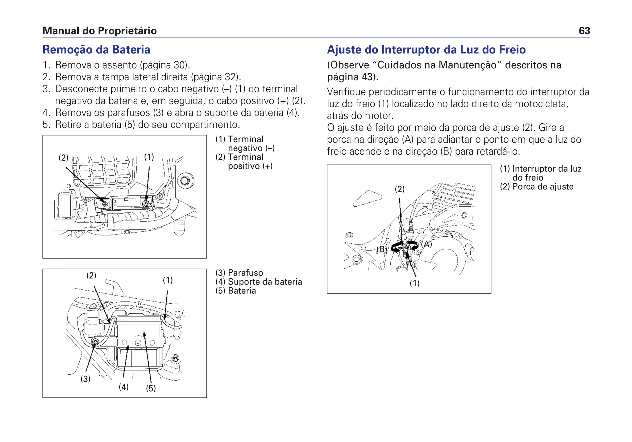 Manual do Proprietário 63
Remoção da Bateria
1. Remova o assento (página 30).
2. Remova a tampa lateral direita (página 32).
3. Desconecte primeiro o cabo negativo (–) (1) do terminal
negativo da bateria e, em seguida, o cabo positivo (+) (2).
4. Remova os parafusos (3) e abra o suporte da bateria (4).
5. Retire a bateria (5) do seu compartimento.
Ajuste do Interruptor da Luz do Freio
(Observe “Cuidados na Manutenção” descritos na
página 43).
Verifique periodicamente o funcionamento do interruptor da
luz do freio (1) localizado no lado direito da motocicleta,
atrás do motor.
O ajuste é feito por meio da porca de ajuste (2). Gire a
porca na direção (A) para adiantar o ponto em que a luz do
freio acende e na direção (B) para retardá-lo.
(2)
(1)
(B)
(A)
(1) Interruptor da luz
do freio
(2) Porca de ajuste
(2) (1)
(1) Terminal
negativo (–)
(2) Terminal
positivo (+)
(2)
(1)
(5)
(3)
(4)
(3) Parafuso
(4) Suporte da bateria
(5) Bateria
 