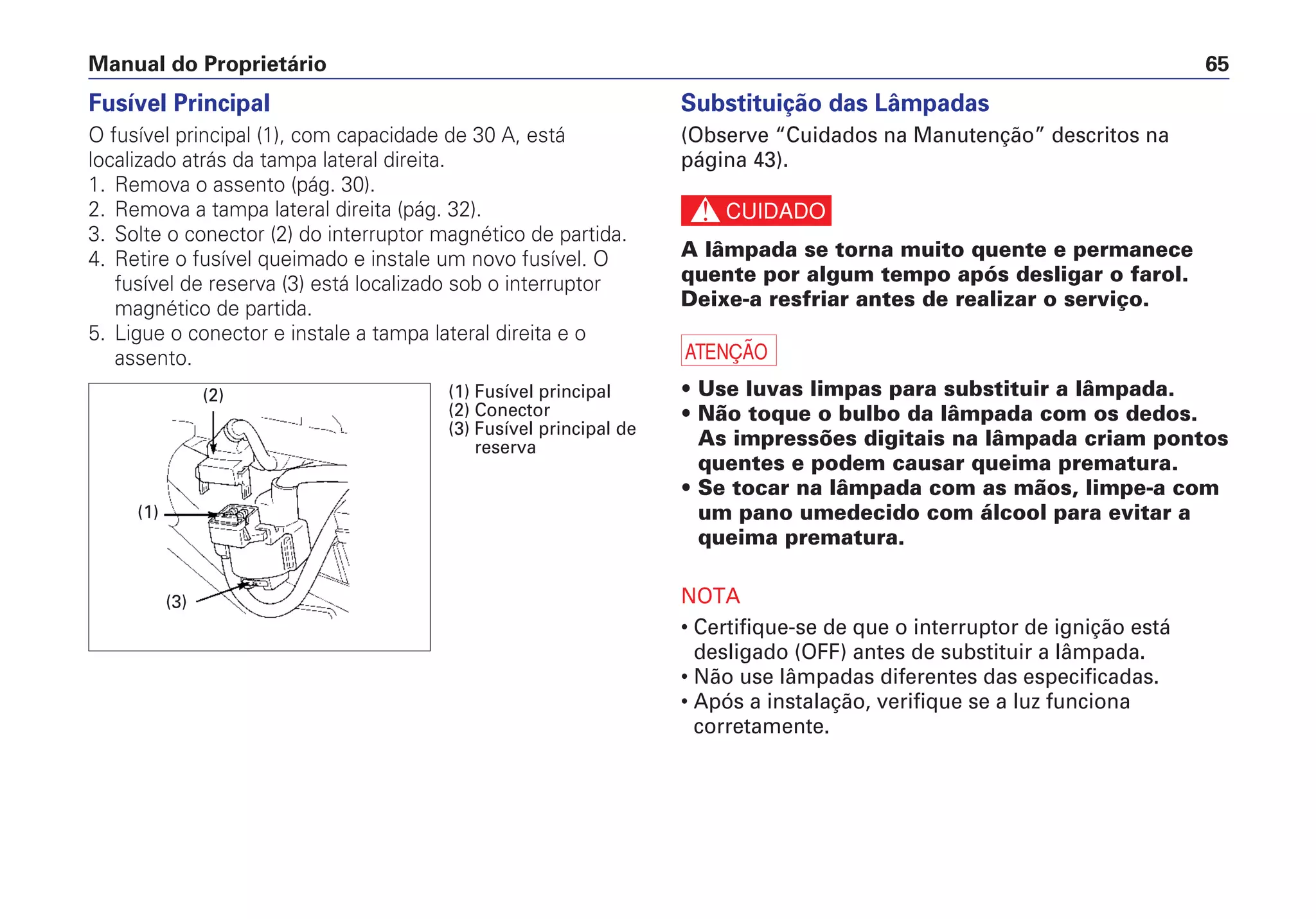 Manual do Proprietário 65
Fusível Principal
O fusível principal (1), com capacidade de 30 A, está
localizado atrás da tampa lateral direita.
1. Remova o assento (pág. 30).
2. Remova a tampa lateral direita (pág. 32).
3. Solte o conector (2) do interruptor magnético de partida.
4. Retire o fusível queimado e instale um novo fusível. O
fusível de reserva (3) está localizado sob o interruptor
magnético de partida.
5. Ligue o conector e instale a tampa lateral direita e o
assento.
Substituição das Lâmpadas
(Observe “Cuidados na Manutenção” descritos na
página 43).
c
A lâmpada se torna muito quente e permanece
quente por algum tempo após desligar o farol.
Deixe-a resfriar antes de realizar o serviço.
a
• Use luvas limpas para substituir a lâmpada.
• Não toque o bulbo da lâmpada com os dedos.
As impressões digitais na lâmpada criam pontos
quentes e podem causar queima prematura.
• Se tocar na lâmpada com as mãos, limpe-a com
um pano umedecido com álcool para evitar a
queima prematura.
NOTA
• Certifique-se de que o interruptor de ignição está
desligado (OFF) antes de substituir a lâmpada.
• Não use lâmpadas diferentes das especificadas.
• Após a instalação, verifique se a luz funciona
corretamente.
(2)
(1)
(3)
(1) Fusível principal
(2) Conector
(3) Fusível principal de
reserva
 