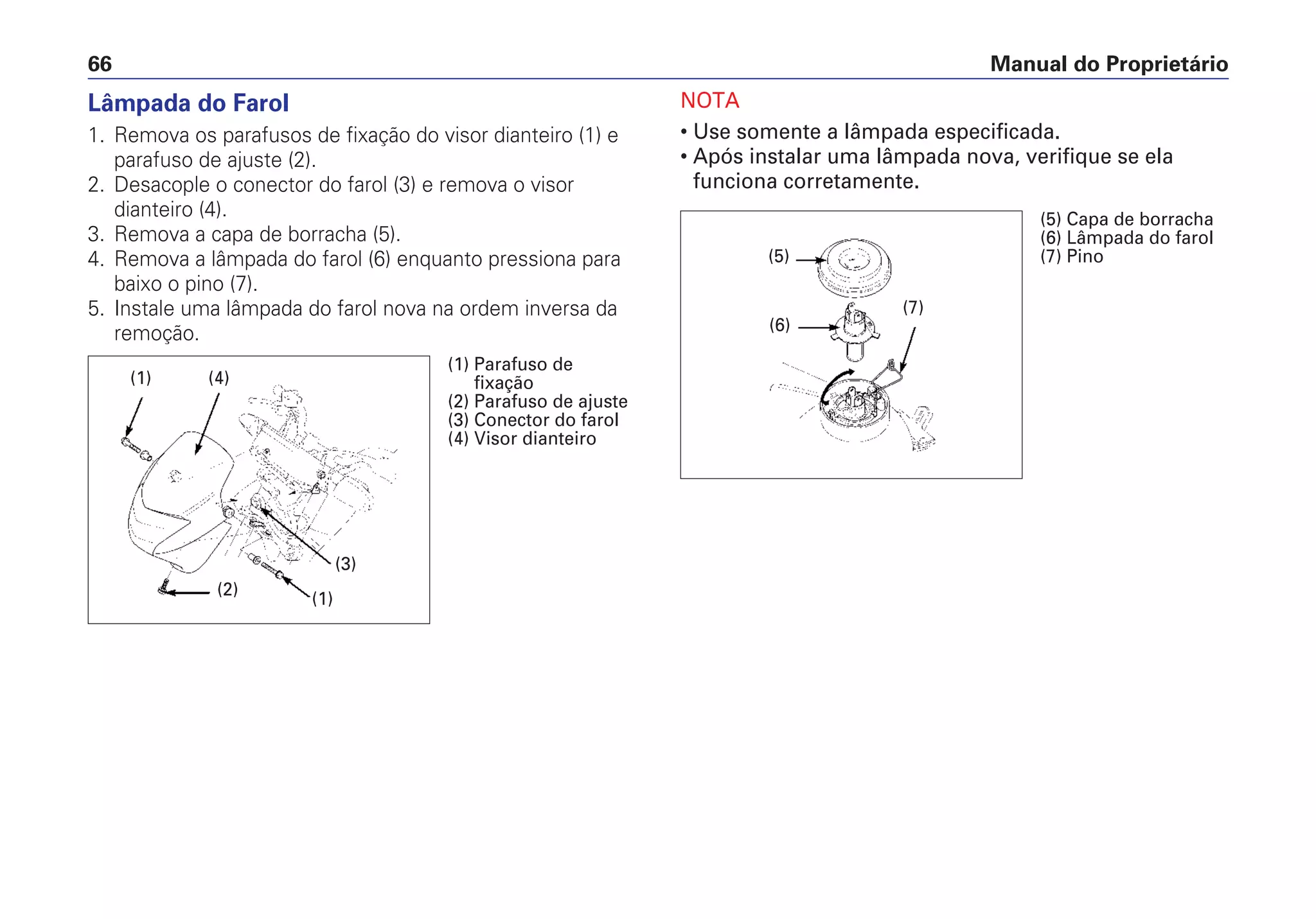 Lâmpada do Farol
1. Remova os parafusos de fixação do visor dianteiro (1) e
parafuso de ajuste (2).
2. Desacople o conector do farol (3) e remova o visor
dianteiro (4).
3. Remova a capa de borracha (5).
4. Remova a lâmpada do farol (6) enquanto pressiona para
baixo o pino (7).
5. Instale uma lâmpada do farol nova na ordem inversa da
remoção.
NOTA
• Use somente a lâmpada especificada.
• Após instalar uma lâmpada nova, verifique se ela
funciona corretamente.
Manual do Proprietário66
(2)
(1) (4)
(1)
(3)
(1) Parafuso de
fixação
(2) Parafuso de ajuste
(3) Conector do farol
(4) Visor dianteiro
(6)
(5)
(7)
(5) Capa de borracha
(6) Lâmpada do farol
(7) Pino
 