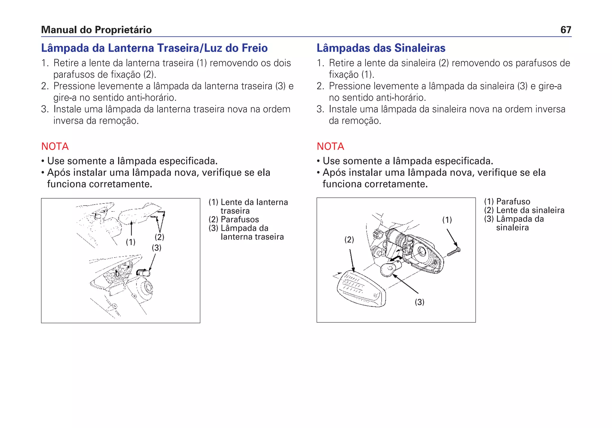 Manual do Proprietário 67
Lâmpada da Lanterna Traseira/Luz do Freio
1. Retire a lente da lanterna traseira (1) removendo os dois
parafusos de fixação (2).
2. Pressione levemente a lâmpada da lanterna traseira (3) e
gire-a no sentido anti-horário.
3. Instale uma lâmpada da lanterna traseira nova na ordem
inversa da remoção.
NOTA
• Use somente a lâmpada especificada.
• Após instalar uma lâmpada nova, verifique se ela
funciona corretamente.
Lâmpadas das Sinaleiras
1. Retire a lente da sinaleira (2) removendo os parafusos de
fixação (1).
2. Pressione levemente a lâmpada da sinaleira (3) e gire-a
no sentido anti-horário.
3. Instale uma lâmpada da sinaleira nova na ordem inversa
da remoção.
NOTA
• Use somente a lâmpada especificada.
• Após instalar uma lâmpada nova, verifique se ela
funciona corretamente.
(1)
(3)
(2)
(1) Lente da lanterna
traseira
(2) Parafusos
(3) Lâmpada da
lanterna traseira
(1)
(3)
(2)
(1) Parafuso
(2) Lente da sinaleira
(3) Lâmpada da
sinaleira
 