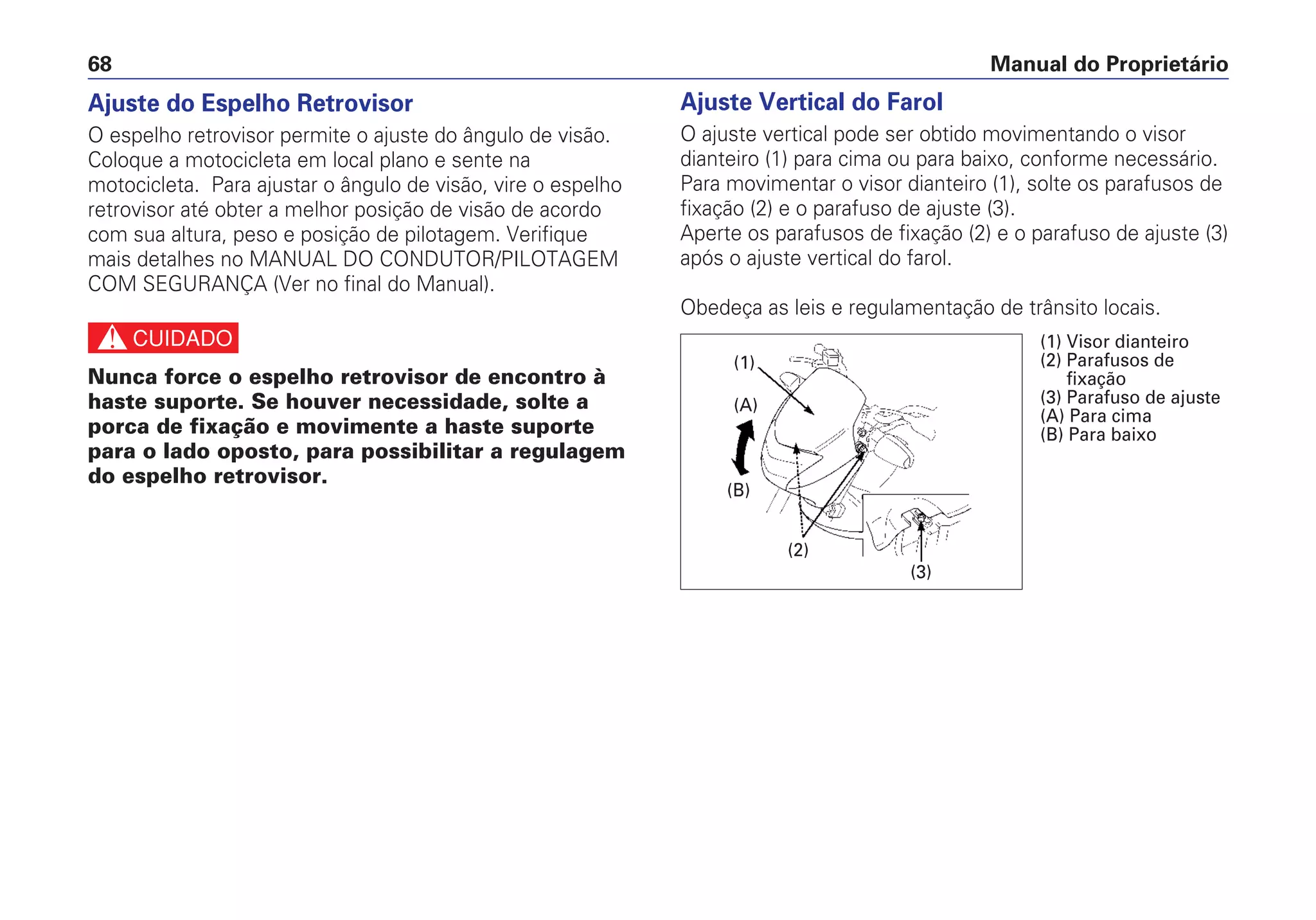 Manual do Proprietário68
Ajuste do Espelho Retrovisor
O espelho retrovisor permite o ajuste do ângulo de visão.
Coloque a motocicleta em local plano e sente na
motocicleta. Para ajustar o ângulo de visão, vire o espelho
retrovisor até obter a melhor posição de visão de acordo
com sua altura, peso e posição de pilotagem. Verifique
mais detalhes no MANUAL DO CONDUTOR/PILOTAGEM
COM SEGURANÇA (Ver no final do Manual).
c
Nunca force o espelho retrovisor de encontro à
haste suporte. Se houver necessidade, solte a
porca de fixação e movimente a haste suporte
para o lado oposto, para possibilitar a regulagem
do espelho retrovisor.
Ajuste Vertical do Farol
O ajuste vertical pode ser obtido movimentando o visor
dianteiro (1) para cima ou para baixo, conforme necessário.
Para movimentar o visor dianteiro (1), solte os parafusos de
fixação (2) e o parafuso de ajuste (3).
Aperte os parafusos de fixação (2) e o parafuso de ajuste (3)
após o ajuste vertical do farol.
Obedeça as leis e regulamentação de trânsito locais.
(2)
(1)
(3)
(B)
(A)
(1) Visor dianteiro
(2) Parafusos de
fixação
(3) Parafuso de ajuste
(A) Para cima
(B) Para baixo
 
