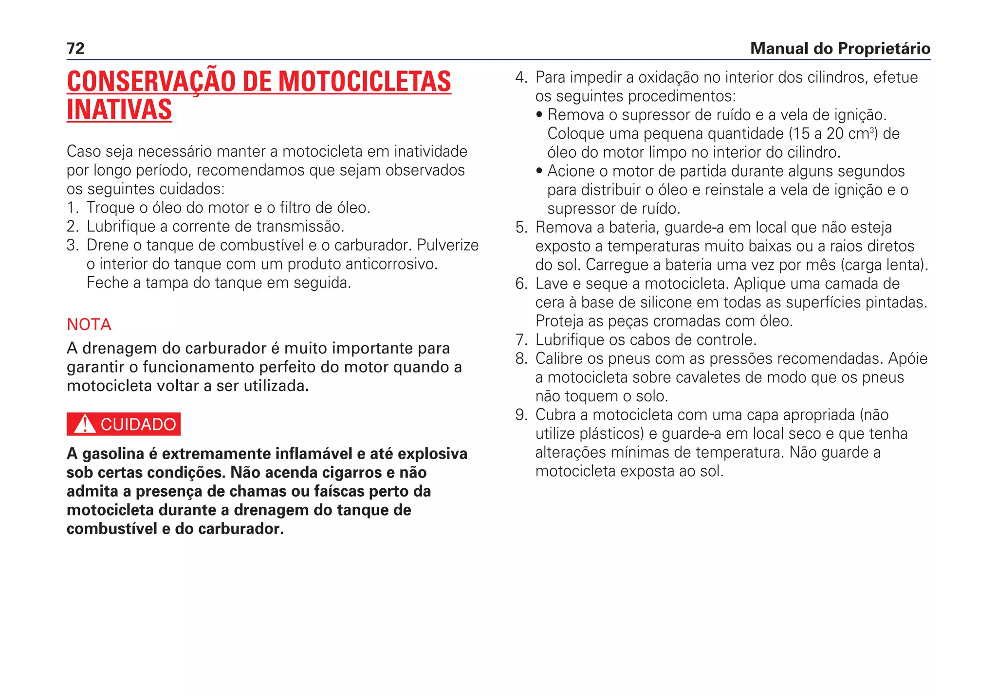 Manual do Proprietário72
4. Para impedir a oxidação no interior dos cilindros, efetue
os seguintes procedimentos:
• Remova o supressor de ruído e a vela de ignição.
Coloque uma pequena quantidade (15 a 20 cm3
) de
óleo do motor limpo no interior do cilindro.
• Acione o motor de partida durante alguns segundos
para distribuir o óleo e reinstale a vela de ignição e o
supressor de ruído.
5. Remova a bateria, guarde-a em local que não esteja
exposto a temperaturas muito baixas ou a raios diretos
do sol. Carregue a bateria uma vez por mês (carga lenta).
6. Lave e seque a motocicleta. Aplique uma camada de
cera à base de silicone em todas as superfícies pintadas.
Proteja as peças cromadas com óleo.
7. Lubrifique os cabos de controle.
8. Calibre os pneus com as pressões recomendadas. Apóie
a motocicleta sobre cavaletes de modo que os pneus
não toquem o solo.
9. Cubra a motocicleta com uma capa apropriada (não
utilize plásticos) e guarde-a em local seco e que tenha
alterações mínimas de temperatura. Não guarde a
motocicleta exposta ao sol.
CONSERVAÇÃO DE MOTOCICLETAS
INATIVAS
Caso seja necessário manter a motocicleta em inatividade
por longo período, recomendamos que sejam observados
os seguintes cuidados:
1. Troque o óleo do motor e o filtro de óleo.
2. Lubrifique a corrente de transmissão.
3. Drene o tanque de combustível e o carburador. Pulverize
o interior do tanque com um produto anticorrosivo.
Feche a tampa do tanque em seguida.
NOTA
A drenagem do carburador é muito importante para
garantir o funcionamento perfeito do motor quando a
motocicleta voltar a ser utilizada.
c
A gasolina é extremamente inflamável e até explosiva
sob certas condições. Não acenda cigarros e não
admita a presença de chamas ou faíscas perto da
motocicleta durante a drenagem do tanque de
combustível e do carburador.
 