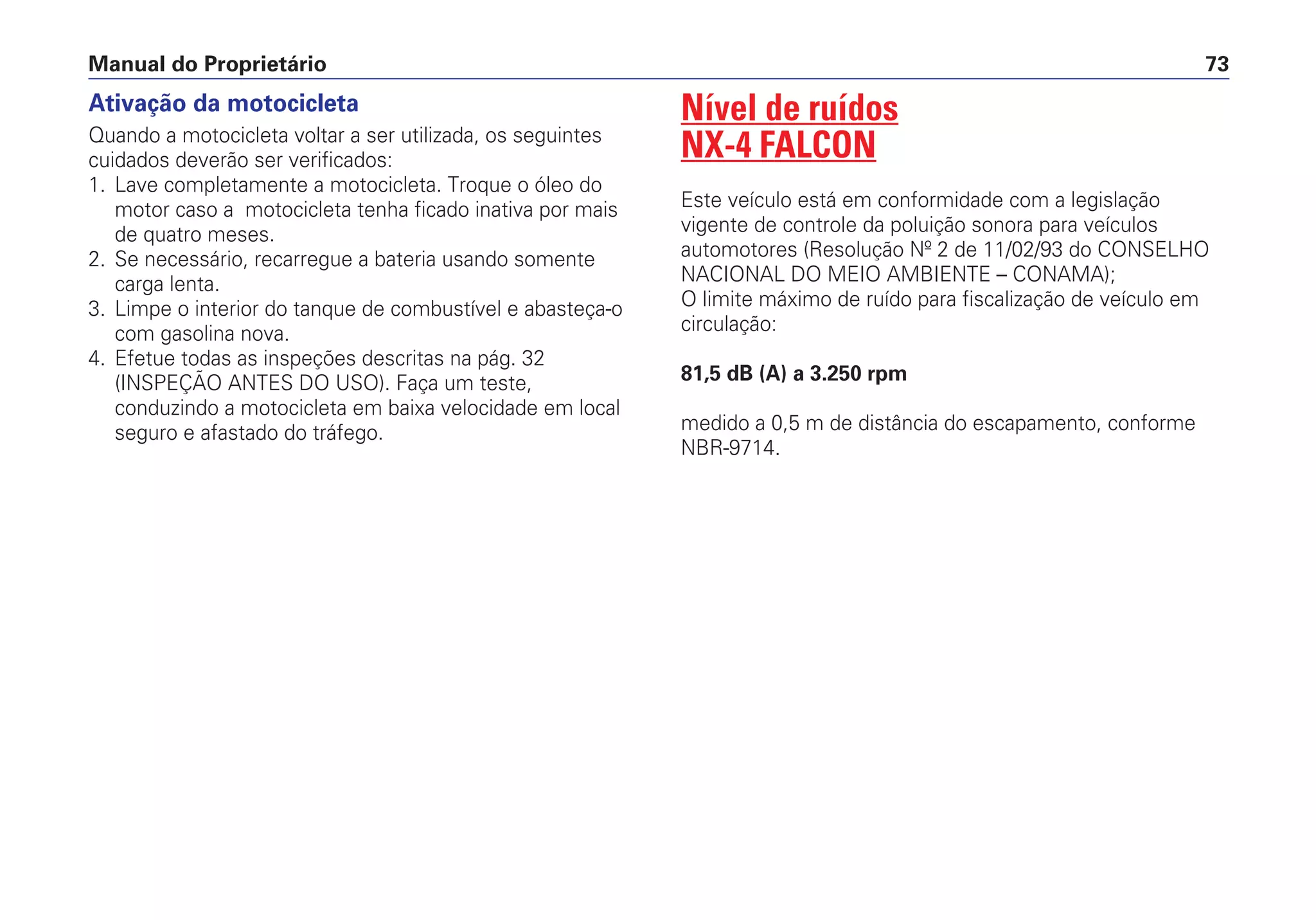 Manual do Proprietário 73
Nível de ruídos
NX-4 FALCON
Este veículo está em conformidade com a legislação
vigente de controle da poluição sonora para veículos
automotores (Resolução Nº 2 de 11/02/93 do CONSELHO
NACIONAL DO MEIO AMBIENTE – CONAMA);
O limite máximo de ruído para fiscalização de veículo em
circulação:
81,5 dB (A) a 3.250 rpm
medido a 0,5 m de distância do escapamento, conforme
NBR-9714.
Ativação da motocicleta
Quando a motocicleta voltar a ser utilizada, os seguintes
cuidados deverão ser verificados:
1. Lave completamente a motocicleta. Troque o óleo do
motor caso a motocicleta tenha ficado inativa por mais
de quatro meses.
2. Se necessário, recarregue a bateria usando somente
carga lenta.
3. Limpe o interior do tanque de combustível e abasteça-o
com gasolina nova.
4. Efetue todas as inspeções descritas na pág. 32
(INSPEÇÃO ANTES DO USO). Faça um teste,
conduzindo a motocicleta em baixa velocidade em local
seguro e afastado do tráfego.
 