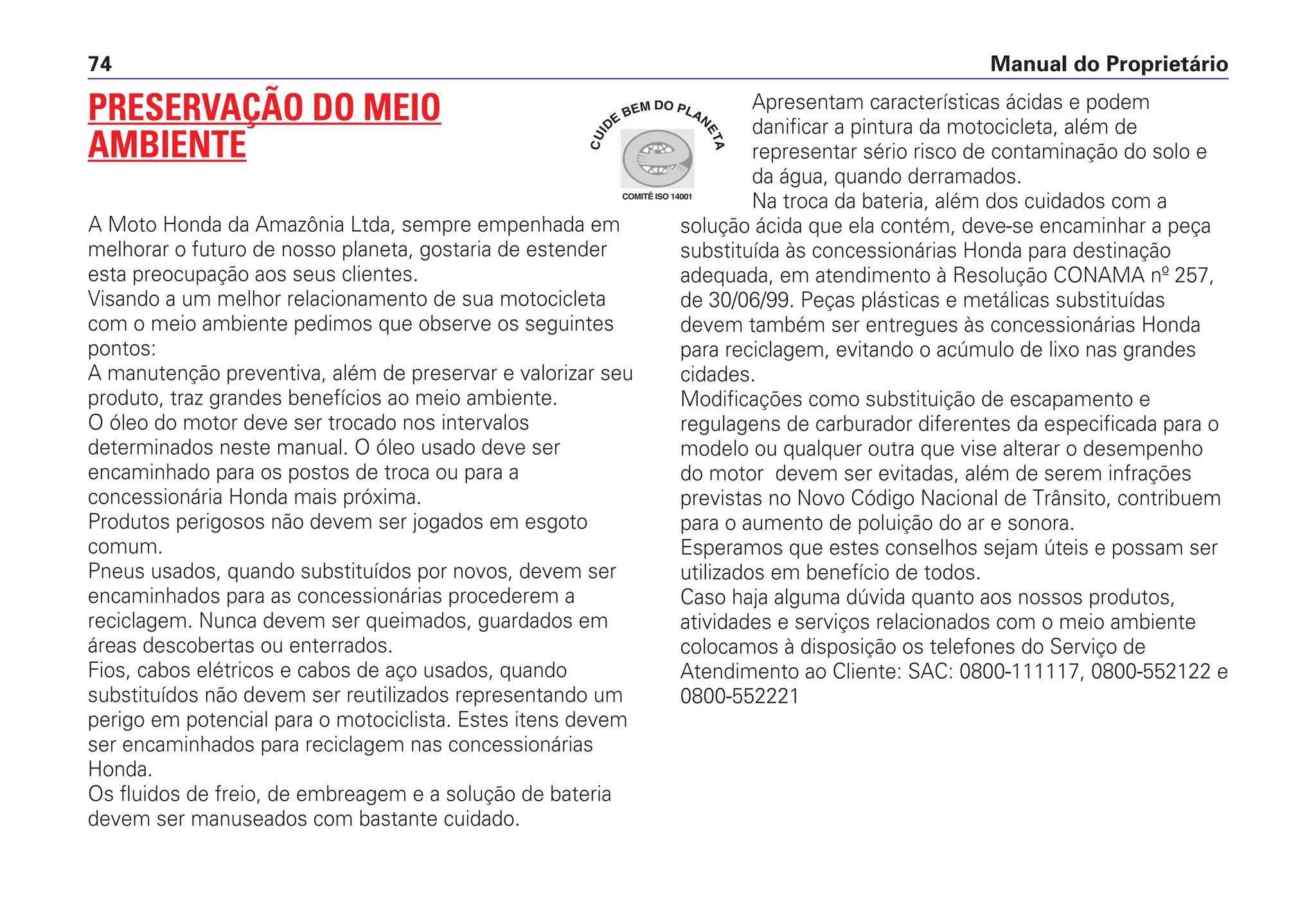 Manual do Proprietário74
PRESERVAÇÃO DO MEIO
AMBIENTE
A Moto Honda da Amazônia Ltda, sempre empenhada em
melhorar o futuro de nosso planeta, gostaria de estender
esta preocupação aos seus clientes.
Visando a um melhor relacionamento de sua motocicleta
com o meio ambiente pedimos que observe os seguintes
pontos:
A manutenção preventiva, além de preservar e valorizar seu
produto, traz grandes benefícios ao meio ambiente.
O óleo do motor deve ser trocado nos intervalos
determinados neste manual. O óleo usado deve ser
encaminhado para os postos de troca ou para a
concessionária Honda mais próxima.
Produtos perigosos não devem ser jogados em esgoto
comum.
Pneus usados, quando substituídos por novos, devem ser
encaminhados para as concessionárias procederem a
reciclagem. Nunca devem ser queimados, guardados em
áreas descobertas ou enterrados.
Fios, cabos elétricos e cabos de aço usados, quando
substituídos não devem ser reutilizados representando um
perigo em potencial para o motociclista. Estes itens devem
ser encaminhados para reciclagem nas concessionárias
Honda.
Os fluidos de freio, de embreagem e a solução de bateria
devem ser manuseados com bastante cuidado.
Apresentam características ácidas e podem
danificar a pintura da motocicleta, além de
representar sério risco de contaminação do solo e
da água, quando derramados.
Na troca da bateria, além dos cuidados com a
solução ácida que ela contém, deve-se encaminhar a peça
substituída às concessionárias Honda para destinação
adequada, em atendimento à Resolução CONAMA nº 257,
de 30/06/99. Peças plásticas e metálicas substituídas
devem também ser entregues às concessionárias Honda
para reciclagem, evitando o acúmulo de lixo nas grandes
cidades.
Modificações como substituição de escapamento e
regulagens de carburador diferentes da especificada para o
modelo ou qualquer outra que vise alterar o desempenho
do motor devem ser evitadas, além de serem infrações
previstas no Novo Código Nacional de Trânsito, contribuem
para o aumento de poluição do ar e sonora.
Esperamos que estes conselhos sejam úteis e possam ser
utilizados em benefício de todos.
Caso haja alguma dúvida quanto aos nossos produtos,
atividades e serviços relacionados com o meio ambiente
colocamos à disposição os telefones do Serviço de
Atendimento ao Cliente: SAC: 0800-111117, 0800-552122 e
0800-552221
COMITÊ ISO 14001
CUI
DE
BEM DO PLAN
ETA
 