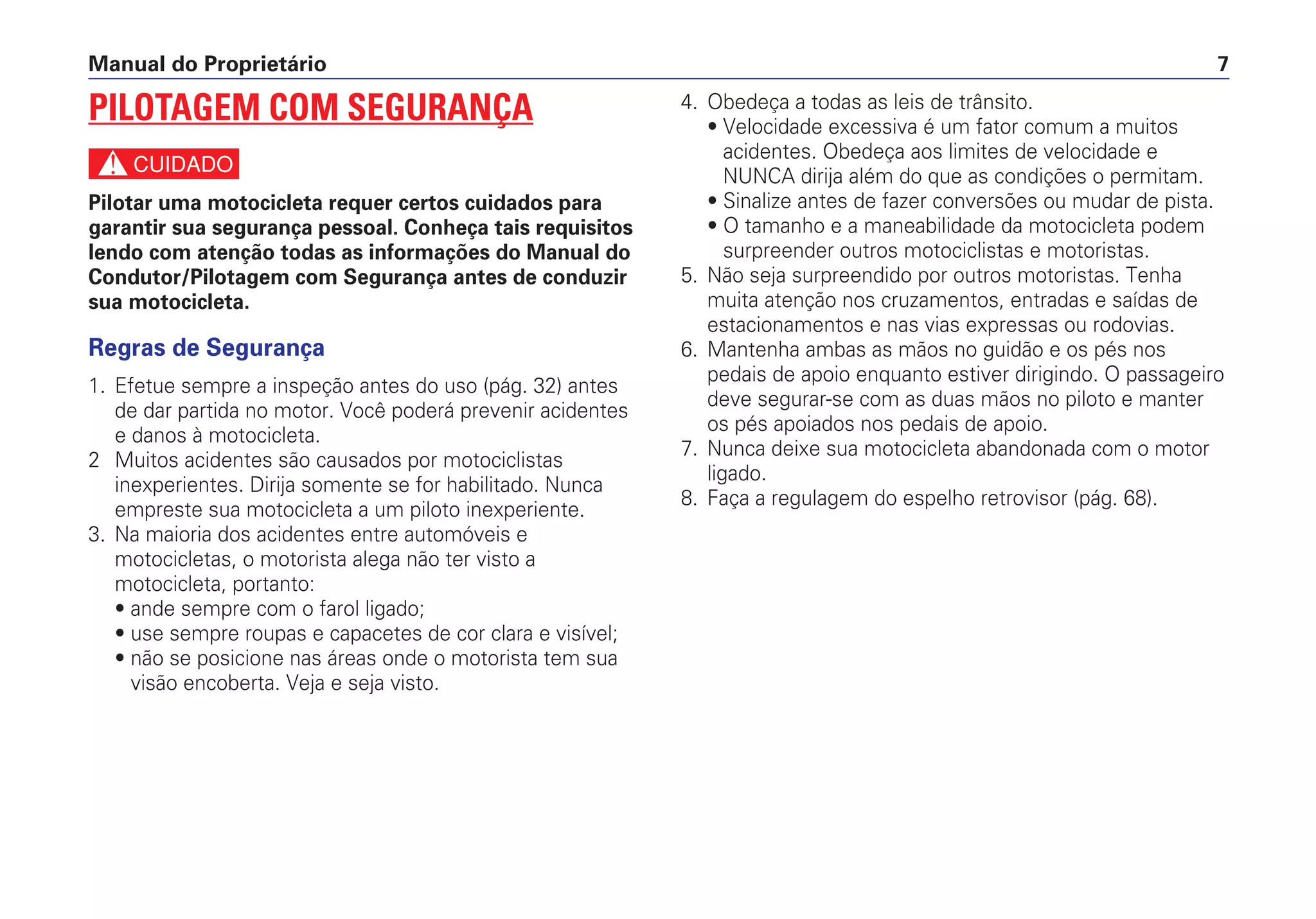 4. Obedeça a todas as leis de trânsito.
• Velocidade excessiva é um fator comum a muitos
acidentes. Obedeça aos limites de velocidade e
NUNCA dirija além do que as condições o permitam.
• Sinalize antes de fazer conversões ou mudar de pista.
• O tamanho e a maneabilidade da motocicleta podem
surpreender outros motociclistas e motoristas.
5. Não seja surpreendido por outros motoristas. Tenha
muita atenção nos cruzamentos, entradas e saídas de
estacionamentos e nas vias expressas ou rodovias.
6. Mantenha ambas as mãos no guidão e os pés nos
pedais de apoio enquanto estiver dirigindo. O passageiro
deve segurar-se com as duas mãos no piloto e manter
os pés apoiados nos pedais de apoio.
7. Nunca deixe sua motocicleta abandonada com o motor
ligado.
8. Faça a regulagem do espelho retrovisor (pág. 68).
Manual do Proprietário 7
PILOTAGEM COM SEGURANÇA
c
Pilotar uma motocicleta requer certos cuidados para
garantir sua segurança pessoal. Conheça tais requisitos
lendo com atenção todas as informações do Manual do
Condutor/Pilotagem com Segurança antes de conduzir
sua motocicleta.
Regras de Segurança
1. Efetue sempre a inspeção antes do uso (pág. 32) antes
de dar partida no motor. Você poderá prevenir acidentes
e danos à motocicleta.
2 Muitos acidentes são causados por motociclistas
inexperientes. Dirija somente se for habilitado. Nunca
empreste sua motocicleta a um piloto inexperiente.
3. Na maioria dos acidentes entre automóveis e
motocicletas, o motorista alega não ter visto a
motocicleta, portanto:
• ande sempre com o farol ligado;
• use sempre roupas e capacetes de cor clara e visível;
• não se posicione nas áreas onde o motorista tem sua
visão encoberta. Veja e seja visto.
 