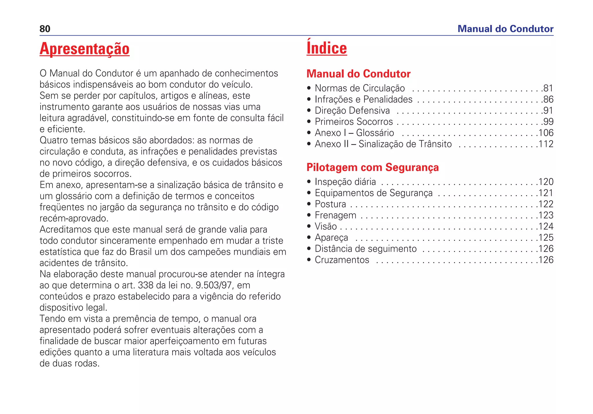 Apresentação
O Manual do Condutor é um apanhado de conhecimentos
básicos indispensáveis ao bom condutor do veículo.
Sem se perder por capítulos, artigos e alíneas, este
instrumento garante aos usuários de nossas vias uma
leitura agradável, constituindo-se em fonte de consulta fácil
e eficiente.
Quatro temas básicos são abordados: as normas de
circulação e conduta, as infrações e penalidades previstas
no novo código, a direção defensiva, e os cuidados básicos
de primeiros socorros.
Em anexo, apresentam-se a sinalização básica de trânsito e
um glossário com a definição de termos e conceitos
freqüentes no jargão da segurança no trânsito e do código
recém-aprovado.
Acreditamos que este manual será de grande valia para
todo condutor sinceramente empenhado em mudar a triste
estatística que faz do Brasil um dos campeões mundiais em
acidentes de trânsito.
Na elaboração deste manual procurou-se atender na íntegra
ao que determina o art. 338 da lei no. 9.503/97, em
conteúdos e prazo estabelecido para a vigência do referido
dispositivo legal.
Tendo em vista a premência de tempo, o manual ora
apresentado poderá sofrer eventuais alterações com a
finalidade de buscar maior aperfeiçoamento em futuras
edições quanto a uma literatura mais voltada aos veículos
de duas rodas.
Índice
Manual do Condutor
• Normas de Circulação . . . . . . . . . . . . . . . . . . . . . . . . . .81
• Infrações e Penalidades . . . . . . . . . . . . . . . . . . . . . . . . .86
• Direção Defensiva . . . . . . . . . . . . . . . . . . . . . . . . . . . . .91
• Primeiros Socorros . . . . . . . . . . . . . . . . . . . . . . . . . . . . .99
• Anexo I – Glossário . . . . . . . . . . . . . . . . . . . . . . . . . . .106
• Anexo II – Sinalização de Trânsito . . . . . . . . . . . . . . . .112
Pilotagem com Segurança
• Inspeção diária . . . . . . . . . . . . . . . . . . . . . . . . . . . . . . .120
• Equipamentos de Segurança . . . . . . . . . . . . . . . . . . . .121
• Postura . . . . . . . . . . . . . . . . . . . . . . . . . . . . . . . . . . . . .122
• Frenagem . . . . . . . . . . . . . . . . . . . . . . . . . . . . . . . . . . .123
• Visão . . . . . . . . . . . . . . . . . . . . . . . . . . . . . . . . . . . . . . .124
• Apareça . . . . . . . . . . . . . . . . . . . . . . . . . . . . . . . . . . . .125
• Distância de seguimento . . . . . . . . . . . . . . . . . . . . . . .126
• Cruzamentos . . . . . . . . . . . . . . . . . . . . . . . . . . . . . . . .126
Manual do Condutor80
 
