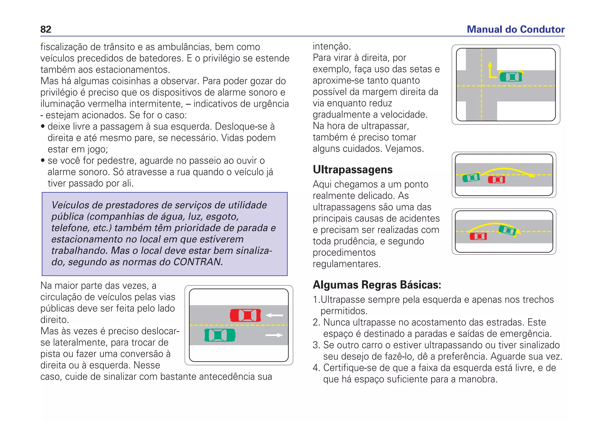 fiscalização de trânsito e as ambulâncias, bem como
veículos precedidos de batedores. E o privilégio se estende
também aos estacionamentos.
Mas há algumas coisinhas a observar. Para poder gozar do
privilégio é preciso que os dispositivos de alarme sonoro e
iluminação vermelha intermitente, – indicativos de urgência
- estejam acionados. Se for o caso:
• deixe livre a passagem à sua esquerda. Desloque-se à
direita e até mesmo pare, se necessário. Vidas podem
estar em jogo;
• se você for pedestre, aguarde no passeio ao ouvir o
alarme sonoro. Só atravesse a rua quando o veículo já
tiver passado por ali.
Na maior parte das vezes, a
circulação de veículos pelas vias
públicas deve ser feita pelo lado
direito.
Mas às vezes é preciso deslocar-
se lateralmente, para trocar de
pista ou fazer uma conversão à
direita ou à esquerda. Nesse
caso, cuide de sinalizar com bastante antecedência sua
Veículos de prestadores de serviços de utilidade
pública (companhias de água, luz, esgoto,
telefone, etc.) também têm prioridade de parada e
estacionamento no local em que estiverem
trabalhando. Mas o local deve estar bem sinaliza-
do, segundo as normas do CONTRAN.
intenção.
Para virar à direita, por
exemplo, faça uso das setas e
aproxime-se tanto quanto
possível da margem direita da
via enquanto reduz
gradualmente a velocidade.
Na hora de ultrapassar,
também é preciso tomar
alguns cuidados. Vejamos.
Ultrapassagens
Aqui chegamos a um ponto
realmente delicado. As
ultrapassagens são uma das
principais causas de acidentes
e precisam ser realizadas com
toda prudência, e segundo
procedimentos
regulamentares.
Algumas Regras Básicas:
1.Ultrapasse sempre pela esquerda e apenas nos trechos
permitidos.
2. Nunca ultrapasse no acostamento das estradas. Este
espaço é destinado a paradas e saídas de emergência.
3. Se outro carro o estiver ultrapassando ou tiver sinalizado
seu desejo de fazê-lo, dê a preferência. Aguarde sua vez.
4. Certifique-se de que a faixa da esquerda está livre, e de
que há espaço suficiente para a manobra.
Manual do Condutor82
 