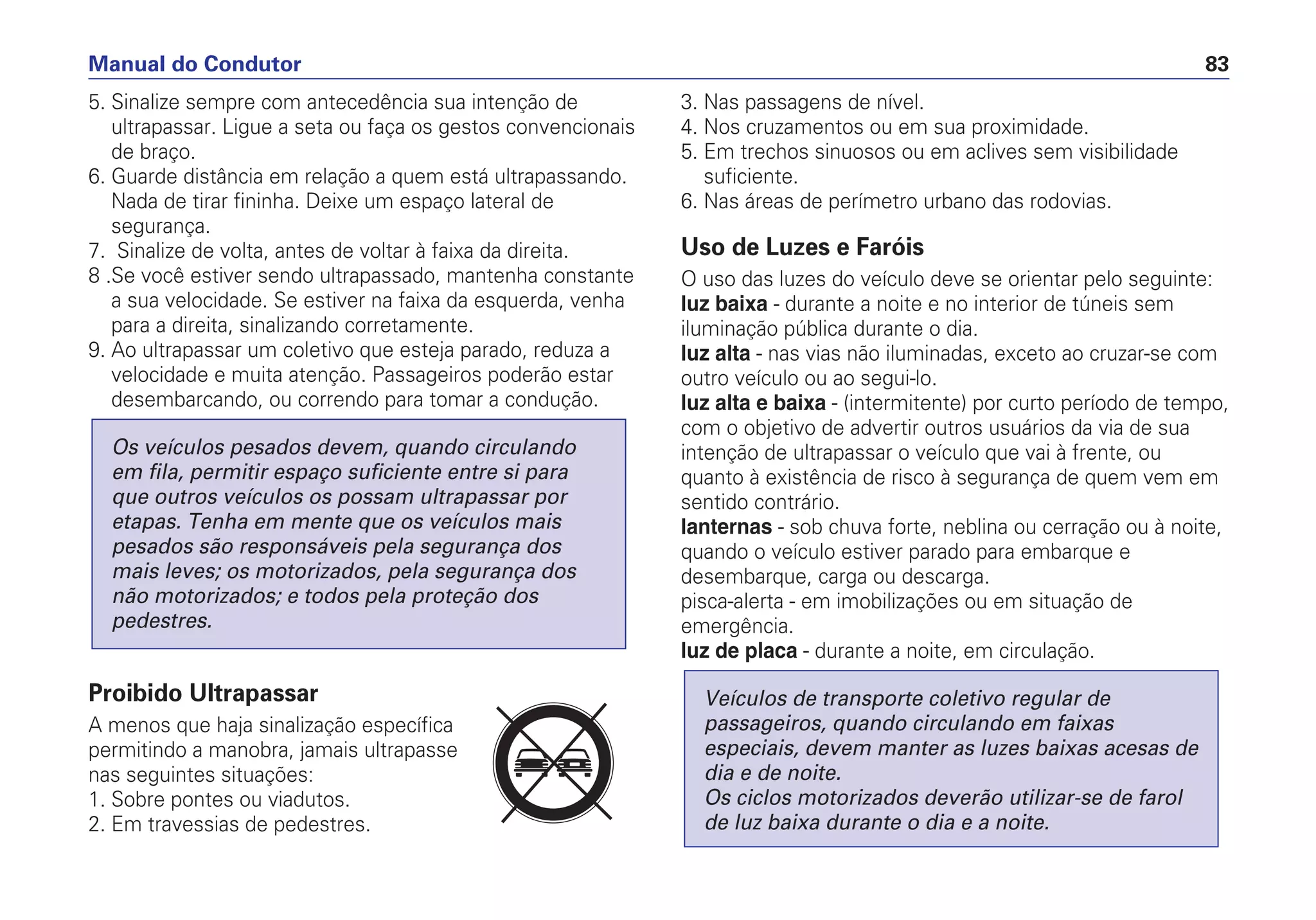 5. Sinalize sempre com antecedência sua intenção de
ultrapassar. Ligue a seta ou faça os gestos convencionais
de braço.
6. Guarde distância em relação a quem está ultrapassando.
Nada de tirar fininha. Deixe um espaço lateral de
segurança.
7. Sinalize de volta, antes de voltar à faixa da direita.
8 .Se você estiver sendo ultrapassado, mantenha constante
a sua velocidade. Se estiver na faixa da esquerda, venha
para a direita, sinalizando corretamente.
9. Ao ultrapassar um coletivo que esteja parado, reduza a
velocidade e muita atenção. Passageiros poderão estar
desembarcando, ou correndo para tomar a condução.
Proibido Ultrapassar
A menos que haja sinalização específica
permitindo a manobra, jamais ultrapasse
nas seguintes situações:
1. Sobre pontes ou viadutos.
2. Em travessias de pedestres.
Os veículos pesados devem, quando circulando
em fila, permitir espaço suficiente entre si para
que outros veículos os possam ultrapassar por
etapas. Tenha em mente que os veículos mais
pesados são responsáveis pela segurança dos
mais leves; os motorizados, pela segurança dos
não motorizados; e todos pela proteção dos
pedestres.
3. Nas passagens de nível.
4. Nos cruzamentos ou em sua proximidade.
5. Em trechos sinuosos ou em aclives sem visibilidade
suficiente.
6. Nas áreas de perímetro urbano das rodovias.
Uso de Luzes e Faróis
O uso das luzes do veículo deve se orientar pelo seguinte:
luz baixa - durante a noite e no interior de túneis sem
iluminação pública durante o dia.
luz alta - nas vias não iluminadas, exceto ao cruzar-se com
outro veículo ou ao segui-lo.
luz alta e baixa - (intermitente) por curto período de tempo,
com o objetivo de advertir outros usuários da via de sua
intenção de ultrapassar o veículo que vai à frente, ou
quanto à existência de risco à segurança de quem vem em
sentido contrário.
lanternas - sob chuva forte, neblina ou cerração ou à noite,
quando o veículo estiver parado para embarque e
desembarque, carga ou descarga.
pisca-alerta - em imobilizações ou em situação de
emergência.
luz de placa - durante a noite, em circulação.
Veículos de transporte coletivo regular de
passageiros, quando circulando em faixas
especiais, devem manter as luzes baixas acesas de
dia e de noite.
Os ciclos motorizados deverão utilizar-se de farol
de luz baixa durante o dia e a noite.
Manual do Condutor 83
PARE
 