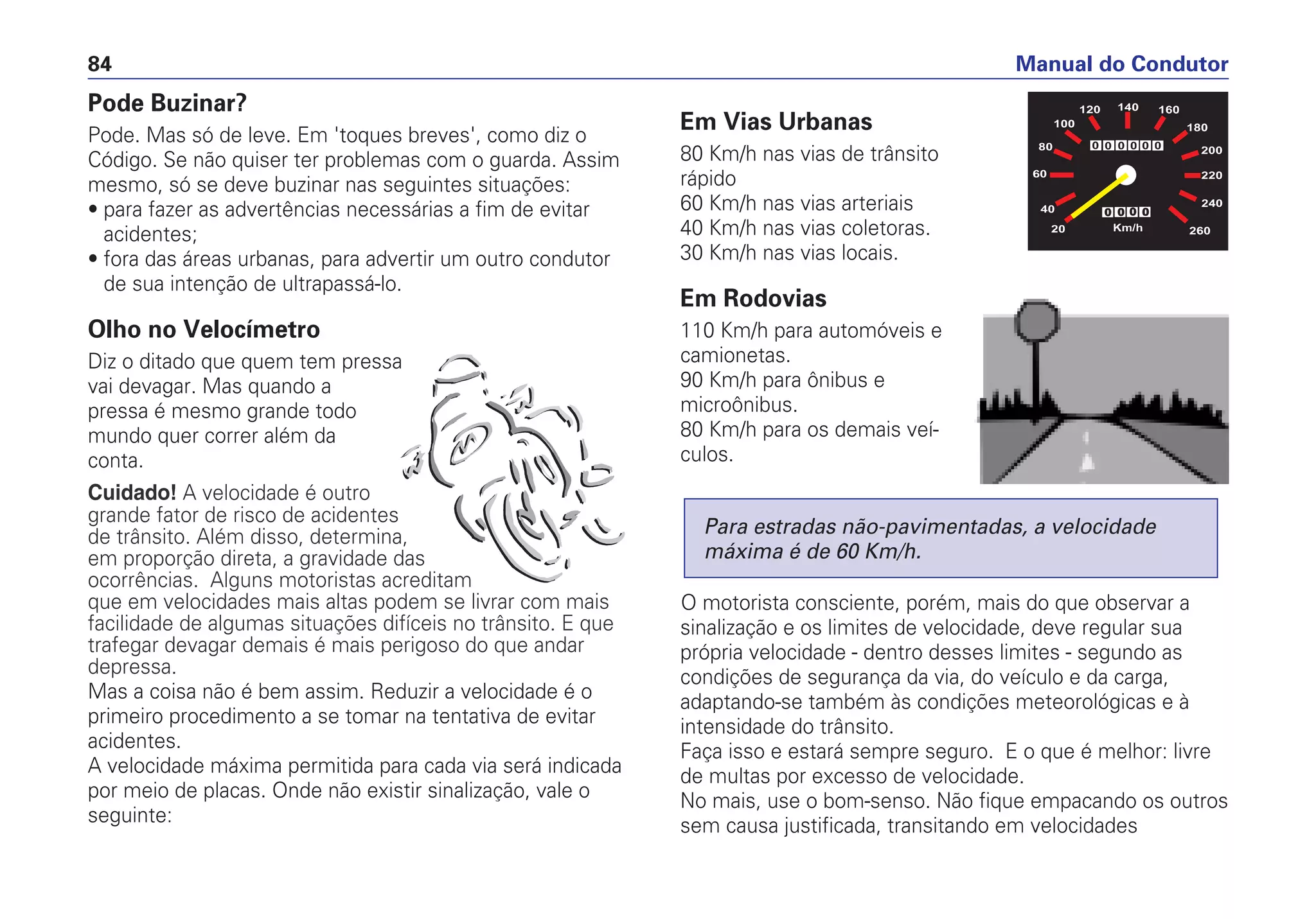 Pode Buzinar?
Pode. Mas só de leve. Em 'toques breves', como diz o
Código. Se não quiser ter problemas com o guarda. Assim
mesmo, só se deve buzinar nas seguintes situações:
• para fazer as advertências necessárias a fim de evitar
acidentes;
• fora das áreas urbanas, para advertir um outro condutor
de sua intenção de ultrapassá-lo.
Olho no Velocímetro
Diz o ditado que quem tem pressa
vai devagar. Mas quando a
pressa é mesmo grande todo
mundo quer correr além da
conta.
Cuidado! A velocidade é outro
grande fator de risco de acidentes
de trânsito. Além disso, determina,
em proporção direta, a gravidade das
ocorrências. Alguns motoristas acreditam
que em velocidades mais altas podem se livrar com mais
facilidade de algumas situações difíceis no trânsito. E que
trafegar devagar demais é mais perigoso do que andar
depressa.
Mas a coisa não é bem assim. Reduzir a velocidade é o
primeiro procedimento a se tomar na tentativa de evitar
acidentes.
A velocidade máxima permitida para cada via será indicada
por meio de placas. Onde não existir sinalização, vale o
seguinte:
Em Vias Urbanas
80 Km/h nas vias de trânsito
rápido
60 Km/h nas vias arteriais
40 Km/h nas vias coletoras.
30 Km/h nas vias locais.
Em Rodovias
110 Km/h para automóveis e
camionetas.
90 Km/h para ônibus e
microônibus.
80 Km/h para os demais veí-
culos.
O motorista consciente, porém, mais do que observar a
sinalização e os limites de velocidade, deve regular sua
própria velocidade - dentro desses limites - segundo as
condições de segurança da via, do veículo e da carga,
adaptando-se também às condições meteorológicas e à
intensidade do trânsito.
Faça isso e estará sempre seguro. E o que é melhor: livre
de multas por excesso de velocidade.
No mais, use o bom-senso. Não fique empacando os outros
sem causa justificada, transitando em velocidades
Para estradas não-pavimentadas, a velocidade
máxima é de 60 Km/h.
Manual do Condutor84
 