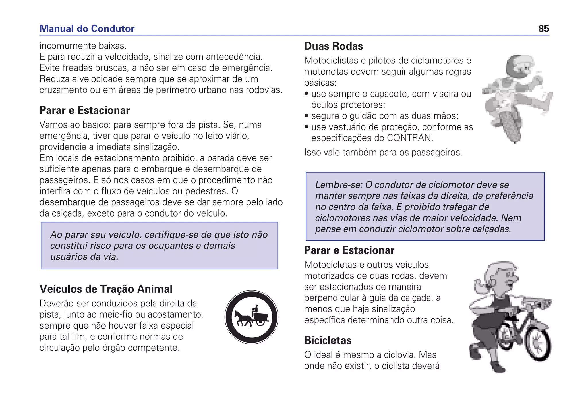 incomumente baixas.
E para reduzir a velocidade, sinalize com antecedência.
Evite freadas bruscas, a não ser em caso de emergência.
Reduza a velocidade sempre que se aproximar de um
cruzamento ou em áreas de perímetro urbano nas rodovias.
Parar e Estacionar
Vamos ao básico: pare sempre fora da pista. Se, numa
emergência, tiver que parar o veículo no leito viário,
providencie a imediata sinalização.
Em locais de estacionamento proibido, a parada deve ser
suficiente apenas para o embarque e desembarque de
passageiros. E só nos casos em que o procedimento não
interfira com o fluxo de veículos ou pedestres. O
desembarque de passageiros deve se dar sempre pelo lado
da calçada, exceto para o condutor do veículo.
Veículos de Tração Animal
Deverão ser conduzidos pela direita da
pista, junto ao meio-fio ou acostamento,
sempre que não houver faixa especial
para tal fim, e conforme normas de
circulação pelo órgão competente.
Ao parar seu veículo, certifique-se de que isto não
constitui risco para os ocupantes e demais
usuários da via.
Duas Rodas
Motociclistas e pilotos de ciclomotores e
motonetas devem seguir algumas regras
básicas:
• use sempre o capacete, com viseira ou
óculos protetores;
• segure o guidão com as duas mãos;
• use vestuário de proteção, conforme as
especificações do CONTRAN.
Isso vale também para os passageiros.
Parar e Estacionar
Motocicletas e outros veículos
motorizados de duas rodas, devem
ser estacionados de maneira
perpendicular à guia da calçada, a
menos que haja sinalização
específica determinando outra coisa.
Bicicletas
O ideal é mesmo a ciclovia. Mas
onde não existir, o ciclista deverá
Lembre-se: O condutor de ciclomotor deve se
manter sempre nas faixas da direita, de preferência
no centro da faixa. É proibido trafegar de
ciclomotores nas vias de maior velocidade. Nem
pense em conduzir ciclomotor sobre calçadas.
Manual do Condutor 85
PARE
 