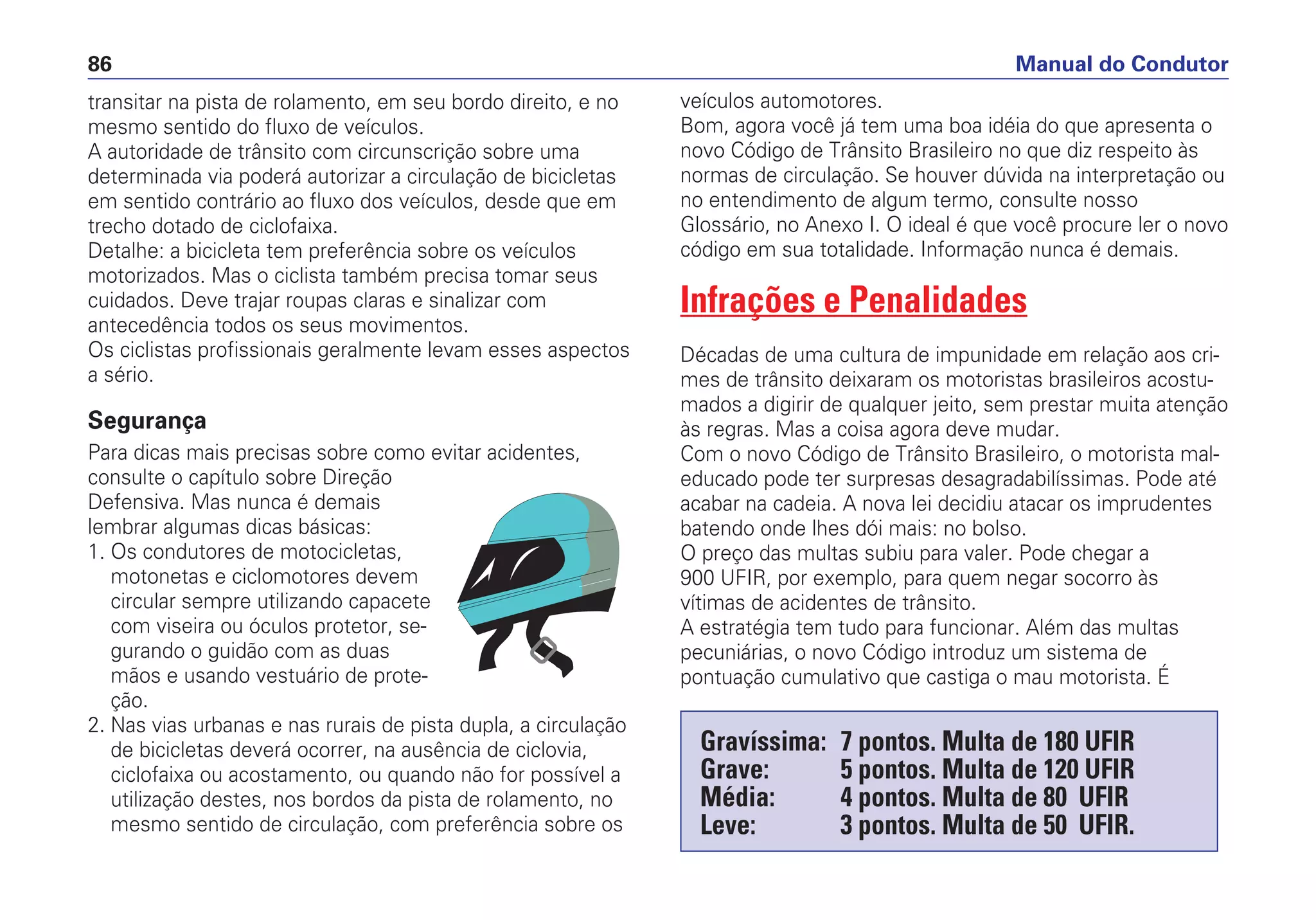 transitar na pista de rolamento, em seu bordo direito, e no
mesmo sentido do fluxo de veículos.
A autoridade de trânsito com circunscrição sobre uma
determinada via poderá autorizar a circulação de bicicletas
em sentido contrário ao fluxo dos veículos, desde que em
trecho dotado de ciclofaixa.
Detalhe: a bicicleta tem preferência sobre os veículos
motorizados. Mas o ciclista também precisa tomar seus
cuidados. Deve trajar roupas claras e sinalizar com
antecedência todos os seus movimentos.
Os ciclistas profissionais geralmente levam esses aspectos
a sério.
Segurança
Para dicas mais precisas sobre como evitar acidentes,
consulte o capítulo sobre Direção
Defensiva. Mas nunca é demais
lembrar algumas dicas básicas:
1. Os condutores de motocicletas,
motonetas e ciclomotores devem
circular sempre utilizando capacete
com viseira ou óculos protetor, se-
gurando o guidão com as duas
mãos e usando vestuário de prote-
ção.
2. Nas vias urbanas e nas rurais de pista dupla, a circulação
de bicicletas deverá ocorrer, na ausência de ciclovia,
ciclofaixa ou acostamento, ou quando não for possível a
utilização destes, nos bordos da pista de rolamento, no
mesmo sentido de circulação, com preferência sobre os
veículos automotores.
Bom, agora você já tem uma boa idéia do que apresenta o
novo Código de Trânsito Brasileiro no que diz respeito às
normas de circulação. Se houver dúvida na interpretação ou
no entendimento de algum termo, consulte nosso
Glossário, no Anexo I. O ideal é que você procure ler o novo
código em sua totalidade. Informação nunca é demais.
Infrações e Penalidades
Décadas de uma cultura de impunidade em relação aos cri-
mes de trânsito deixaram os motoristas brasileiros acostu-
mados a digirir de qualquer jeito, sem prestar muita atenção
às regras. Mas a coisa agora deve mudar.
Com o novo Código de Trânsito Brasileiro, o motorista mal-
educado pode ter surpresas desagradabilíssimas. Pode até
acabar na cadeia. A nova lei decidiu atacar os imprudentes
batendo onde lhes dói mais: no bolso.
O preço das multas subiu para valer. Pode chegar a
900 UFIR, por exemplo, para quem negar socorro às
vítimas de acidentes de trânsito.
A estratégia tem tudo para funcionar. Além das multas
pecuniárias, o novo Código introduz um sistema de
pontuação cumulativo que castiga o mau motorista. É
Manual do Condutor86
Gravíssima: 7 pontos. Multa de 180 UFIR
Grave: 5 pontos. Multa de 120 UFIR
Média: 4 pontos. Multa de 80 UFIR
Leve: 3 pontos. Multa de 50 UFIR.
 