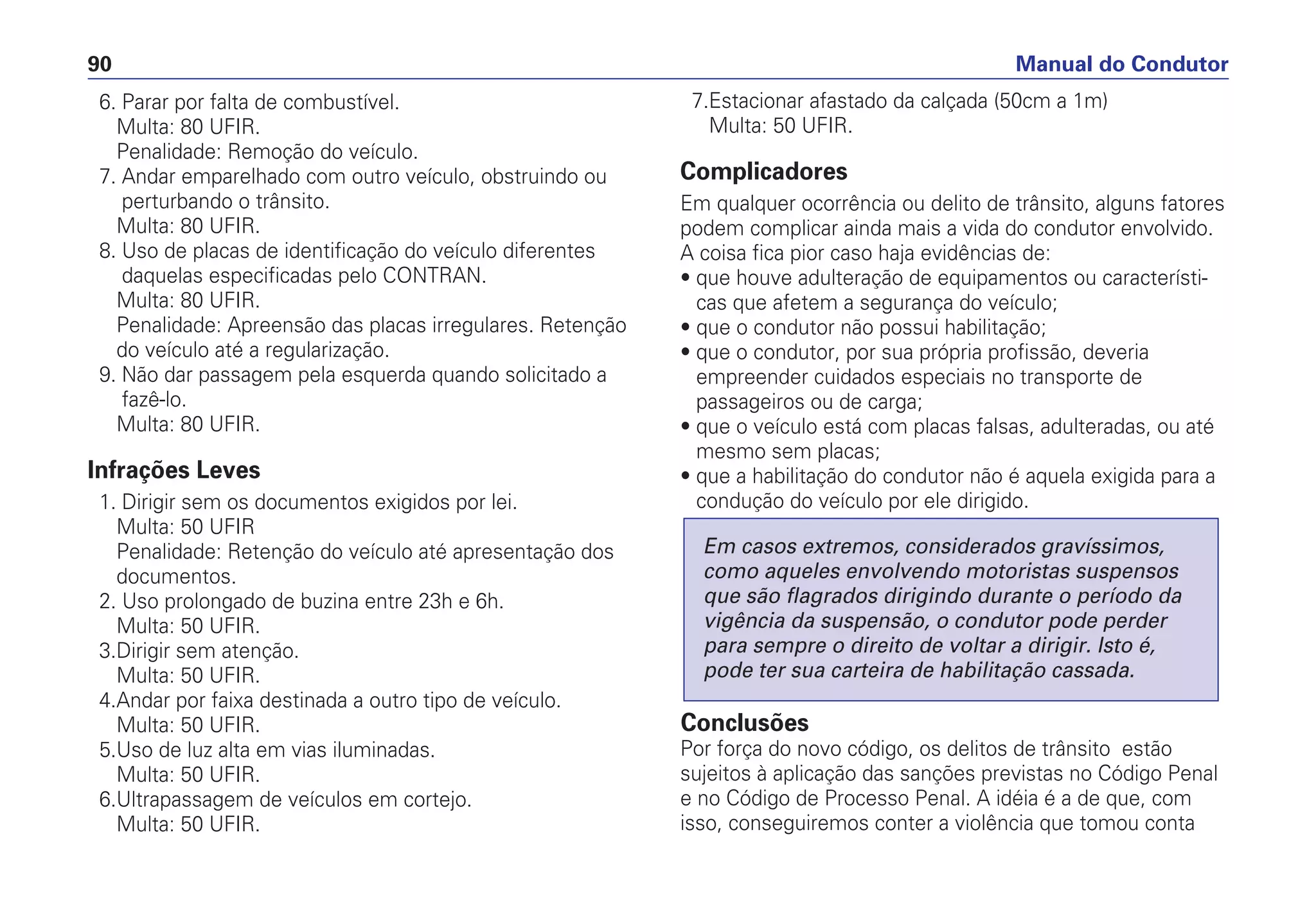 6. Parar por falta de combustível.
Multa: 80 UFIR.
Penalidade: Remoção do veículo.
7. Andar emparelhado com outro veículo, obstruindo ou
perturbando o trânsito.
Multa: 80 UFIR.
8. Uso de placas de identificação do veículo diferentes
daquelas especificadas pelo CONTRAN.
Multa: 80 UFIR.
Penalidade: Apreensão das placas irregulares. Retenção
do veículo até a regularização.
9. Não dar passagem pela esquerda quando solicitado a
fazê-lo.
Multa: 80 UFIR.
Infrações Leves
1. Dirigir sem os documentos exigidos por lei.
Multa: 50 UFIR
Penalidade: Retenção do veículo até apresentação dos
documentos.
2. Uso prolongado de buzina entre 23h e 6h.
Multa: 50 UFIR.
3.Dirigir sem atenção.
Multa: 50 UFIR.
4.Andar por faixa destinada a outro tipo de veículo.
Multa: 50 UFIR.
5.Uso de luz alta em vias iluminadas.
Multa: 50 UFIR.
6.Ultrapassagem de veículos em cortejo.
Multa: 50 UFIR.
7.Estacionar afastado da calçada (50cm a 1m)
Multa: 50 UFIR.
Complicadores
Em qualquer ocorrência ou delito de trânsito, alguns fatores
podem complicar ainda mais a vida do condutor envolvido.
A coisa fica pior caso haja evidências de:
• que houve adulteração de equipamentos ou característi-
cas que afetem a segurança do veículo;
• que o condutor não possui habilitação;
• que o condutor, por sua própria profissão, deveria
empreender cuidados especiais no transporte de
passageiros ou de carga;
• que o veículo está com placas falsas, adulteradas, ou até
mesmo sem placas;
• que a habilitação do condutor não é aquela exigida para a
condução do veículo por ele dirigido.
Conclusões
Por força do novo código, os delitos de trânsito estão
sujeitos à aplicação das sanções previstas no Código Penal
e no Código de Processo Penal. A idéia é a de que, com
isso, conseguiremos conter a violência que tomou conta
Em casos extremos, considerados gravíssimos,
como aqueles envolvendo motoristas suspensos
que são flagrados dirigindo durante o período da
vigência da suspensão, o condutor pode perder
para sempre o direito de voltar a dirigir. Isto é,
pode ter sua carteira de habilitação cassada.
Manual do Condutor90
 