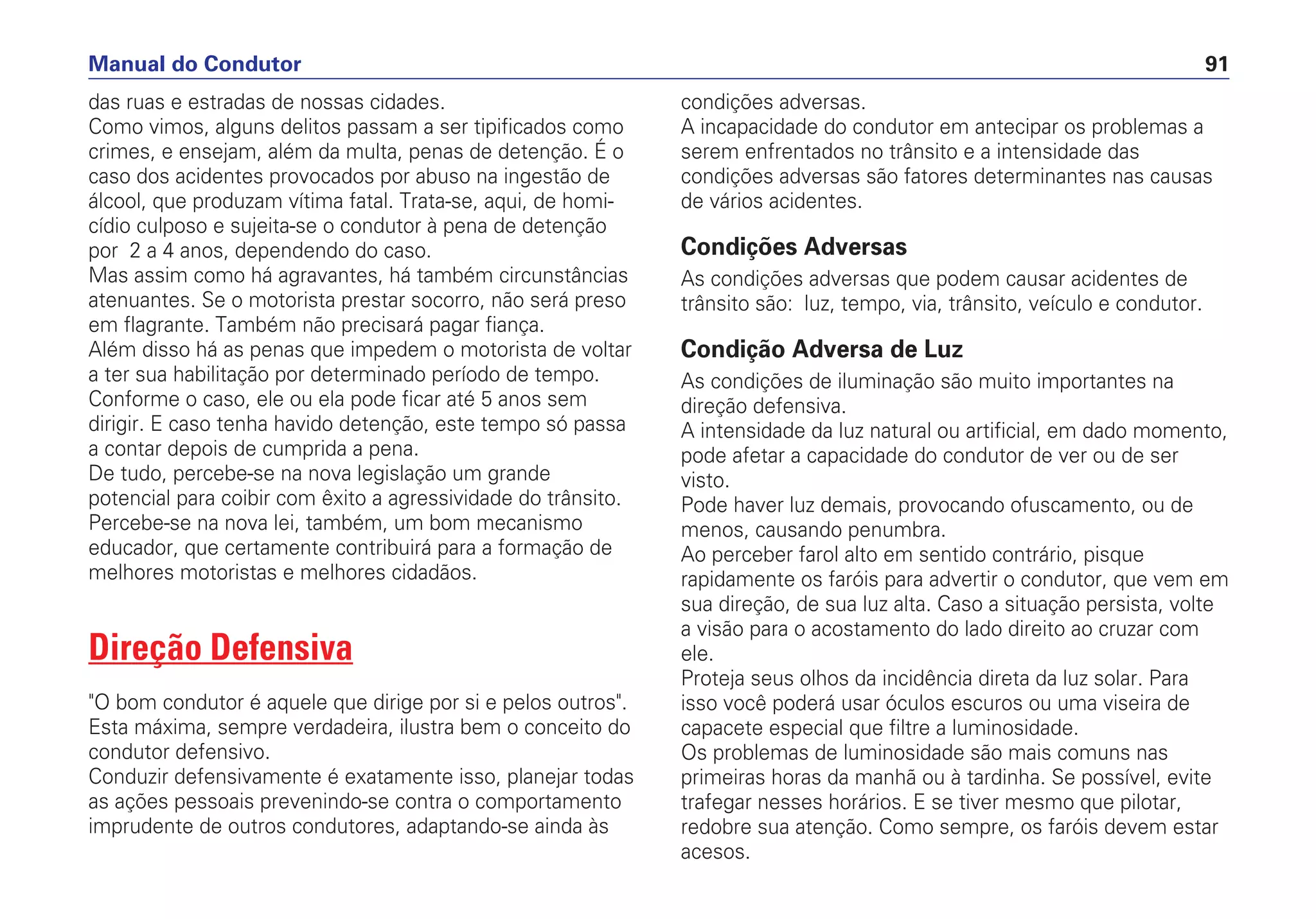 das ruas e estradas de nossas cidades.
Como vimos, alguns delitos passam a ser tipificados como
crimes, e ensejam, além da multa, penas de detenção. É o
caso dos acidentes provocados por abuso na ingestão de
álcool, que produzam vítima fatal. Trata-se, aqui, de homi-
cídio culposo e sujeita-se o condutor à pena de detenção
por 2 a 4 anos, dependendo do caso.
Mas assim como há agravantes, há também circunstâncias
atenuantes. Se o motorista prestar socorro, não será preso
em flagrante. Também não precisará pagar fiança.
Além disso há as penas que impedem o motorista de voltar
a ter sua habilitação por determinado período de tempo.
Conforme o caso, ele ou ela pode ficar até 5 anos sem
dirigir. E caso tenha havido detenção, este tempo só passa
a contar depois de cumprida a pena.
De tudo, percebe-se na nova legislação um grande
potencial para coibir com êxito a agressividade do trânsito.
Percebe-se na nova lei, também, um bom mecanismo
educador, que certamente contribuirá para a formação de
melhores motoristas e melhores cidadãos.
Direção Defensiva
"O bom condutor é aquele que dirige por si e pelos outros".
Esta máxima, sempre verdadeira, ilustra bem o conceito do
condutor defensivo.
Conduzir defensivamente é exatamente isso, planejar todas
as ações pessoais prevenindo-se contra o comportamento
imprudente de outros condutores, adaptando-se ainda às
condições adversas.
A incapacidade do condutor em antecipar os problemas a
serem enfrentados no trânsito e a intensidade das
condições adversas são fatores determinantes nas causas
de vários acidentes.
Condições Adversas
As condições adversas que podem causar acidentes de
trânsito são: luz, tempo, via, trânsito, veículo e condutor.
Condição Adversa de Luz
As condições de iluminação são muito importantes na
direção defensiva.
A intensidade da luz natural ou artificial, em dado momento,
pode afetar a capacidade do condutor de ver ou de ser
visto.
Pode haver luz demais, provocando ofuscamento, ou de
menos, causando penumbra.
Ao perceber farol alto em sentido contrário, pisque
rapidamente os faróis para advertir o condutor, que vem em
sua direção, de sua luz alta. Caso a situação persista, volte
a visão para o acostamento do lado direito ao cruzar com
ele.
Proteja seus olhos da incidência direta da luz solar. Para
isso você poderá usar óculos escuros ou uma viseira de
capacete especial que filtre a luminosidade.
Os problemas de luminosidade são mais comuns nas
primeiras horas da manhã ou à tardinha. Se possível, evite
trafegar nesses horários. E se tiver mesmo que pilotar,
redobre sua atenção. Como sempre, os faróis devem estar
acesos.
Manual do Condutor 91
 
