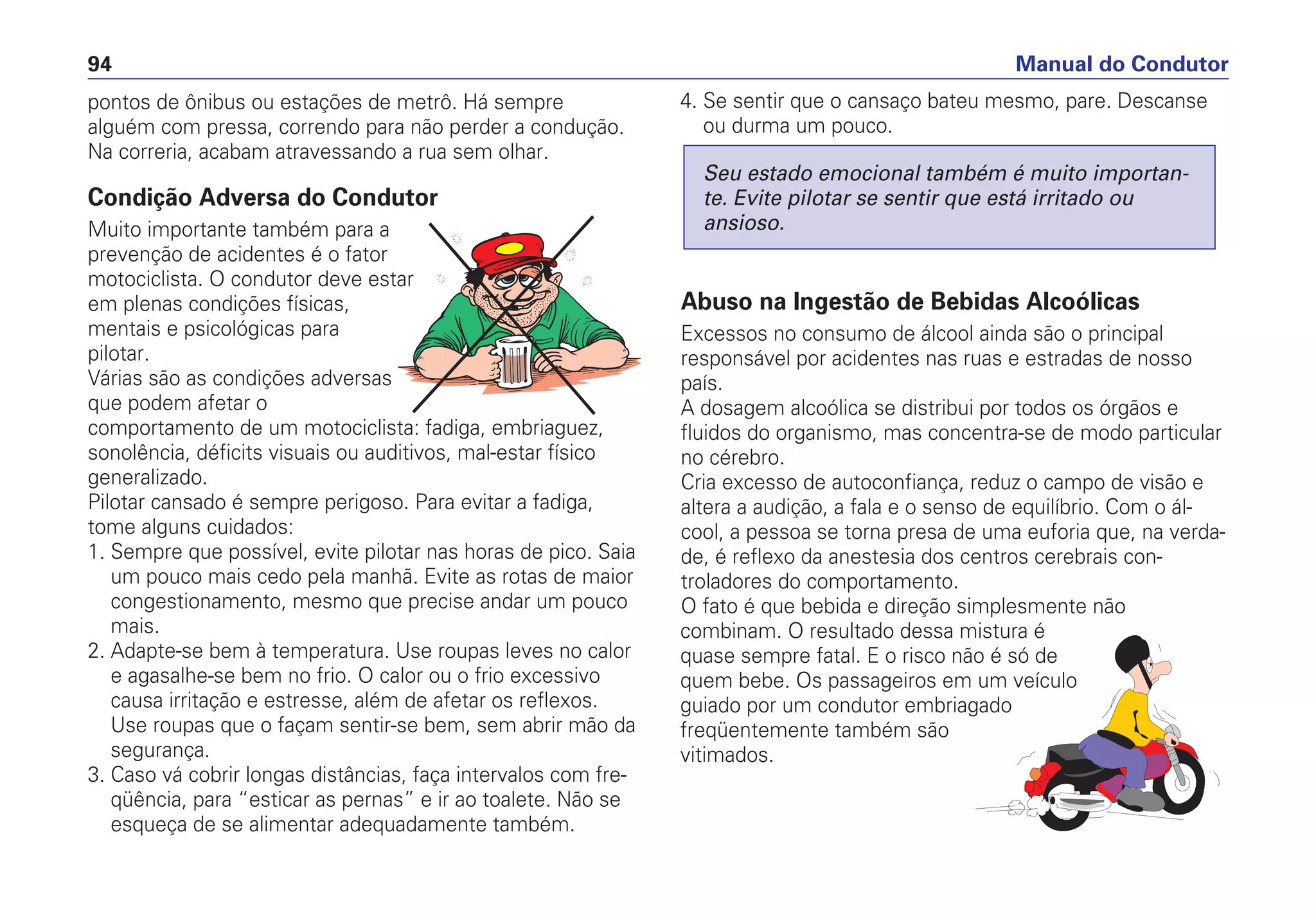 pontos de ônibus ou estações de metrô. Há sempre
alguém com pressa, correndo para não perder a condução.
Na correria, acabam atravessando a rua sem olhar.
Condição Adversa do Condutor
Muito importante também para a
prevenção de acidentes é o fator
motociclista. O condutor deve estar
em plenas condições físicas,
mentais e psicológicas para
pilotar.
Várias são as condições adversas
que podem afetar o
comportamento de um motociclista: fadiga, embriaguez,
sonolência, déficits visuais ou auditivos, mal-estar físico
generalizado.
Pilotar cansado é sempre perigoso. Para evitar a fadiga,
tome alguns cuidados:
1. Sempre que possível, evite pilotar nas horas de pico. Saia
um pouco mais cedo pela manhã. Evite as rotas de maior
congestionamento, mesmo que precise andar um pouco
mais.
2. Adapte-se bem à temperatura. Use roupas leves no calor
e agasalhe-se bem no frio. O calor ou o frio excessivo
causa irritação e estresse, além de afetar os reflexos.
Use roupas que o façam sentir-se bem, sem abrir mão da
segurança.
3. Caso vá cobrir longas distâncias, faça intervalos com fre-
qüência, para “esticar as pernas” e ir ao toalete. Não se
esqueça de se alimentar adequadamente também.
4. Se sentir que o cansaço bateu mesmo, pare. Descanse
ou durma um pouco.
Abuso na Ingestão de Bebidas Alcoólicas
Excessos no consumo de álcool ainda são o principal
responsável por acidentes nas ruas e estradas de nosso
país.
A dosagem alcoólica se distribui por todos os órgãos e
fluidos do organismo, mas concentra-se de modo particular
no cérebro.
Cria excesso de autoconfiança, reduz o campo de visão e
altera a audição, a fala e o senso de equilíbrio. Com o ál-
cool, a pessoa se torna presa de uma euforia que, na verda-
de, é reflexo da anestesia dos centros cerebrais con-
troladores do comportamento.
O fato é que bebida e direção simplesmente não
combinam. O resultado dessa mistura é
quase sempre fatal. E o risco não é só de
quem bebe. Os passageiros em um veículo
guiado por um condutor embriagado
freqüentemente também são
vitimados.
Seu estado emocional também é muito importan-
te. Evite pilotar se sentir que está irritado ou
ansioso.
Manual do Condutor94
 