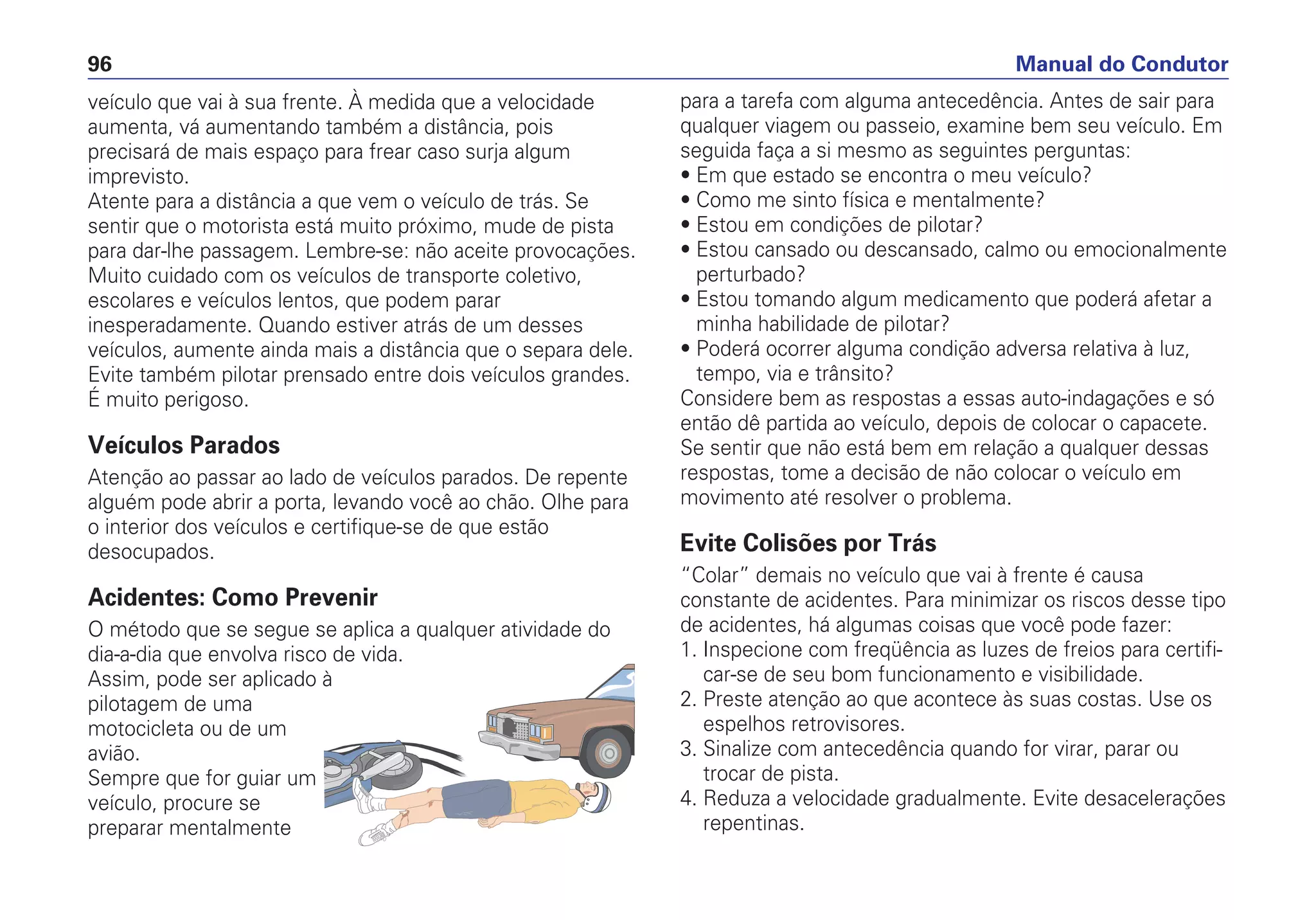 veículo que vai à sua frente. À medida que a velocidade
aumenta, vá aumentando também a distância, pois
precisará de mais espaço para frear caso surja algum
imprevisto.
Atente para a distância a que vem o veículo de trás. Se
sentir que o motorista está muito próximo, mude de pista
para dar-lhe passagem. Lembre-se: não aceite provocações.
Muito cuidado com os veículos de transporte coletivo,
escolares e veículos lentos, que podem parar
inesperadamente. Quando estiver atrás de um desses
veículos, aumente ainda mais a distância que o separa dele.
Evite também pilotar prensado entre dois veículos grandes.
É muito perigoso.
Veículos Parados
Atenção ao passar ao lado de veículos parados. De repente
alguém pode abrir a porta, levando você ao chão. Olhe para
o interior dos veículos e certifique-se de que estão
desocupados.
Acidentes: Como Prevenir
O método que se segue se aplica a qualquer atividade do
dia-a-dia que envolva risco de vida.
Assim, pode ser aplicado à
pilotagem de uma
motocicleta ou de um
avião.
Sempre que for guiar um
veículo, procure se
preparar mentalmente
para a tarefa com alguma antecedência. Antes de sair para
qualquer viagem ou passeio, examine bem seu veículo. Em
seguida faça a si mesmo as seguintes perguntas:
• Em que estado se encontra o meu veículo?
• Como me sinto física e mentalmente?
• Estou em condições de pilotar?
• Estou cansado ou descansado, calmo ou emocionalmente
perturbado?
• Estou tomando algum medicamento que poderá afetar a
minha habilidade de pilotar?
• Poderá ocorrer alguma condição adversa relativa à luz,
tempo, via e trânsito?
Considere bem as respostas a essas auto-indagações e só
então dê partida ao veículo, depois de colocar o capacete.
Se sentir que não está bem em relação a qualquer dessas
respostas, tome a decisão de não colocar o veículo em
movimento até resolver o problema.
Evite Colisões por Trás
“Colar” demais no veículo que vai à frente é causa
constante de acidentes. Para minimizar os riscos desse tipo
de acidentes, há algumas coisas que você pode fazer:
1. Inspecione com freqüência as luzes de freios para certifi-
car-se de seu bom funcionamento e visibilidade.
2. Preste atenção ao que acontece às suas costas. Use os
espelhos retrovisores.
3. Sinalize com antecedência quando for virar, parar ou
trocar de pista.
4. Reduza a velocidade gradualmente. Evite desacelerações
repentinas.
Manual do Condutor96
 
