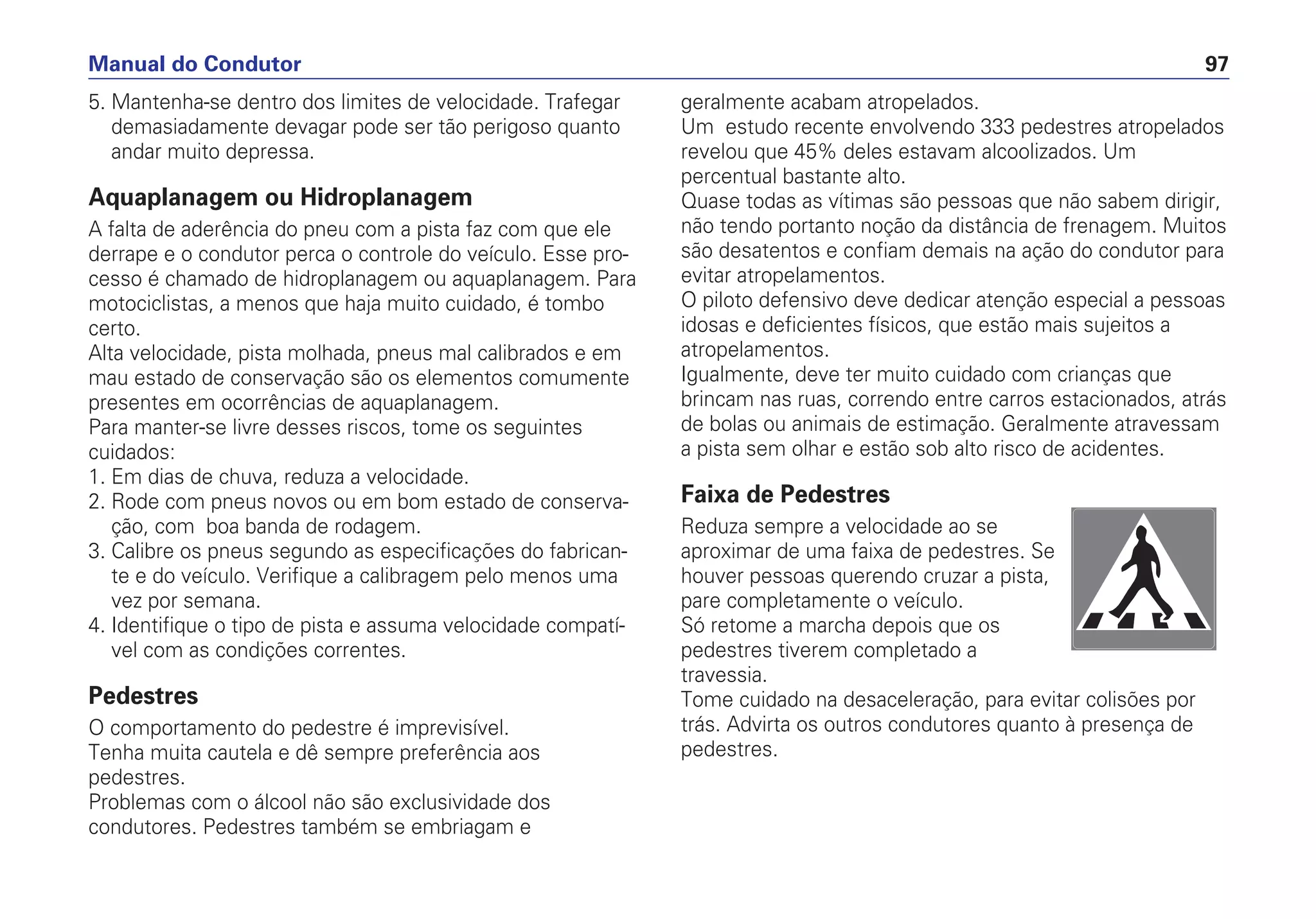 5. Mantenha-se dentro dos limites de velocidade. Trafegar
demasiadamente devagar pode ser tão perigoso quanto
andar muito depressa.
Aquaplanagem ou Hidroplanagem
A falta de aderência do pneu com a pista faz com que ele
derrape e o condutor perca o controle do veículo. Esse pro-
cesso é chamado de hidroplanagem ou aquaplanagem. Para
motociclistas, a menos que haja muito cuidado, é tombo
certo.
Alta velocidade, pista molhada, pneus mal calibrados e em
mau estado de conservação são os elementos comumente
presentes em ocorrências de aquaplanagem.
Para manter-se livre desses riscos, tome os seguintes
cuidados:
1. Em dias de chuva, reduza a velocidade.
2. Rode com pneus novos ou em bom estado de conserva-
ção, com boa banda de rodagem.
3. Calibre os pneus segundo as especificações do fabrican-
te e do veículo. Verifique a calibragem pelo menos uma
vez por semana.
4. Identifique o tipo de pista e assuma velocidade compatí-
vel com as condições correntes.
Pedestres
O comportamento do pedestre é imprevisível.
Tenha muita cautela e dê sempre preferência aos
pedestres.
Problemas com o álcool não são exclusividade dos
condutores. Pedestres também se embriagam e
geralmente acabam atropelados.
Um estudo recente envolvendo 333 pedestres atropelados
revelou que 45% deles estavam alcoolizados. Um
percentual bastante alto.
Quase todas as vítimas são pessoas que não sabem dirigir,
não tendo portanto noção da distância de frenagem. Muitos
são desatentos e confiam demais na ação do condutor para
evitar atropelamentos.
O piloto defensivo deve dedicar atenção especial a pessoas
idosas e deficientes físicos, que estão mais sujeitos a
atropelamentos.
Igualmente, deve ter muito cuidado com crianças que
brincam nas ruas, correndo entre carros estacionados, atrás
de bolas ou animais de estimação. Geralmente atravessam
a pista sem olhar e estão sob alto risco de acidentes.
Faixa de Pedestres
Reduza sempre a velocidade ao se
aproximar de uma faixa de pedestres. Se
houver pessoas querendo cruzar a pista,
pare completamente o veículo.
Só retome a marcha depois que os
pedestres tiverem completado a
travessia.
Tome cuidado na desaceleração, para evitar colisões por
trás. Advirta os outros condutores quanto à presença de
pedestres.
Manual do Condutor 97
 
