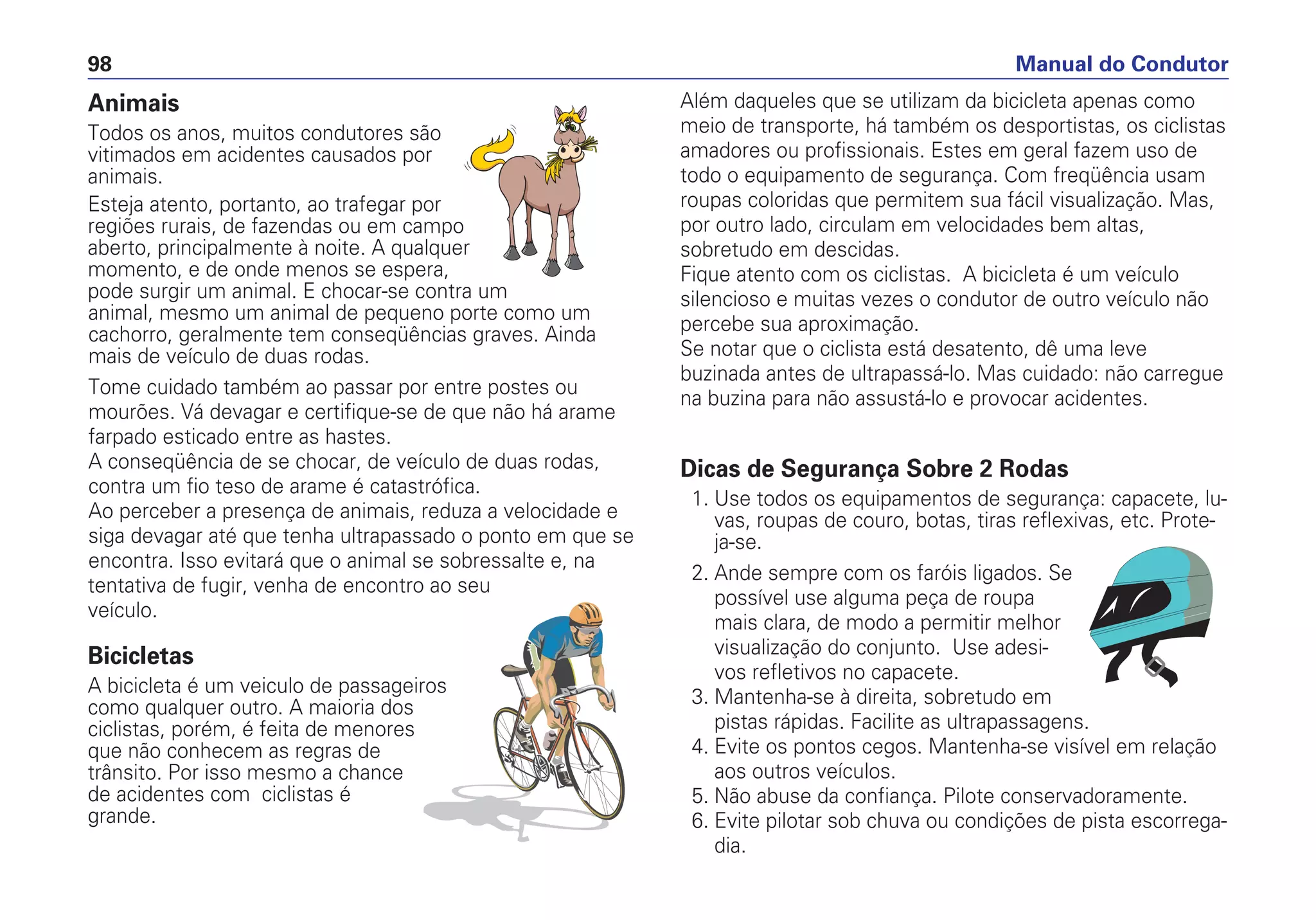 Animais
Todos os anos, muitos condutores são
vitimados em acidentes causados por
animais.
Esteja atento, portanto, ao trafegar por
regiões rurais, de fazendas ou em campo
aberto, principalmente à noite. A qualquer
momento, e de onde menos se espera,
pode surgir um animal. E chocar-se contra um
animal, mesmo um animal de pequeno porte como um
cachorro, geralmente tem conseqüências graves. Ainda
mais de veículo de duas rodas.
Tome cuidado também ao passar por entre postes ou
mourões. Vá devagar e certifique-se de que não há arame
farpado esticado entre as hastes.
A conseqüência de se chocar, de veículo de duas rodas,
contra um fio teso de arame é catastrófica.
Ao perceber a presença de animais, reduza a velocidade e
siga devagar até que tenha ultrapassado o ponto em que se
encontra. Isso evitará que o animal se sobressalte e, na
tentativa de fugir, venha de encontro ao seu
veículo.
Bicicletas
A bicicleta é um veiculo de passageiros
como qualquer outro. A maioria dos
ciclistas, porém, é feita de menores
que não conhecem as regras de
trânsito. Por isso mesmo a chance
de acidentes com ciclistas é
grande.
Além daqueles que se utilizam da bicicleta apenas como
meio de transporte, há também os desportistas, os ciclistas
amadores ou profissionais. Estes em geral fazem uso de
todo o equipamento de segurança. Com freqüência usam
roupas coloridas que permitem sua fácil visualização. Mas,
por outro lado, circulam em velocidades bem altas,
sobretudo em descidas.
Fique atento com os ciclistas. A bicicleta é um veículo
silencioso e muitas vezes o condutor de outro veículo não
percebe sua aproximação.
Se notar que o ciclista está desatento, dê uma leve
buzinada antes de ultrapassá-lo. Mas cuidado: não carregue
na buzina para não assustá-lo e provocar acidentes.
Dicas de Segurança Sobre 2 Rodas
1. Use todos os equipamentos de segurança: capacete, lu-
vas, roupas de couro, botas, tiras reflexivas, etc. Prote-
ja-se.
2. Ande sempre com os faróis ligados. Se
possível use alguma peça de roupa
mais clara, de modo a permitir melhor
visualização do conjunto. Use adesi-
vos refletivos no capacete.
3. Mantenha-se à direita, sobretudo em
pistas rápidas. Facilite as ultrapassagens.
4. Evite os pontos cegos. Mantenha-se visível em relação
aos outros veículos.
5. Não abuse da confiança. Pilote conservadoramente.
6. Evite pilotar sob chuva ou condições de pista escorrega-
dia.
Manual do Condutor98
 